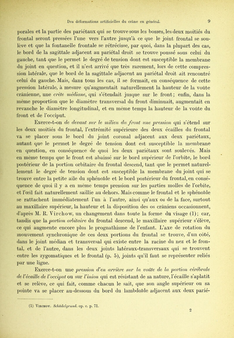 porales et la partie des pariétaux qui se trouve sous les bosses, les deux moitiés du frontal seront pressées l’une vers l’autre jusqu’à ce que le joint frontal se sou- lève et que la fontanelle frontale se rétrécisse, par quoi, dans la plupart des cas, le bord de la sagittale adjacent au pariétal droit se trouve poussé sous celui du gauche, tant que le permet le degré de tension dont est susceptible la membrane du joint en question, et il n’est arrivé que très rarement, lors de cette compres- sion latérale, que le bord de la sagittale adjacent au pariétal droit ait rencontré celui du gauche. Mais, dans tous les cas, il se formait, en conséquence de cette pression latérale, à mesure qu’augmentait naturellement la hauteur de la voûte crânienne, une crête médiane, qui s’étendait jusque sur le front; enfin, dans la même proportion que le diamètre transversal du front diminuait, augmentait en revanche le diamètre longitudinal, et en même temps la hauteur de la voûte du front et de l’occiput. Exerce-t-on de devant sttr le milieu du front une pression qui s’étend sur les deux moitiés du frontal, l’extrémité supérieure des deux écailles du frontal va se placer sous le bord du joint coronal adjacent aux deux pariétaux, autant que le permet le degré de tension dont est susceptible la membrane en question, en conséquence de quoi les deux pariétaux sont soulevés. Mais en même temps que le front est abaissé sur le bord supérieur de l’orbite, le bord postérieur de la portion orbitaire du frontal descend, tant que le permet naturel- lement le degré de tension dont est susceptible la membrane du joint qui se trouve entre la petite aile du sphénoïde et le bord postérieur du frontal, en consé- quence de quoi il y a en même temps pression sur les parties molles de l’orbite, et l’œil fait naturellement saillie au dehors. Mais comme le frontal et le sphénoïde se rattachent immédiatement l’un à l’autre, ainsi qu’aux os de la face, surtout au maxillaire supérieur, la hauteur et la disposition des os crâniens occasionnent, d’après M. R. Virchow, un changement dans toute la forme du visage (1); car, tandis que \di, portion orbitaire du frontal descend, le maxillaire supérieur s’élève, ce qui augmente encore plus le prognathisme de l’enfant. L’axe de rotation du mouvement synchronique de ces deux portions du frontal se trouve, d’un côté, dans le joint médian et transversal qui existe entre la racine du nez et le fron- tal, et de l’autre, dans les deux joints latéraux-transversaux qui se trouvent entre les zygomatiques et le frontal (p. 5), joints qu’il faut se représenter reliés par une ligne. Exerce-t-on une pression d’en arriére sur la voûte de la portion cérébrale de Vécaille de l’occipitt ou sur Vinion qui est résistant de sa nature, l’écaille s’aplatit et se relève, ce qui fait, comme chacun le sait, que son angle supérieur ou sa pointe va se placer au-dessous du bord du lambdoïde adjacent aux deux parié- (1) Virchow. Schadelgrund. op. c. p. 71. 2