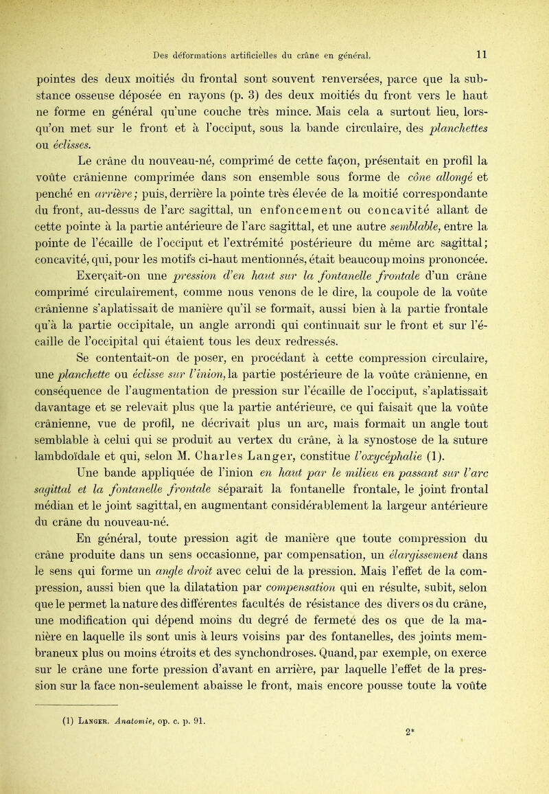 pointes des deux moitiés du frontal sont souvent renversées, parce que la sub- stance osseuse déposée en rayons (p. 3) des deux moitiés du front vers le haut ne forme en général qu’une couche très mince. Mais cela a surtout heu, lors- qu’on met sur le front et à l’occiput, sous la bande circulaire, des planchettes ou éclisses. Le crâne du nouveau-né, comprimé de cette façon, présentait en profil la voûte crânienne comprimée dans son ensemble sous forme de cône allongé et penché en arriére ; puis, derrière la pointe très élevée de la moitié correspondante du front, au-dessus de l’arc sagittal, un enfoncement ou concavité allant de cette pointe à la partie antérieure de l’arc sagittal, et une autre semblable, entre la pointe de l’écaille de l’occiput et l’extrémité postérieure du même arc sagittal ; concavité, qui, pour les motifs ci-haut mentionnés, était beaucoup moins prononcée. Exerçait-on une pression dôen haut sitr la fontanelle frontale d’un crâne comprimé circulairement, comme nous venons de le dire, la coupole de la voûte crânienne s’aplatissait de manière qu’il se formait, aussi bien à la partie frontale qu’à la partie occipitale, un angle arrondi qui continuait sur le front et sur l’é- caille de l’occipital qui étaient tous les deux redressés. Se contentait-on de poser, en procédant à cette compression circulaire, wae planchette ou éclisse sur Vinion,partie postérieure de la voûte crânienne, en conséquence de l’augmentation de pression sur l’écaille de l’occiput, s’aplatissait davantage et se relevait plus que la partie antérieure, ce qui faisait que la voûte crânienne, vue de profil, ne décrivait plus un arc, mais formait un angle tout semblable à celui qui se produit au vertex du crâne, à la synostose de la suture lambdoïdale et qui, selon M. Charles Langer, constitue l’oxycéphalie (1). Une bande appliquée de l’inion en haut par le milieu en passant sur l’arc sagittal et la fontanelle frontale séparait la fontanelle frontale, le joint frontal médian et le joint sagittal, en augmentant considérablement la largeur antérieure du crâne du nouveau-né. En général, toute pression agit de manière que toute compression du crâne produite dans un sens occasionne, par compensation, un élargissement dans le sens qui forme un angle droit avec celui de la pression. Mais l’effet de la com- pression, aussi bien que la dilatation par compensation qui en résulte, subit, selon que le permet la nature des différentes facultés de résistance des divers os du crâne, une modification qui dépend moins du degré de fermeté des os que de la ma- nière en laquelle ils sont unis à leurs voisins par des fontanelles, des joints mem- braneux pins ou moins étroits et des synchondroses. Quand, par exemple, on exerce sur le crâne une forte pression d’avant en arrière, par laquelle l’effet de la pres- sion sur la face non-seulement abaisse le front, mais encore pousse toute la voûte (1) Langer. Anatomie, op. c. ]). 91. 2