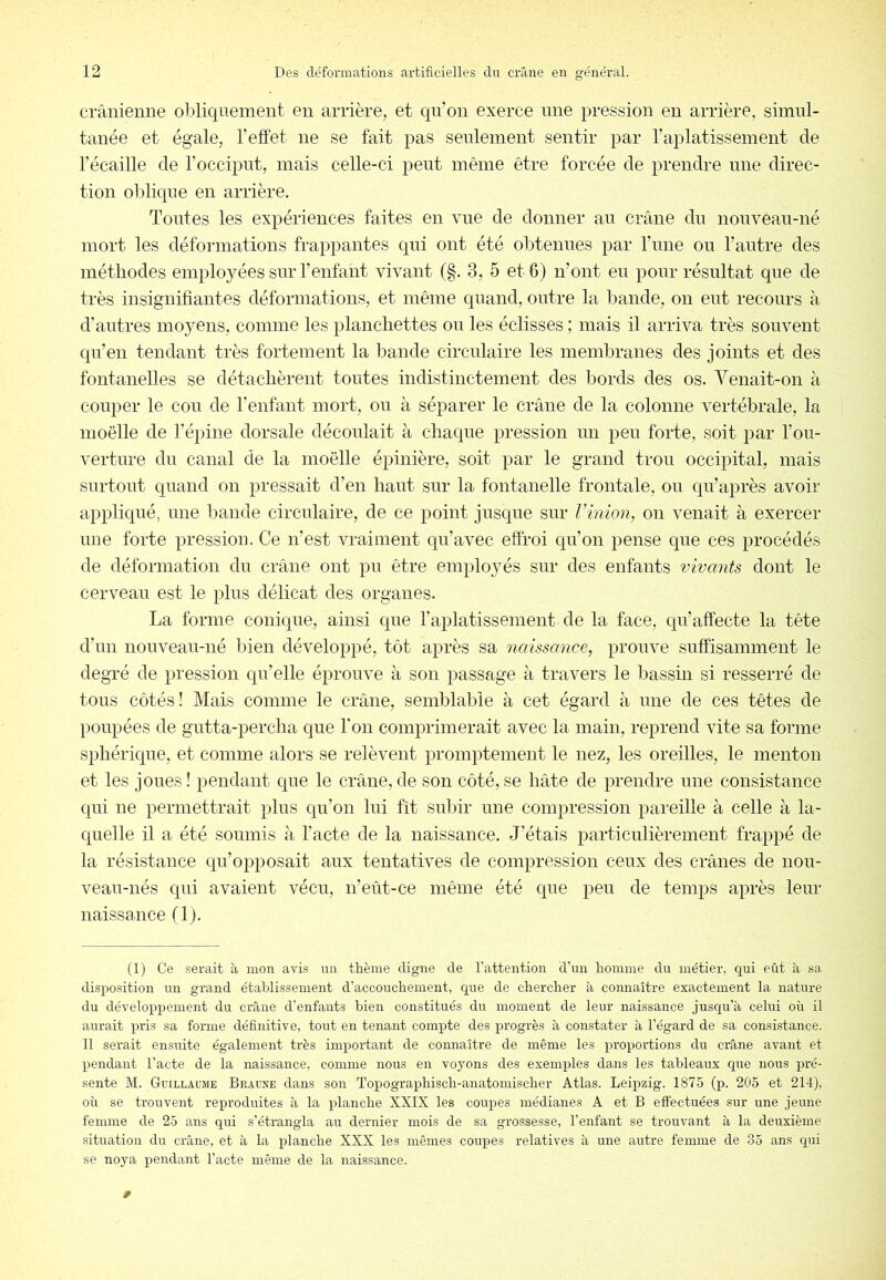 crânienne obliquement en arrière, et qn’on exerce nne pression en arrière, simul- tanée et égale, l’effet ne se fait pas seulement sentir par raplatissement de l’écaille de l’occiput, mais celle-ci peut même être forcée de prendre une direc- tion oblique en arrière. Tontes les expériences faites en vue de donner an crâne du nonvean-né mort les déformations frappantes qui ont été obtenues par l’ime ou l’antre des méthodes employées sur l’enfant vivant (§. 3, 5 et 6) n’ont en pour résultat que de très insignifiantes déformations, et même quand, outre la bande, on eut recours à d’antres moyens, comme les planchettes on les éclisses ; mais il arriva très souvent qn’en tendant très fortement la bande circulaire les membranes des joints et des fontanelles se détachèrent toutes indistinctement des bords des os. Venait-on à couper le cou de l’enfant mort, on à séparer le crâne de la colonne vertébrale, la moëlle de l’épine dorsale découlait à chaque pression un peu forte, soit par l’ou- verture du canal de la moëlle épinière, soit par le grand trou occipital, mais surtout quand on pressait d’en haut sur la fontanelle frontale, on qu’après avoir appliqué, une bande circulaire, de ce point jusque sur Vinion, on venait à exercer une forte pression. Ce n’est vraiment qu’avec effroi qn’on pense que ces procédés de déformation du crâne ont pu être employés sur des enfants vivants dont le cerveau est le plus délicat des organes. La forme conique, ainsi que l’aplatissement de la face, qu’affecte la tête d’un nouveau-né bien développé, tôt après sa naissance, prouve suffisamment le degré de pression qu’elle éprouve à son passage à travers le iDassin si resserré de tons côtés! Mais comme le crâne, semblable à cet égard à une de ces têtes de poupées de gntta-percha que l'on comprimerait avec la main, reprend vite sa forme sphérique, et comme alors se relèvent promptement le nez, les oreilles, le menton et les jones! pendant que le crâne,de son côté,se hâte de prendre nne consistance qui ne permettrait plus qn’on lui fît snljir une compression pareille à celle à la- quelle il a été soumis à l’acte de la naissance. J’étais particulièrement frappé de la résistance qu’opposait aux tentatives de compression ceux des crânes de nou- veau-nés qui avaient vécu, n’eût-ce même été que peu de temps après leur naissance (1). (1) Ce serait à mon avifs iiii thème digne de l’attention d’im homme du métier, qui eût à sa disposition un grand établissement d’accouchement, que de chercher à connaître exactement la nature du développement du crâne d’enfants bien constitués du moment de leur naissance jusqu’à celui où il aurait pris sa forme définitive, tout en tenant compte des progrès à constater à l’égard de sa consistance. Il serait en.suite également très important de connaître de même les proportions du crâne avant et pendant l’acte de la naissance, comme nous en voyons des exemples dans les tableaux c^ue nous pré- sente M. GuiLLAraaE Braune dans soar Topographisch-anatomischer Atlas. Leipzig. 1875 Qa. 205 et 214), où se trouvent reproduites à la planche XXIX les coupes médianes A et B effectuées sur une jeune femme de 25 ans qui s’étrangla au dernier mois de sa grossesse, l’eaifant se trouvant à la deuxième situation du crâne, et à la planche XXX les mêmes coupes relatives à une autre femme de 35 ans qui se noya pendant l’acte même de la naissance.