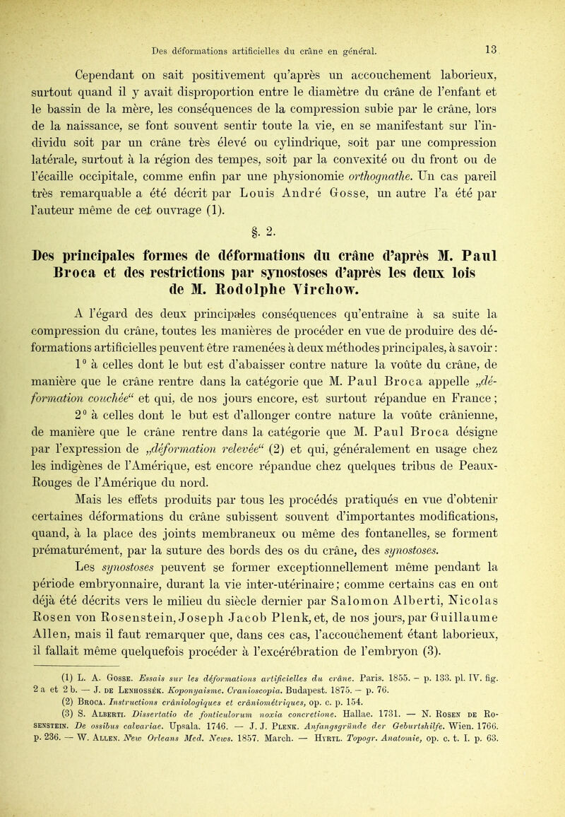 Cependant on sait positivement qu’après un accoucliement laborieux, surtout quand il j avait disproportion entre le diamètre du crâne de l’enfant et le bassin de la mère, les conséquences de la compression subie par le crâne, lors de la naissance, se font souvent sentir toute la vie, en se manifestant sur l’in- dividu soit par un crâne très élevé ou cylindrique, soit par une compression latérale, surtout à la région des tempes, soit par la convexité ou du front ou de l’écaille occipitale, comme enfin par une physionomie orthognathe. Un cas pareil très remarquable a été décrit par Louis André Gosse, un autre l’a été par l’auteur même de cet ouvrage (1). §. 2. Des principales formes de déformations du crâne d’après M. Paul Broca et des restrictions par synostoses d’après les deux lois de M. Eodolplie Yircliow. A l’égard des deux principales conséquences qu’entraîne à sa suite la compression du crâne, toutes les manières de procéder en vue de produire des dé- formations artificielles peuvent être ramenées à deux méthodes principales, à savoir : P à celles dont le but est d’abaisser contre nature la voûte du crâne, de manière que le crâne rentre dans la catégorie que M. Paul Broca appelle „dé- formation coiæliéé^ et qui, de nos- jours encore, est surtout répandue en France ; 2° à celles dont le but est d’allonger contre nature la voûte crânienne, de manière que le crâne rentre dans la catégorie que M. Paul Broca désigne par l’expression de „déformation relevée^ (2) et qui, généralement en usage chez les indigènes de l’Amérique, est encore répandue chez quelques tribus de Peaux- Rouges de l’Amérique du nord. Mais les effets produits par tous les procédés pratiqués en vue d’obtenir certaines déformations du crâne subissent souvent d’importantes modifications, quand, à la place des joints membraneux ou même des fontanelles, se forment prématurément, par la suture des bords des os du crâne, des synostoses. Les synostoses peuvent se former exceptionnellement même pendant la période embryonnaire, durant la vie inter-utérinaire ; comme certains cas en ont déjà été décrits vers le milieu du siècle dernier par Salomon Alberti, Nicolas Rosen von Rosenstein, Joseph Jacob Plenk, et, de nos jours, par Guillaume Allen, mais il faut remarquer que, dans ces cas, l’accouchement étant laborieux, il fallait même quelquefois procéder à l’excérébration de l’embryon (3). (1) L. A. Gosse. Essais sur les déformations artificielles du crâne. Paris. 1855. — p. 133. pl. IV. fig. 2 a et 2 b. — J. de Lenhossék. Koponyaisme. Cranioscopia, Budapest. 1875. — p. 76. (2) Broca. Instructions crâniologiques et crâniométriques, op. c. p. 154. (3) S. Alberti. Dissertatio de fonticulorum noxia concretione. Hallae. 1731. — N. Rosen de Ro- senstein. De ossihus calvariae. Upsala. 1746. — J. J. Plenk. Anfangsgriinde der Gehurtshilfe. Wien. 1766. p. 236. — W. Allen. N^ew Orléans Med. Neivs. 1857. Mardi. — Hyrtl. Topogr. Anatomie, op. c. t. I. p. 63.