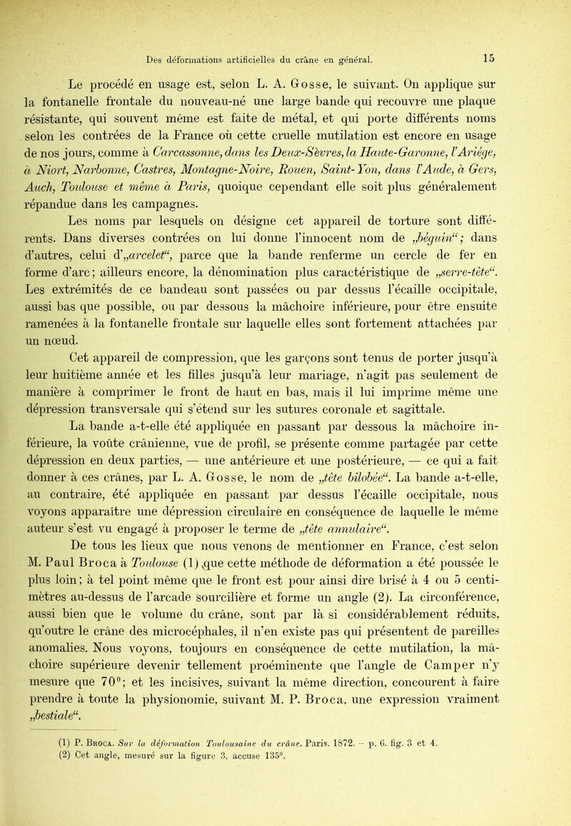 Le procédé en usage est, selon L. A. Grosse, le suivant. On applique sur la fontanelle frontale du nouveau-né une large bande qui recouvre une plaque résistante, qui souvent même est faite de métal, et qui porte différents noms selon les contrées de la France où cette cruelle mutilation est encore en usage de nos jours, comme à Carcassonne, dans les Deux-Sevres, la Haute-Garonne, l’Ariége, à Niort, Narbonne, Castres, Montagne-Noire, Rouen, Saint- Yon, dans XAude, a Gers, Audi., Toidouse et même a Paris, quoique cependant elle soit plus généralement répandue dans les campagnes. Les noms par lesquels on désigne cet appareil de torture sont diffé- rents. Dans diverses contrées on lui donne l’innocent nom de „hégidn‘‘; dans d’autres, celui Y„arceleC, parce que la bande renferme un cercle de fer en forme d’arc; ailleurs encore, la dénomination plus caractéristique de „serre-tête“. Les extrémités de ce bandeau sont passées ou par dessus l’écaille occipitale, aussi bas que possible, ou par dessous la mâchoire inférieure, pour être ensuite ramenées à la fontanelle frontale sur laquelle elles sont fortement attachées par un nœud. Cet appareil de compression, que les garçons sont tenus de porter jusqu’à leur huitième année et les filles jusqu’à leur mariage, n’agit pas seulement de manière à comprimer le front de haut en bas, mais il lui imprime même une dépression transversale qui s’étend sur les sutures coronale et sagittale. La bande a-t-elle été appliquée en passant par dessous la mâchoire in- férieure, la voûte crânienne, vue de profil, se présente comme partagée par cette dépression en deux parties, — une antérieure et une postérieure, — ce qui a fait donner à ces crânes, par L. A. Gosse, le nom de „tête bilobée“. La bande a-t-elle, au contraire, été appliquée en passant par dessus l’écaille occipitale, nous voyons apparaître une dépression circulaire en conséquence de laquelle le même auteur s’est vu engagé à proposer le terme de „tête anmdairé^. De tous les lieux que nous venons de mentionner en France, c’est selon M. Paul Broca à Toidouse (1) ^que cette méthode de déformation a été poussée le plus loin ; à tel point même que le front est pour ainsi dire brisé à 4 ou 5 centi- mètres au-dessus de l’arcade sourcilière et forme un angle (2). La circonférence, aussi bien que le volume du crâne, sont par là si considérablement réduits, qu’outre le crâne des microcéphales, il n’en existe pas qui présentent de pareilles anomalies. Nous voyons, toujours en conséquence de cette mutilation, la mâ- choire supérieure devenir tellement proéminente que l’angle de Camper n’y mesure que 70®; et les incisives, suivant la même direction, concourent à faire prendre à toute la physionomie, suivant M. P. Broca, une expression vraiment „hestiale“. (1) P. Broca. Sur la déformation Toidousaine du crâne. Paris. 1872. — p. 6. fig. 3 et 4. (2) Cet angle, mesuré sur la figure 3, accuse 135“.