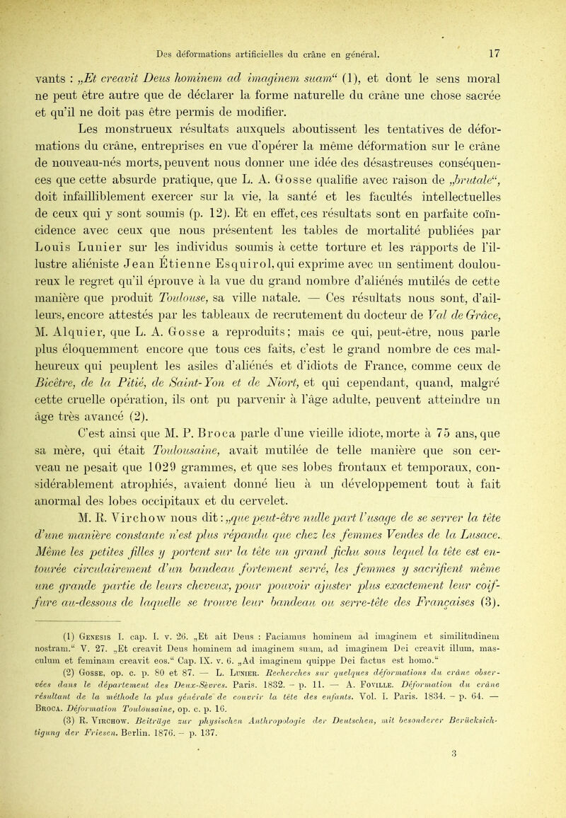 vants : „Et creavit Deus hominem ad imaginem suam“ (1), et dont le sens moral ne peut être autre que de déclarer la forme naturelle du crâne une chose sacrée et qu’il ne doit pas être permis de modifier. Les monstrueux résultats auxquels aboutissent les tentatives de défor- mations du crâne, entreprises en vue d’opérer la même déformation sur le crâne de nouveau-nés morts, peuvent nous donner une idée des désastreuses conséquen- ces que cette absurde pratique, que L. A. Gosse qualifie avec raison de „hrutald‘, doit infailliblement exercer sur la vie, la santé et les facultés intellectuelles de ceux qui y sont soumis (p. 12p Et en effet, ces résultats sont en parfaite coïn- cidence avec ceux que nous présentent les tables de mortalité publiées par Louis Lunier sur les individus soumis à cette torture et les rapports de l’il- lustre aliéniste Jean Etienne Esquirol, qui exprime avec un sentiment doulou- reux le regret qu’il éprouve à la vue du grand nombre d’aliénés mutilés de cette manière que produit Toulouse, sa ville natale. — Ces résultats nous sont, d’ail- leurs, encore attestés par les tableaux de recrutement du docteur de Val de Grâce, M. Alquier, que L. A. Gosse a reproduits; mais ce qui, peut-être, nous parle plus éloquemment encore que tous ces faits, c’est le grand nombre de ces mal- heureux qui peuplent les asiles d’aliénés et d’idiots de France, comme ceux de Bicètre, de la Pitié, de Saint-Yon et de Niort, et qui cependant, quand, malgré cette cruelle opération, ils ont pu parvenir à l’âge adulte, peuvent atteindre un âge très avancé (2). C’est ainsi que M. P. Broca parle d’une vieille idiote,morte à 75 ans, que sa mère, qui était Toulousaine, avait mutilée de telle manière que son cer- veau ne pesait que 1029 grammes, et que ses lobes frontaux et temporaux, con- sidérablement atrophiés, avaient donné lieu à un développement tout à fait anormal des lobes occipitaux et du cervelet. M. R. Virchow nous dit : „que peut-être mdlepart Vusage de se serrer la tête d’une manière constante nest plus répandu que chez les femmes Vendes de la, Lusace. Même les petites filles y portent sur Icc tète un grand fichu sous lequel la tète est en- tourée circulctirement d’un bandeau fortement serré, les femmes y sacrifient même une grande partie de leurs cheveux, pour pouvoir ajuster plus exactement leur coif- fure au-dessous de IcLquelle se trouve leur bandeau ou serre-tête des Françaises (3). (1) Genesis I. cap. I. V. 26. „Et ait Deus : Faciamus hominem ad imaginem et similitudinem nostram.“ V. 27. .,Et creavit Deus hominem ad imaginem suain, ad imaginem Dei creavit ilium, inas- culum et feminam creavit eos.“ Cap. IX. v. G. ,,Ad imaginem c(uippe Dei factus est homo.“ (2) Gosse, op. c. p. 80 et 87. — L. Lunier. Jieclierches sur quelques déformations du crâne obser- vées dans le département des Deux-Sèvres. Paris. 1832. — p. 11. — A. Foville. Déforination du crâne résultant de la méthode la plus générale de couvrir la tête des enfants. Vol. I. Paris. 1834. — p. 64. — Broca. Déformation Toulousaine, op. c. p. 16. (3) R. Virchow. Beitraçje zur physisclien Anthropologie der Deutschen, mit hesonderer Beriiclcsicli- tigung der Friesen. Berlin. 1876. — p. 137. 3