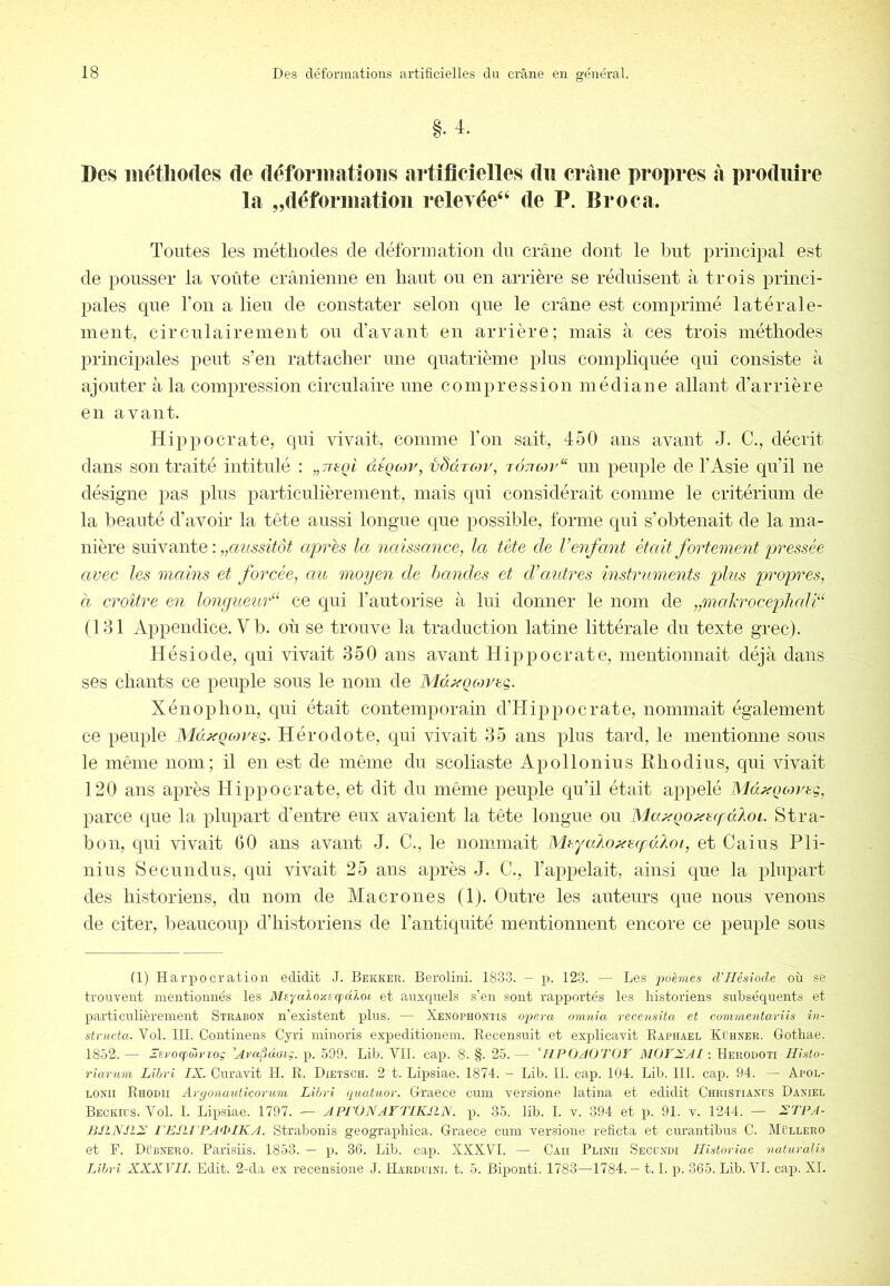 §. 4. Des méthodes de déformations artificielles du craiie propres à produire la „déformatiou relevée^ de P. Broca. Toutes les méthodes de déformation du crâne dont le but principal est de pousser la voûte crânieune en haut ou en arrière se réduisent à trois princi- pales que l’on a lieu de constater selon que le crâne est comprimé latérale- ment, circnlairement ou d’avant en arrière; mais à ces trois méthodes principales peut s’en rattacher une quatrième plus compliquée qui consiste à ajouter à la compression circulaire une compression médiane allant d’arrière en avant. Hippocrate, qui vivait, comme l’on sait, 450 ans avant J. C., décrit dans son traité intitulé : àé^coy, vddrojy, tôttcoj'^ un peuple de l’Asie qu’il ne désigne jfas plus particulièrement, mais qui considérait comme le critérium de la Ifeauté d’avoir la tête aussi longue que possible, forme qui s’obtenait de la ma- nière suivante : „cmssitôt après la naissance, la tète de l’enfant était fortement pressée avec les mcdns et forcée, au moyen de handes et d’autres instruments plus propres, Cl croître en lonyueud^ ce qui l’autorise à. lui donner le nom de „malxrocephali“ (Idl Appendice. V b. où se trouve la traduction latine littérale du texte grec). Hésiode, qui vivait 350 ans avant Hippocrate, mentionnait déjà dans ses chants ce peuple sous le nom de MàxQMrsg. Xénophon, qni était contemporain d’Hijjpocrate, nommait également ce peuple Md^Qcoreg. Hérodote, qui vivait 35 ans plus tard, le mentionne sous le même nom; il en est de même dn scoliaste Apollonius Rhodius, qui vivait 120 ans après Hippocrate, et dit du même peuple qu’il était appelé MdxQcorsq, parce que la plupart d’entre eux avaient la tête longue ou MaxQo^cfufdloi. Stra- bon, qui vivait GO ans avant J. C., le nommait WhyaAo^escfdAoi, et Gains Pli- nius Secundus, qui vivait 25 ans après J. G., l’appelait, ainsi que la plupart des historiens, du nom de Macrones (1). Outre les auteurs que nous venons de citer, beaucoup d’historiens de l’antiquité mentionnent encore ce peuple sous (1) Harpocration edidit J. Bekker. Berolini. 1833. - p. 123. — Les poèmes d’Hésiode où se trouvent mentionnés les M£/«lo/(£g>dlot et auxcpiels s’en sont rapportés les historiens subsécpients et particulièrement Strabon n’existent plus. — Xenophontis opéra omnia recensita et commentariis in- structa. Vol. III. Continens Cyri minoris expeditionem. R-ecensuit et explicavit Raphaël Kïhner. Gothae. 1832. — Âevocfiÿn’Toç ’AvaÇjdtnç. p. 599. Lib. VIL cap. 8. §. 25. — ‘IIPOAOTDY MOTYéAIHerodoti Histo- riarum Lihri IX. Curavit H. R. Dxetsch. 2 t. Lipsiae, 1874. - Lib. IL cap. 104. Lib. III. cap. 94. — Apol- LONii Rhodii Argoiiauticorum Lihri quatuor. Graece cuin versione latina et edidit Christianus Daniel Becku'S. Vol. I. Lipsiae. 1797. ■— APrONAVTIKSlX. p. 35. lib. I. v. 394 et xi. 91. v. 1244. — STPA- PJLjVJLX PEJU PAdilKA. Strabonis geograxdiica. Graece cum versione reficta et curantibus C. Müllero et F. Dübnero. Parisiis. 1853. — x^- 36. Lib. caxi. XXXV'I. — Gau Plinii Secundi Ilistoriae naturalis Lihri XXXVII. Edit. 2-da ex recensione J. Harduini. t. 5. Biponti. 1783—1784.— 1.1. x^- 365. Lib. VL caxJ. XL