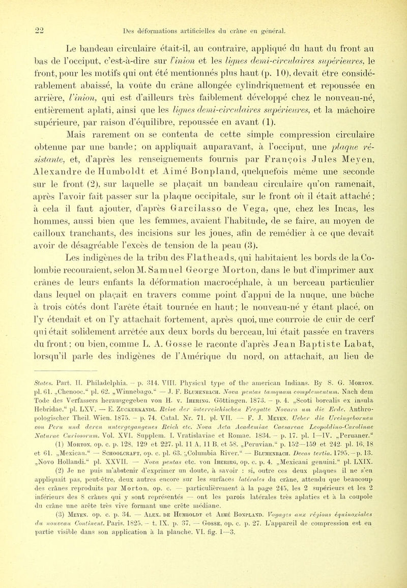 Le banclean circulaire était-il, au contraire, appliqué du haut du front au bas de l’occiput, c’est-à-dire sur l’inion et les Ur/nes demi-circulaires supérieures, le front, pour les motifs qui ont été mentionnés plus haut (p. lOj, devait être considé- rablement abaissé, la voûte du crâne allongée cylindriquement et repoussée en arrière, Vinion, qui est d’ailleurs très faiblement développé chez le nouveau-né, entièrement aplati, ainsi que les lignes demi-circulaires supérieures, et la mâchoire supérieure, par raison d’éqnilibre, repoussée en avant (1), Mais rarement on se contenta de cette simple compression circulaire obtenue par une bande ; on appliquait auparavant, à l’occipnt, une placiue ré- sistante, et, d’après les renseignements fournis par François Jules Meyen, Alexandre de Humboldt et Aimé Bonpland, quelquefois même une seconde sur le front (2), sur laquelle se plaçait un bandeau circulaire qu’on ramenait, après l’avoir fait passer sur la plaque occipitale, sur le front où il était attaché ; à cela il faut ajouter, d’après G ar ci lasso de Vega, que, chez les Incas, les hommes, aussi bien que les femmes, avaient l’habitude, de se faire, au moyen de cailloux tranchants, des incisions sur les joues, afin de remédier à ce que devait avoir de désagréable l'excès de tension de la peau (3). Les indigènes de la tribu des Flatheads, qui halfitaient les bords de la Co- lombie recouraient, selon M. Samuel George Morton, dans le but d’imprimer aux crânes de leurs enfants la déformation macrocéphale, à un berceau particulier dans lequel on plaçait en travers comme point d’appui de la nuque, une Iniche à trois côtés dont l’arête était tournée en liant; le nouveau-né y étant placé, on l’y étendait et on l’y attachait fortement, après quoi, une courroie de cuir de cerf qui était solidement arrêtée aux deux bords du berceau, lui était passée en travers du front; ou bien, comme L. A. Gosse le raconte d’après Jean Baptiste Labat, lorsqu’il parle des indigènes de l’Amérique du nord, on attachait, au lieu de States. Part. K. Philadelphia. — p. 314. Vlll. Physical type of the ainerican Indians. By S. G. Morton. pl. 61. „Chenooc.“ pl. 62. „Wimiebago.“ — .1. F. Blujienbach. Nova, pentas tamqwam complementum. Nach déni Tode des Verfassers herausgegebeii vou H. v. Iuering. Gôttingen. 1873. — p. 4. „Scoti borealis ex insula Hebridae.“ pl. LXV. —• E. Zuckerkandl. Beise der dsterreichischen Frerjatte Novara uni die Erde. Anthro- pologischer Theil. Wien. 187.5. — p. 74. Catal. Nr. 71. pl. VIl. — F. .1. Meyen. Uehev die Uyeingehornen von Peru uiid deven untenjegangenes Reich etc. Nova Acta Academiae Caesareae Leopoldino-Garolinae Naturae Curiosorum. Vol. XVI. Supplein. I. Watislaviae et Romae. 1834. — p. 17. pl. I—IV. „Peruaner.“ (1) Morton, op. c. p. 128, 129 et 227. pl. 11 A, 11 B, et 58. „Pernvian.“ p. 152—159 et 242- pl. 16,18 et 61. „Mexicaa.“ — Schoolcraft, op. c. pl. 63.,•„Columbia River.“ — Blumenbach. Becas tertia. 1795.--p. 13. „Novo Hollandi.“ pl. XXVII. — Nova pentas etc. von Iherirg, op. c. p. 4. „Mexicani genuini. pl. LXIX. (2) .Je ne puis m’abstenir d’exprimer un doute, à savoir : si, outre ces deux plaques il ne s’en appliquait pas, peut-être, deux autres encore sur les surfaces latérales du crâne, attendu que beaucoup des crânes reproduits par Morton, op. c. — particulièrement à la page 245, les 2 supérieurs et les 2 inférieurs des 8 crânes qui y sont représentés — ont les parois latérales très aplaties et à la coupole du crâne une arête très vive formant une crête médiane. (3) Mey’en. op. c. p. 34. — Aeex. de Hdmboldt et Aimé Bonpland. Vogages aux régions équinoxiales du nouveau Continent. Paris. 1825. — t. IX. p. 37. — Gosse, op. c. p. 27. L’appareil de compression est en partie visible dans son application à la planche. VI. fig. 1—3.