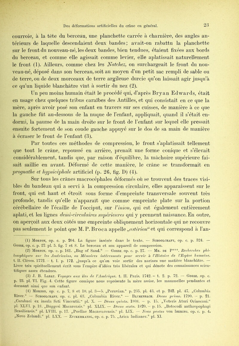 courroie, à la tête du berceau, une planchette carrée à charnière, des angles an- térieurs de laquelle descendaient deux bandes; avait-on rabattu la planchette sur le front du nouveau-né, les deux bandes, bien tendues, étaient fixées aux bords du berceau, et comme elle agissait comme levier, elle aplatissait naturellement le front (1). Ailleurs, comme chez les Natcliez, on surchargeait le front du nou- veau-né, déposé dans son berceau, soit au moyen d’un petit sac rempli de sable ou de terre, ou de deux morceaux de terre argileuse durcie qu’on laissait agir jusqu’à ce qu’un liquide blanchâtre vînt à sortir du nez (2). Un peu moins humain était le procédé qui, d’après Bryan Edwards, était en usage chez quelques tribus caraïbes des Antilles, et qui consistait en ce que la mère, après avoir posé son enfant en travers sur ses cuisses, de manière à ce que la gauche fût au-dessous de la nuque de l’enfant, appliquait, quand il s’était en- dormi, la paume de la main droite sur le front de l’enfant sur lequel elle pressait ensuite fortement de son coude gauche appuyé sur le dos de sa main de manière à écraser le front de l’enfant (3). Par toutes ces méthodes de compression, le front s’aplatissait tellement que tout le crâne, repoussé en arrière, prenait une forme conique et s’élevait considérablement, tandis que, par raison d’équilibre, la mâchoire supérieure fai- sait saillie en avant. Déformé de cette manière, le crâne se transformait en prognathe et liypsicéphale artificiel (p. 26, fig. D) (4). Sur tous les crânes macrocéphales déformés où se trouvent des traces visi- bles du bandeau qui a servi à la compression circulaire, elles apparaissent snr le front, qui est haut et étroit sous forme d’empreinte transversale souvent très profonde, tandis qu’elle n’apparaît que comme empreinte plate sur la portion cérébellaire de l’écaille de l’occiput, sur l’inion, qui est également entièrement aplati, et les lignes demi-circulaires supérieures qui y prennent naissance. En outre, on aperçoit aux deux côtés une empreinte obliquement horizontale qui ne recouvre pas seulement le point que M. P. Broca appelle et qui correspond à l’an- (1) Morton, op. c. p. 204. La figure insérée dans le texte. — Schoolcrapt, op. c. p. 324. — Gosse, op. c. lo. 27. pl. 5. fig. 7 et 8. Le berceau et son appareil de compression. (2) Morton, op. c. p. 161. „Bag of Sand.“ — Gosse, op. c. 27. — Mr. de P***. Recherches phi- losophiques sur les Américains, on Mémoires intéressants pour servir a l’Histoire de l’Espèce humaine. t. II. Clèves. 1772. — t. I. p. 172. „jusqu’à ce qu’on voie sortir des narines une matière blanchâtre. —■ Livre très spirituellement écrit sous l’empire d’idées très libérales et qui dénote des connaissances scien- tifiques assez étendues. (3) J. B. Labat. Voyages aux îles de l’Amérique, t. IL Paris. 1742. — t. 2. p. 72. — Gosse, op. c. p. 23. pl. VI. Fig. 4. Cette figure comique nous représente la mère assise, les mammelles pendantes et dormant ainsi que son enfant. (4) Morton, op. c. p. 7, 8 et 10. pl. 3—5. „Peruvian.‘‘ p. 235. pl. 43, et p. 242. pl. 47. „Columbia River.“ — Scroolcraft, op. c. pl. 63. „Coluinbia River.— Blumenbach. Decas prima. 1790. — p. 21. „Carabaei ex insula Scti Vincentii. pl. X. — Decas quinta. 1808. — p. 15. „Veteris Aturi Orinocani.“ pl. XLVl. p. 18. „Buggesi Macarensis. pl. XLIX. — Decas sexta. 1820. — p. 15. „Botocudi anthropophagi Brasiliensis. pl. LVIII. p. 17. „Puellae Macassarensis.“ pl. LIX. — Nova pentas von Ihering, op. c. p. 4. „Novo Zelaildi.“ pl. LXX. — Zuckerkandl, op. c. p. 75. ,,Arica Indianer.“ pl. XL