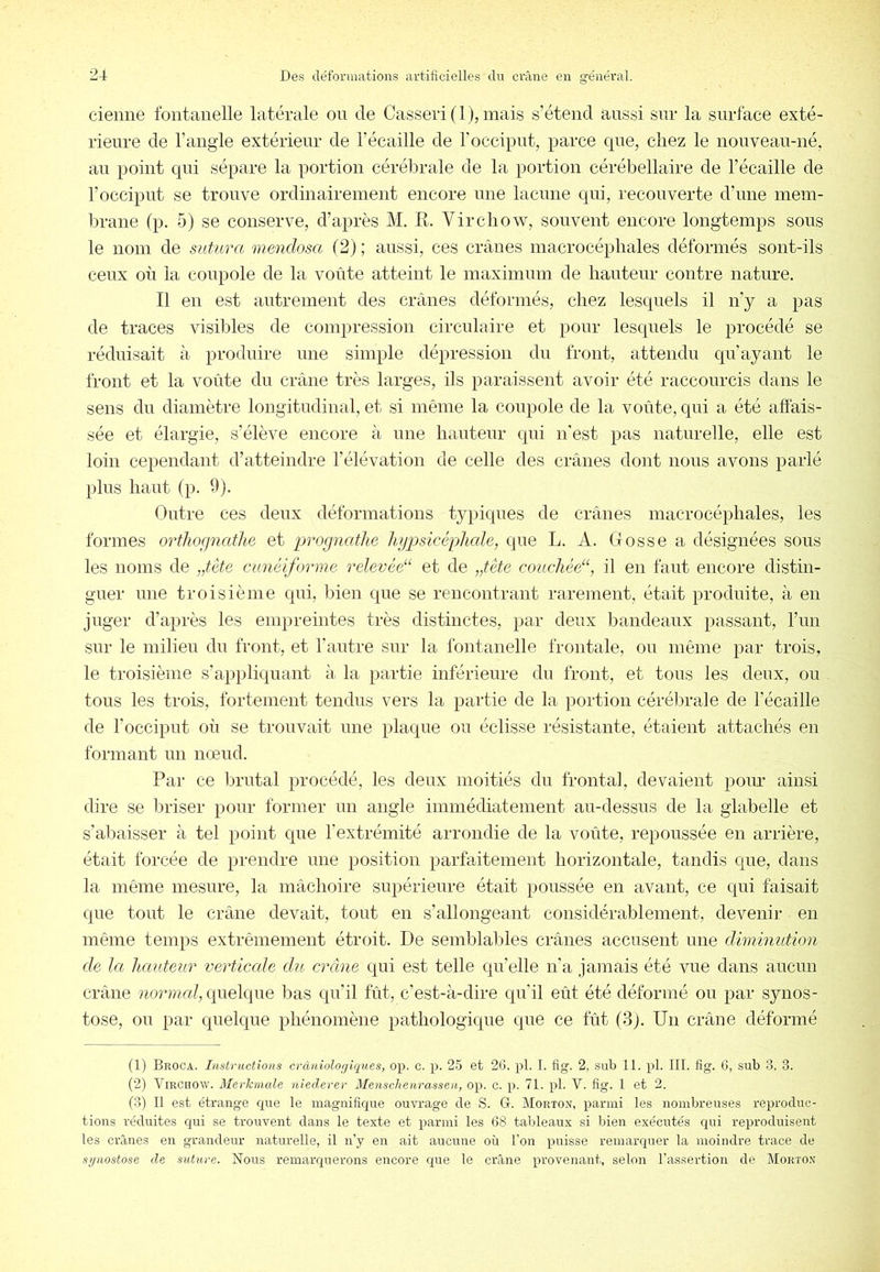 ciemie fontanelle latérale on de Casser! (1), mais s’étend aussi sur la surface exté- rieure de l’ang-le extérieur de l’écaille de l’occiput, parce cpte, chez le nouveau-né, au point qui sépare la portion cérébrale de la portion cérébellaire de l’écaille de l’occiput se trouve ordinairement encore une lacune qui, recouverte d’une mem- brane fp. 5) se conserve, d’après M. R. Virchow, souvent encore longtemps sous le nom de sutura mendosa (2); aussi, ces crânes macrocéphales déformés sont-ils ceux où la coupole de la voûte atteint le maximum de hauteur contre nature. Il en est autrement des crânes déformés, chez lesquels il n’y a pas de traces visibles de compression circulaire et pour lesquels le procédé se réduisait à produire une simple dépression du front, attendu qu’ayant le front et la voûte du crâne très larges, ils paraissent avoir été raccourcis dans le sens du diamètre longitudinal, et si même la coupole de la voûte, qui a été affais- sée et élargie, s’élève encore à une hauteur qui n'est pas naturelle, elle est loin cependant d’atteindre l’élévation de celle des crânes dont nous avons parlé plus haut (p. 9). Outre ces deux déformations typiques de crânes macrocéphales, les formes orthorjnathe et prognathe hgpsicépliale, que L. A. Grosse a désignées sous les noms de „tête cunéiforme relevéé‘ et de „tète couchée“, il en faut encore distin- guer une troisième qui, bien que se rencontrant rarement, était produite, à en juger d’après les empreintes très distinctes, par deux bandeaux passant, l’im sur le milieu du front, et l’autre sur la fontanelle frontale, ou même par trois, le troisième s’appliquant à la partie inférieure du front, et tous les deux, ou tous les trois, fortement tendus vers la partie de la jmrtion cérébrale de l’écaille de l’occiput où se trouvait une plaque ou éclisse résistante, étaient attachés en formant un nœud. Par ce lârutal procédé, les deux moitiés du frontal, devaient pour ainsi dire se Ifriser pour former un angle immédiatement au-dessus de la glabelle et s’abaisser à tel point que l’extrémité arrondie de la voûte, repoussée en arrière, était forcée de prendre une position parfaitement horizontale, tandis que, dans la même mesure, la mâchoire supérieure était poussée en avant, ce qui faisait que tout le crâne devait, tout en s’allongeant considérablement, devenir en même temps extrêmement étroit. De semblables crânes accusent une dimimttion de la h,auteur verticcde du crâne qui est telle qu’elle n’a jamais été vue dans aucun crâne quelque bas qu’il fût, c’est-à-dire qu’il eût été déformé ou par synos- tose, ou par quelque phénomène pathologique que ce fût (3). Un crâne déformé (1) Broca. Instructions cràniologiques, op. c. p. 25 et 26. pl. I. fig. 2, sub 11. pl. III. fig. 6, sub 3, 3. (2) Virchow. Merhmale niederer Menschenrassen, op. c. p. 71. pl. V. fig. 1 et 2. (3) Il est étrange cpie le magnifique ouvrage de S. G. Morton, parmi les nombreuses reproduc- tions réduites qui se trouvent dans le texte et parmi les 68 tableaux si bien exécutés qui reproduisent les ciùnes en grandeur naturelle, il n’y en ait aucune où l’on puisse remarquer la moindre trace de synostose de suture. Nous remarquerons encore que le crâne provenant, selon l’assertion de Morton