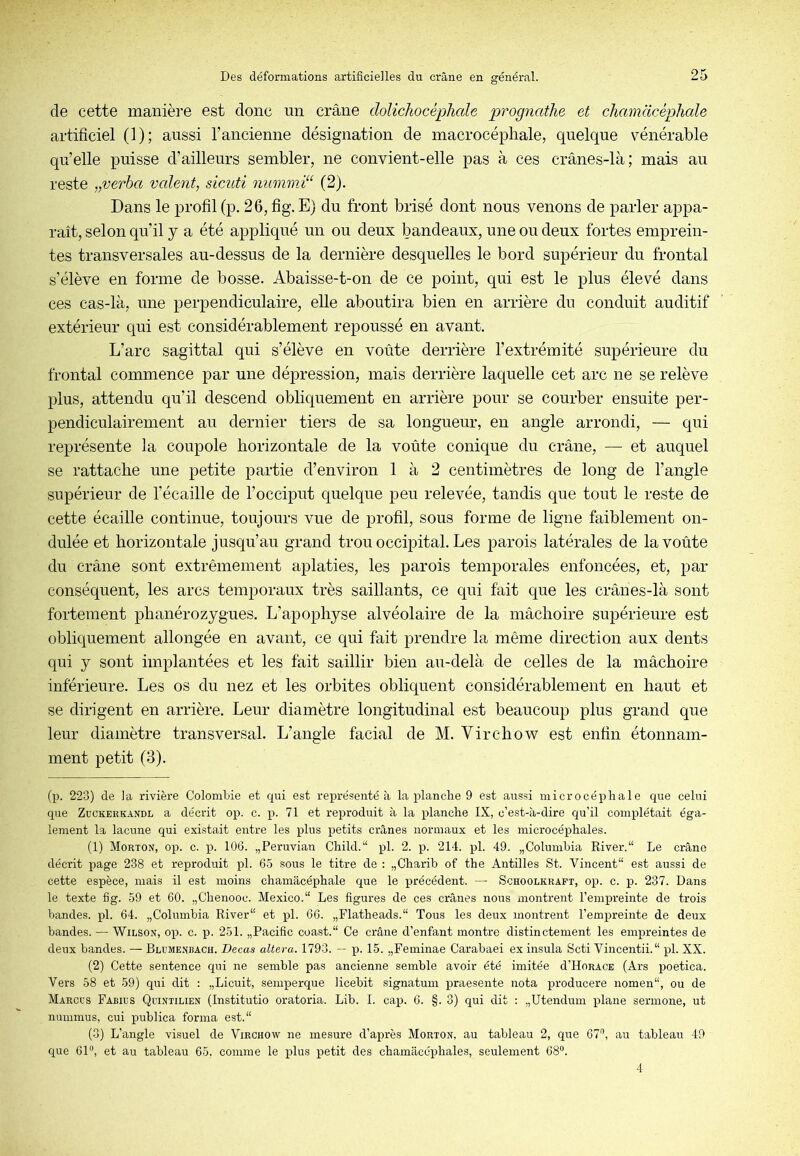 de cette manière est donc un crâne dolichocéphale prognathe et chamdcéphale artificiel (1); aussi l’ancienne désignation de macrocépliale, quelque vénérable qu’elle puisse d’ailleurs sembler, ne convient-elle pas à ces crânes-là; mais au reste „verba vcdent, sicuti nummi^‘ (2). Dans le profil (p. 26, fig. E) du front brisé dont nous venons de parler appa- raît, selon qu’il y a été appliqué un ou deux bandeaux, une ou deux fortes emprein- tes transversales au-dessus de la dernière desquelles le bord supérieur du frontal s’élève en forme de bosse. Abaisse-t-on de ce point, qui est le plus élevé dans ces cas-là, une perpendiculaire, elle aboutira bien en arrière du conduit auditif extérieur qui est considérablement repoussé en avant. L’arc sagittal qui s’élève en voûte derrière l’extrémité supérieure du frontal commence par une dépression, mais derrière laquelle cet arc ne se relève plus, attendu qu’il descend obliquement en arrière pour se courber ensuite per- pendiculairement au dernier tiers de sa longueur, en angle arrondi, — qui représente la coupole horizontale de la voûte conique du crâne, — et anqnel se rattache une petite partie d’environ 1 à 2 centimètres de long de l’angle supérieur de l’écaille de l’occiput quelque peu relevée, tandis que tout le reste de cette écaille continue, toujours vue de profil, sous forme de ligne faiblement on- dulée et horizontale jusqu’au grand trou occipital. Les parois latérales de la voûte du crâne sont extrêmement aplaties, les parois temporales enfoncées, et, par- conséquent, les arcs temporaux très saillants, ce qui fait que les crânes-là sont fortement phanérozygues. L’apophyse alvéolaire de la mâchoire supérieure est obliquement allongée en avant, ce qui fait prendre la même direction aux dents qui y sont implantées et les fait saillir bien au-delà de celles de la mâchoire inférieure. Les os du nez et les orbites obliquent considérablement en haut et se dirigent en arrière. Leur diamètre longitudinal est beaucoup plus grand que leur diamètre transversal. L’angle facial de M. Virchow^ est enfin étonnam- ment petit (3). (p. 223) de ]a rivière Colomltie et qui est représenté à la planche 9 est aussi microcéphale que celui que ZüCKERKANDL a décrit op. c. p. 71 et reproduit à la planche IX, c’est-à-dire qu’il complétait éga- lement la lacune qui existait entre les plus petits crânes normaux et les microcéphales. (1) Morton, op. c. p. 106. „Peruvian Child.“ pl. 2. p. 214. pl. 49. „Columhia River.“ Le crâne décrit page 238 et reproduit pl. 65 sous le titre de : „Charib of the Antilles St. Vincent est aussi de cette espèce, mais il est moins chamâcéphale que le précédent. — Schoolkraft, op. c. p. 237. Dans le texte fig. 59 et 60. „Chenooc. Mexico. Les figures de ces crânes nous montrent l’empreinte de trois bandes, pl. 64. „Columbia River et pl. 66. „Flatheads. Tous les deux montrent l’empreinte de deux bandes. — Wilson, op. c. p. 251. „Pacific coast. Ce crâne d’enfant montre distinctement les empreintes de deux bandes. — Blume.nbach. Decas altéra. 1793. — p. 15. ,,Peminae Carabaei ex insula Scti Vincentii. pl. XX. (2) Cette sentence qui ne semble pas ancienne semble avoir été imitée d’HoRACE (Ars poetica. Vers 58 et 59) qui dit : „Licuit, semperque licebit signatum praesente nota producere nomen, ou de Marcus Fabius Quintilien (Institutio oratoria. Lib. 1. cap. 6. §. 3) qui dit : „Utendum xilane sermone, ut nummus, cui publica forma est. (3) L’angle visuel de Virchow ne mesure d’après Morton, au tableau 2, que 67'’, au tableau 49 que 61”, et au tableau 65, comme le plus x^etit des chamâcéphales, seulement 68”. 4