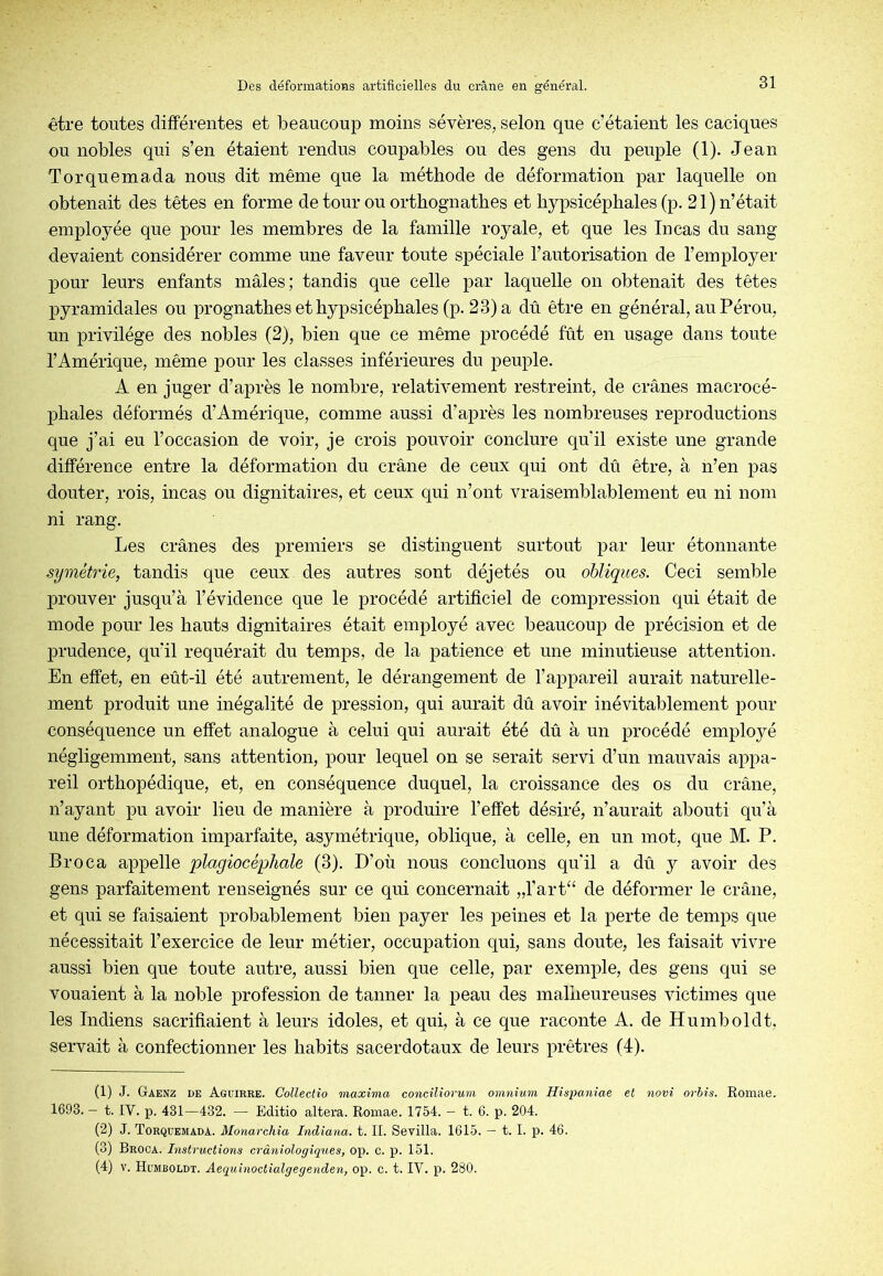 être toutes différentes et beaucoup moins sévères, selon que c’étaient les caciques ou nobles qui s’en étaient rendus coupables ou des gens du peuple (1). Jean Torquemada nous dit même que la méthode de déformation par laquelle on obtenait des têtes en forme de tour ou orthognathes et liypsicéphales (p. 21 ) n’était employée que pour les membres de la famille royale, et que les In cas du sang devaient considérer comme une faveur toute spéciale l’autorisation de l’employer pour leurs enfants mâles; tandis que celle par laquelle on obtenait des têtes pyramidales ou prognathes et hypsicéphales (p. 23) a dû être en général, au Pérou, un privilège des nobles (2), bien que ce même procédé fût en usage dans toute l’Amérique, même pour les classes inférieures du peuple. A en juger d’après le nombre, relativement restreint, de crânes macrocé- johales déformés d’Amérique, comme aussi d’après les nombreuses reproductions que j’ai eu l’occasion de voir, je crois pouvoir conclure qu'il existe une grande différence entre la déformation du crâne de ceux qui ont dû être, à n’en pas douter, rois, incas ou dignitaires, et ceux qui n’ont vraisemblablement eu ni nom ni rang. Les crânes des premiers se distinguent surtout par leur étonnante symétrie, tandis que ceux des autres sont déjetés ou obliques. Ceci semble prouver jusqu’à l’évidence que le procédé artificiel de compression qui était de mode pour les hauts dignitaires était employé avec beaucoup de précision et de prudence, qu’il requérait du temps, de la patience et une minutieuse attention. En effet, en eût-il été autrement, le dérangement de l’appareil aurait naturelle- ment produit une inégalité de ]3ression, qui aurait dû avoir inévitablement pour conséquence un effet analogue à celui qui aurait été dû à un procédé employé négligemment, sans attention, pour lequel on se serait servi d’un mauvais appa- reil orthopédique, et, en conséquence duquel, la croissance des os du crâne, n’ayant pu avoir lieu de manière à produire l’effet désiré, n’aurait abouti qu’à une déformation imparfaite, asymétrique, oblique, à celle, en un mot, que M. P. Broca appelle plagiocéphale (3). D’où nous concluons qu'il a dû y avoir des gens parfaitement renseignés sur ce qui concernait „rart“ de déformer le crâne, et qui se faisaient probablement bien payer les peines et la perte de temps que nécessitait l’exercice de leur métier, occupation qui, sans doute, les faisait vivre aussi bien que toute autre, aussi bien que celle, par exemple, des gens qui se vouaient à la noble profession de tanner la peau des malheureuses victimes que les Indiens sacrifiaient à leurs idoles, et qui, à ce que raconte A. de Humboldt, servait à confectionner les habits sacerdotaux de leurs prêtres (I). (1) J. Gaenz de Aguïrre. Collectio maxîma eonciliorum omnium Hispaniae et novî orhis. Romae. 1693. — t. IV. p. 431—432. — Editio altéra. Romae. 1754. — t. 6. p. 204. (2) J. Torquemada. Monarchîa Indiana. t. II. Sevilla. 1615. — t. I. p. 46. (3) Broca. Instructions crâniologiques, op. c. p. 151. (4) V. Humboldt. Aequinoctialgegenden, op. c. t. IV. p. 280.