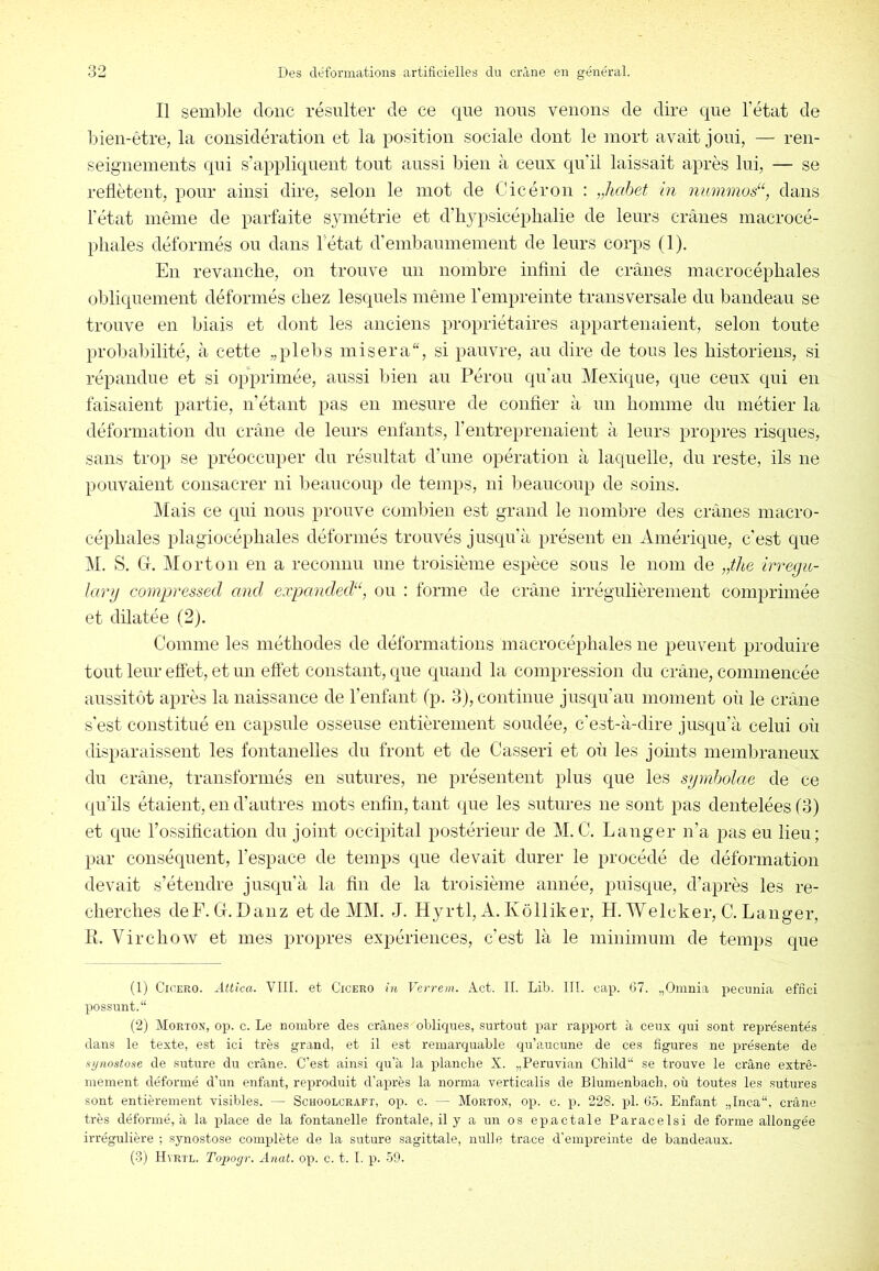 Il semble donc résulter de ce que nous venons de dire que l’état de bien-être, la considération et la position sociale dont le mort avait joui, — ren- seignements qui s’appliquent tout aussi bien à ceux qu’il laissait après lui, — se reflètent, pour ainsi dire, selon le mot de Cicéron : „hahet hi nummos“, dans l’état même de parfaite sjnnétrie et d’hjpsicéphalie de leurs crânes macrocé- pliales déformés ou dans l’état d’embaumement de leurs corps (1). En revanche, on trouve un nombre inflni de crânes macrocéphales obliquement déformés chez lesquels même l’empreinte transversale du bandeau se trouve en biais et dont les anciens propriétaires appartenaient, selon toute probabilité, à cette „plebs misera, si pauvre, an dire de tous les historiens, si répandue et si opprimée, aussi bien au Pérou qu’au Mexique, que ceux qui en faisaient partie, n’étant pas eu mesure de confier à un homme du métier la déformation du crâne de leurs enfants, l’entreprenaient à leurs propres risques, sans trop se préoccuper du résultat d’une opération à laquelle, du reste, ils ne pouvaient consacrer ni beaucoup de temps, ni beaucoup de soins. j\lais ce qui nous prouve combien est grand le nombre des crânes macro- céphales plagiocéphales déformés trouvés jusqu’à présent en Amérique, c'est que M. S, G. Morton en a reconnu une troisième espèce sous le nom de irregii- kmj compressed and expanded“, ou : forme de crâne irrégulièrement comprimée et dilatée (2). Comme les méthodes de déformations macrocéphales ne peuvent produire tout leur eftèt, et un eftèt constant, que quand la compression du crâne, commencée aussitôt après la naissance de l’enfant (p. 3), continue jusqu’au moment où le crâne s’est constitué en capsnle osseuse entièrement soudée, c'est-à-dire jusqu’à celui où disparaissent les fontanelles du front et de Casser! et où les joints membraneux du crâne, transformés en sutnres, ne présentent plus que les syrnholae de ce qu’ils étaient, en d’autres mots enfin, tant qne les sutures ne sont pas dentelées (3) et qne rossificatioii du joint occipital postérieur de M.C. Langer n’a juis eu lieu; par conséquent, l’espace de temps que devait durer le procédé de déformation devait s’étendre jusqu’à la fin de la troisième année, puisque, d’après les re- cherches deF. G. Danz et de MM. J. Hyrtl, A. Kôlliker, H. Welcher, C. Langer, R. Virchow et mes ju-opres expériences, c’est là le minimum de temps que (1) CicERO. Attica. VIII. et Cicero in Verrem. Act. IL Lib. III. cap. G7. „Oinnia pecunia efnci possimt.“ (2) Morton, op. c. Le nombre des crânes obliques, surtout par rapport à ceux qui sont représentés dans le texte, est ici très grand, et il est remarquable qu’aucune de ces figures ne présente de synostose de suture du crâne. C’est ainsi qu’à la planche X. „Peruvian Child“ se trouve le crâne extrê- mement déformé d’un enfant, reproduit d’après la norma verticalis de Blumenbach, où toutes les sutures sont entièrement visibles. — Schoolcraft, op. c. — Morton, op. c. i>. 228. pl. 65. Enfant .,Inca“, crâne très déformé, à la place de la fontanelle frontale, il y a un os epactale Paraceisi de forme allongée irrégulière ; synostose complète de la suture sagittale, nulle trace d'empreinte de bandeaux. (3) Hvrtl. Topogr. Anat. op. c. t. I. p. 59.