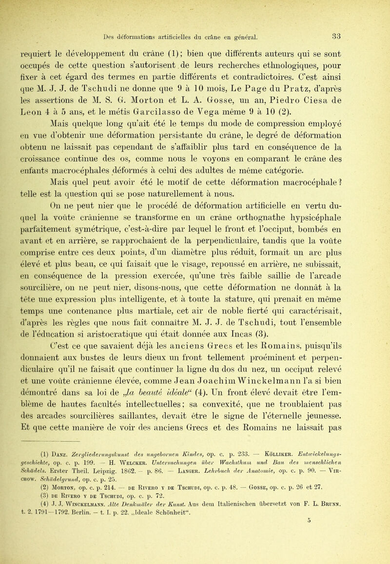 requiert le développement du crâne (1); bien que différents auteurs qui se sont occupés de cette question s’autorisent. de leurs recherches ethnologiques, pour fixer à cet égard des termes en partie différents et contradictoires. C’est ainsi que M. J. J. de Tschudi ne donne que 9 à 10 mois, Le Page du Pratz, d’après les assertions de M. S. Gr. Morton et L. A. Grosse, un an, Piedro Ciesa de Leon 4 à 5 ans, et le métis Garcilasso de Vega même 9 à 10 (2). Mais quelque long qu’ait été le temps du mode de compression employé en vue d’obtenir une déformation persistante du crâne, le degré de déformation obtenu ne laissait pas cependant de s’affaiblir plus tard en conséquence de la croissance continue des os, comme nous le voyons en comparant le crâne des enfants macrocéphales déformés à celui des adultes de même catégorie. M ais quel peut avoir été le motif de cette déformation macrocéphale ? telle est la question qui se pose naturellement à nous. On ne peut nier que le procédé de déformation artificielle en vertu du- quel la voûte crânienne se transforme en un crâne orthognathe hypsicéphale parfaitement symétrique, c’est-à-dire par lequel le front et l’occiput, bombés en avant et en arrière, se rapprochaient de la perpendiculaire, tandis que la voûte comprise entre ces deux points, d’un diamètre plus réduit, formait un arc plus élevé et plus beau, ce qui faisait que le visage, repoussé en arrière, ne subissait, en conséquence de la pression exercée, qu’une très faible saillie de l’arcade sourcilière, on ne peut nier, disons-nous, que cette déformation ne donnât à la tête une expression plus intelligente, et à toute la stature, qui prenait en même temps une contenance plus martiale, cet air de noble fierté qui caractérisait, d’après les règles que nous fait connaître M. J. J. de Tschudi, tout l’ensemble de l’éducation si aristocratique qui était donnée aux Incas (3). C’est ce que savaient déjà les anciens Grecs et les Romains, puisqu’ils donnaient aux bustes de leurs dieux un front tellement proéminent et perpen- diculane qu’il ne faisait que continuer la ligne du dos du nez, un occiput relevé et une voûte crânienne élevée, comme Jean Joachim Winckelmann l’a si bien démontré dans sa loi de „la beauté idéale“ (4). Un front élevé devait être l’em- blème de hautes facultés intellectuelles; sa convexité, que ne troublaient pas des arcades sourcilières saillantes, devait être le signe de l’éternelle jeunesse. Et que cette manière de voir des anciens Grecs et des Romains ne laissait pas (1) Danz. Zevgliederungskunst des utigebonien Kindes, op. c. p. 233. — Kôlliker. Entioickelungs- geschichte, op. c. p. 199. — H. Welcker. Untersiochungen über Wachsthnm mul Bau des menschlichen Schadels. Erster Theil. Leipzig. 1862. — p. 86. — Langer. Lehrbuch der Anatomie, op. c. p. 90. — Vir- chow. Schcldelgrund, op. c. p. 25. (2) Morton, op. c. p. 214. — de Rivero y de Tschudi, op. c. p. 48. — Gosse, op. c. p. 26 et 27. (3) DE Rivero y de Tschudi, op. c. p. 72. (4) .J. J. Winckelmann. Âlte Benkmaler der Kunst. Aus dein Italienischen übersetzt von F. L. Brunn. t. 2. 1791—1792. Berlin. — t. I. p. 22. ,,Ideale Schonheit“. 5