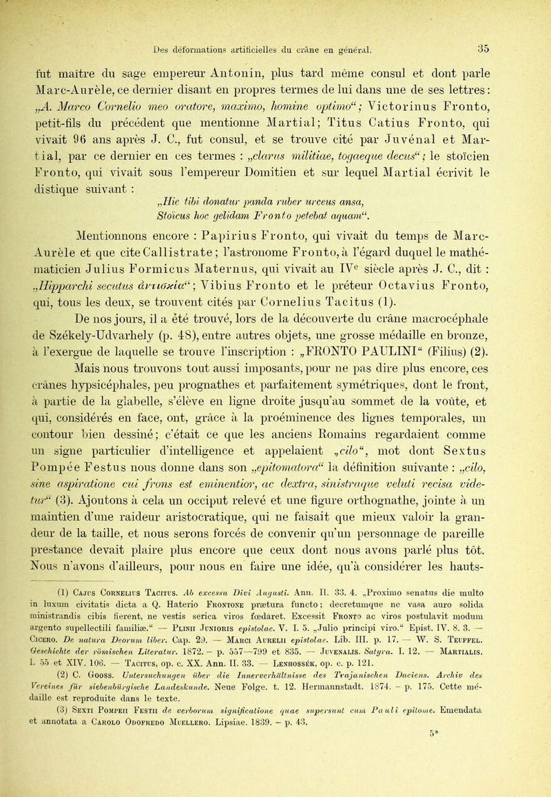 fut maître du sage empereur Antoniii, plus tard même consul et dont parle Marc-Aurèle,ce dernier disant en propres termes de lui dans une de ses lettres: „A. Marco Cornelio meo oratore, maxhno, homine optimo“ ; Victor inus Fronto, petit-fils du précédent que mentionne Martial; Titus Catius Fronto, qui vivait 96 ans après J. C., fut consul, et se trouve cité par Juvénal et Mar- tial, par ce dernier en ces termes : „clarus militiae, togaeque decus“ le stoïcien Fronto, qui vivait sous l’empereur Domitien et sur lequel Martial écrivit le distique suivant : „//ic Uhi donatur panda ruber urceus ansa, Stoïcus hoc gélidam Fronto petehat aquam“. Mentionnons encore : Papirius Fronto, qui vivait du temps de Marc- Aurèle et que cite Callistrate ; l’astronome Fronto, à l’égard duquel le mathé- maticien Julius Formicus Maternus, qui vivait au IV® siècle après J. C., dit : .jHipparchi secutus àvnaxia^^ \ N ihiws, Y Y owto et le préteur Octavius Fronto, qui, tous les deux, se trouvent cités par Cornélius Tacitus (1). De nos jours, il a été trouvé, lors de la découverte du crâne macrocépliale de Székely-Udvarhely (p. 48), entre autres objets, mie grosse médaille en bronze, à l’exergue de laquelle se trouve l’inscription : „FRONTO PAULINI (Filins) (2). Mais nous trouvons tout aussi imposants, pour ne pas dire plus encore, ces crânes hypsicéphales, peu prognathes et parfaitement symétriques, dont le front, à partie de la glabelle, s’élève en ligne droite jusqu’au sommet de la voûte, et qui, considérés en face, ont, grâce à la proéminence des lignes temporales, un contour bien dessiné; c’était ce que les anciens Romains regardaient comme un signe particulier d’intelligence et appelaient „cilo“, mot dont Se x tu s Pompée Festus nous donne dans son „epitomatora“ la définition suivante : „cilo, sine aspiratione eut frons est eminentior, ac dextra, sinistraque veluti recisa vide- tud‘ (3). Ajoutons à cela un occiput relevé et une figure orthognathe, jointe à un maintien d’une raideur aristocratique, qui ne faisait que mieux valoir la gran- deur de la taille, et nous serons forcés de convenir qu’un personnage de pareille prestance devait plaire plus encore que ceux dont nous avons parlé plus tôt. Nous n’avons d’ailleurs, pour nous en faire une idée, qu’à considérer les hauts- (1) Cajds Cornélius Tacitus. Ah excessu Divi Augustî. Ann. II. 33. 4. „Proximo senatus die inulto in luxmn civitatis dicta a Q. Haterio Frontone prætura fnneto ; decretuinqne ne vasa auro solida ministrandis cibis fièrent, ne vestis serica viros fœdaret. Excessit Fronto ac viros j)ostulavit inoduin argento supellectili fainiliæ.“ — Plinii Jünioris epistolae. V. I. 5. „Julio principi viro.“ Epist. IV. 8. 3. — CiCERO. De natura Deorum liber. Caji. 2d. — Marci Aurelii epîstolae. Lib. III. p. 17. — W. S. Teufpel. GeseMchte der rômischen Literatur. 1872. - p. 557—799 et 835. — Juvenalis. Satyra. I. 12. — Martialis. I. 55 et XIV. 106. — Tacitus, op. c. XX. Ann. II. 33. — Lenhossék, op. c. p. 121. (2) C. Gooss. Untersuchunyen über die Lmerverhaltnisse des Trajanischen Daciens. Arcliiv des Verein.es fur siebenbûrgische Landeskunde. Neue Folge. t. 12. Herinannstadt. 1874. - p. 175. Cette mé- daille est reproduite dans le texte. (3) Sexti Pompeii Festii de verborum sigtiificatioue quae supersunt cuni Pauli epitome. Einendata et annotata a Carolo Odofredo Muellero. Lipsiae. 1839. — p. 43. 5*