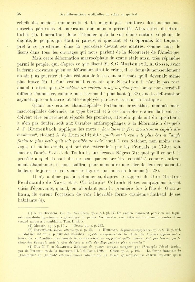 reliefs des anciens monuments et les magniliqnes peintures des anciens ma- nuscrits péruviens et mexicains qne nous a présentés Alexandre de Hum- boldt (1). Pourrait-on donc s’étonner qu’à la vue d’ime stature si pleine de dignité, le peuple, qui était si pauvre, si ignorant et si opprimé, fût toujours prêt à se prosterner dans la poussière devant ses maîtres, comme nous le lisons dans tons les ouvrages qui nous parlent de la découverte de l’Amérique. Mais cette déformation macrocépliale du crâne était aussi très répandue parmi le peuple, qui, d’après ce que disent M. S. G. Morton et L. A. Gosse, avait la ferme croyance qu’en se détonnant ainsi le crâne, il se donnait non-seulement un air plus guerrier et plus redoutable à ses ennemis, mais qu’il devenait même plus brave (2). Il faut vraiment convenir que Napoléon I. n’avait pas tort, quand il disait que „du snhlime au ridicule U n’y a qtiun pas“; aussi nous serait-il difticile d’admettre, comme nous l’avons dit plus haut fp. 32), que la déformation asymétrique ou bizarre ait été employée par les classes aristocratiques. Quant aux crânes cliamacéphales fortement prognathes, nommés aussi macrocéphales déformés, au type bestial et à ces horril^les crânes Üatheads. ils doivent être entièrement séparés des premiers, attendu qu’ils ont dû appartenir, à n’en pas douter, soit aux Caraïbes anthropophages, à la déformation desquels J. F. Blumenbach applique les mots : „horridam et fere monstrosam capitis dis- torsionem“, et dont A. de Humboldt dit : ,/pids ont le crâne le pAus bas et l’angle J'acicd le plus petit qu’il soit possible de voir“ ; soit à ces Natchez, non moins sau- vages ni moins cruels, qui ont été exterminés par les Français en 1730; soit encore, d’après M. J. J. de Tschudi, anx féroces Négros (3); quoi qu’il en soit, le procédé auquel ils sont dus ne peut pas encore être considéré comme entière- ment abandonné ; il nous suffira, pour nous faire une idée de leur repoussante laideur, de jeter les yeux sur les figures que nous en donnons (p. 28). 11 n’3>' a donc pas à s’étonner si, d’après le rapport de Don Martino Ferdinand O de Navarette, Christophe Colomb et ses compagnons furent saisis d’épouvaaite, quand, en abordant pour la première fois à l’île de Guana- hanu, ils eurent l’occasion de voir l’horrible forme crânienne flathead de ses habitants (d). (1) A. DE Ht:mboldt. Vue des Coydillères, op. c. t. I. pl. IV. Un ancien manuscrit péruvien sur lequel est reproduite figurément la généalogie du prince Ascupozalio ; cinq têtes admirablement peintes et un second manuscrit semblable. Tom. II. pl. X. (2) Mokton, op. c. p. 101. — Gosse, op. c. p. 232. (3) Blumenbach. Decas altéra, op. c. p. 15. — v. Humboldt. Aequinoctialgegenden, op. c. t. 111. p. 232. — Morton, dit op. c. p. 232 des Caraïbes : ,,qu’ils mangeaient de la chair des hommes appartenant o toutes les nationedités avec lesquels ils se trouvaient en rapport et qu’ils avaient fini par trouver que la chair des Français était la plus délicate et celle des Espagnols la plus mauvaise^ (4) Don M. F. de Navarette. Relations de quatre vogages entrepris par Christophe Colomb, traduit par de Vernedil et de la Roquette. III. Vol. Paris. 1828. — Gosse, op. c. p. 103. — La forme francisée de „Columbus“ en „Colomb“ est bien moins ridicule qiie la forme germanisée par Joseph Rumacher qui a