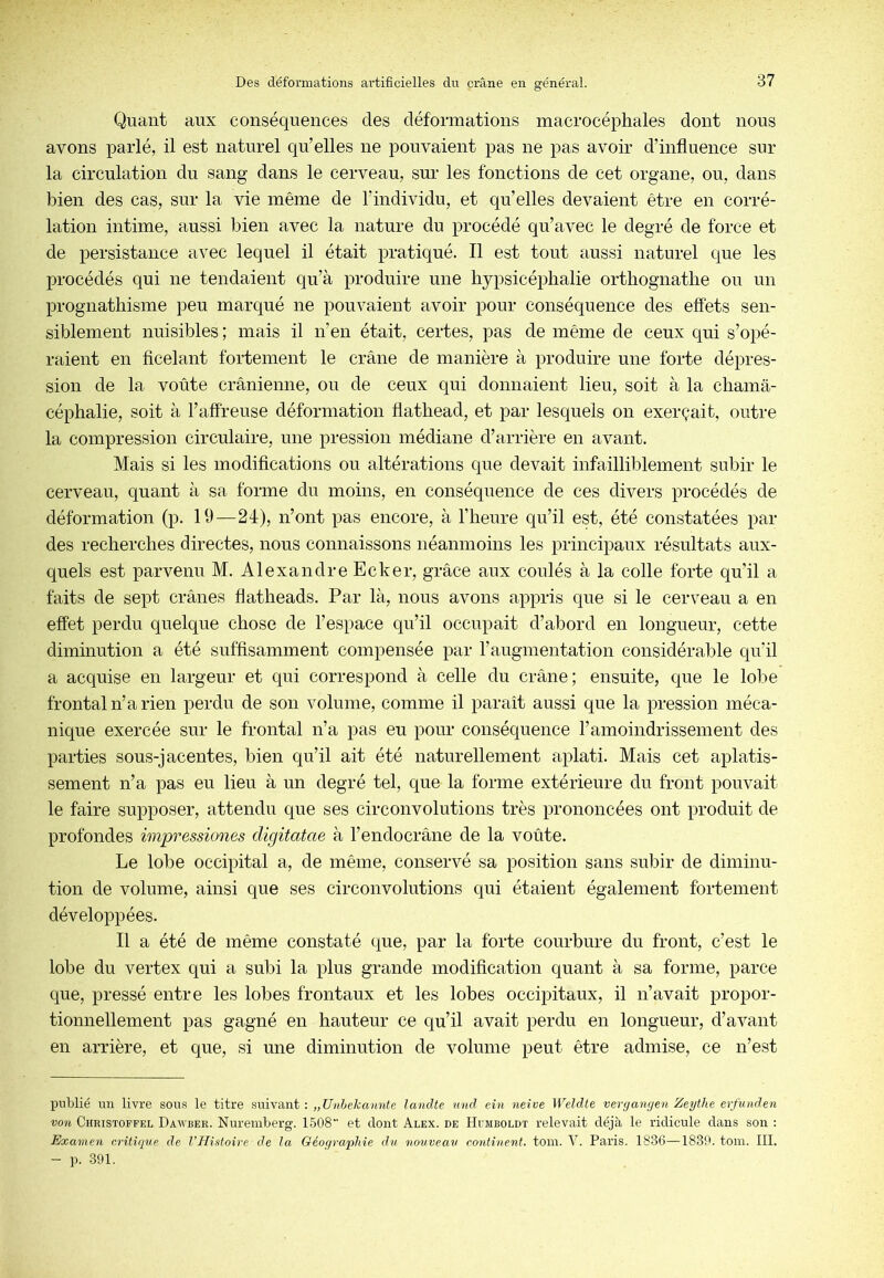 Quant aux conséquences des déformations macrocéphales dont nous avons parlé, il est naturel qu’elles ne pouvaient pas ne pas avoir d’influence sur la circulation du sang dans le cerveau, sur les fonctions de cet organe, ou, dans bien des cas, sur la vie même de l’individu, et qu’elles devaient être en corré- lation intime, aussi bien avec la nature du procédé qu’avec le degré de force et de persistance avec lequel il était pratiqué. Il est tout aussi naturel que les procédés qui ne tendaient qu’à produire une hypsicéplialie ortliognatlie on un prognathisme peu marqué ne pouvaient avoir pour conséquence des effets sen- siblement nuisibles ; mais il n’en était, certes, pas de même de ceux qui s’opé- raient en ficelant fortement le crâne de manière à produire une forte dépres- sion de la voûte crânienne, ou de ceux qui donnaient lieu, soit à la chamâ- céphalie, soit à l’affreuse déformation flathead, et par lesquels on exerçait, outre la compression circulaire, une pression médiane d’arrière en avant. Mais si les modifications ou altérations qne devait infailliblement subir le cerveau, quant à sa forme du moins, en conséquence de ces divers procédés de déformation (p. 19—2d), n’ont pas encore, à l’heure qu’il est, été constatées par des recherches directes, nous connaissons néanmoins les principaux résultats aux- quels est parvenu M. Alexandre Ecker, grâce aux coulés à la colle forte qu’il a faits de sept crânes fiatheads. Par là, nous avons appris que si le cerveau a en effet perdu quelque chose de l’espace qu’il occupait d’abord en longueur, cette diminution a été suffisamment compensée par l’augmentation considérable qu’il a acquise en largeur et qui correspond à celle du crâne; ensuite, que le lobe frontal n’a rien perdu de son volume, comme il paraît aussi que la pression méca- nique exercée sur le frontal n’a pas eu pour conséquence l’amoindrissement des parties sous-jacentes, bien qu’il ait été naturellement aplati. Mais cet aplatis- sement n’a pas eu lieu à un degré tel, que la forme extérieure du front pouvait le faire supposer, attendu que ses circonvolutions très prononcées ont produit de profondes impressiones cUgitatae à l’endocrâne de la voûte. Le lobe occipital a, de même, conservé sa position sans subir de diminu- tion de volume, ainsi que ses circonvolutions qui étaient également fortement développées. Il a été de même constaté que, par la forte courbure du front, c’est le lobe du vertex qui a subi la plus grande modification quant à sa forme, parce que, pressé entre les lobes frontaux et les lobes occq^itaux, il n’avait propor- tionnellement pas gagné en hauteur ce qu’il avait perdu en longueur, d’avant en arrière, et que, si une diminution de volume peut être admise, ce n’est publié un livre sous le titre suivant : „Unhekannte landte und ein neive Weldle veryanyen Zeythe erfunden von Christoffel Dauber. Nuremberg. 1508 et dont Alex, de Humboldt relevait déjà le ridicule dans son : Examen nritique de l’Histoire de la Géographie du nouveau continent, toin. V. Paris. 1836—1830. tom. III. - p. 391.