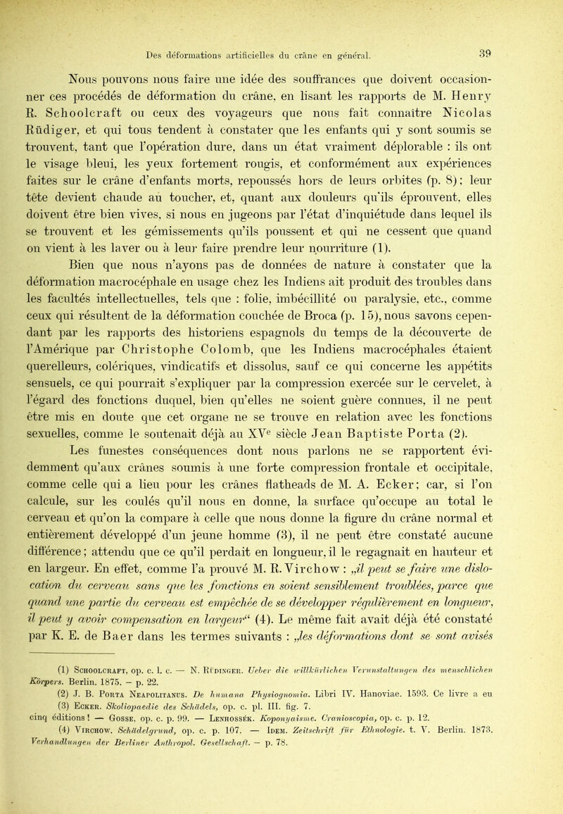 Nous pouvons nous faire une idée des souffrances que doivent occasion- ner ces procédés de déformation du crâne, en lisant les rapports de M. Henry R. Schoolcraft ou ceux des voyageurs que nous fait connaître Nicolas Rüdiger, et qui tous tendent à constater que les enfants qui y sont soumis se trouvent, tant que l’opération dure, dans un état vraiment déplorable : ils ont le visage bleui, les yeux fortement rougis, et conformément aux expériences faites sur le crâne d’enfants morts, repoussés hors de leurs orbites (p. 8) ; leur tête devient chaude au toucher, et, quant aux douleurs qu'ils éprouvent, elles doivent être bien vives, si nous en jugeons par l’état d’inquiétude dans lequel ils se trouvent et les gémissements qu’ils poussent et qui ne cessent que quand on vient à les laver ou à leur faire prendre leur nourriture (1). Bien que nous n’ayons pas de données de nature à constater que la déformation macrocéphale en usage chez les Indiens ait produit des troubles dans les facultés intellectuelles, tels que : folie, imbécillité ou paralysie, etc., comme ceux qui résultent de la déformation couchée de Broca (p. 15), nous savons cepen- dant par les rapports des historiens espagnols du temps de la découverte de l’Amérique par Christophe Colomb, que les Indiens macrocéphales étaient querelleurs, colériques, vindicatifs et dissolus, sauf ce qui concerne les appétits sensuels, ce qui pourrait s’expliquer par la compression exercée sur le cervelet, à l’égard des fonctions duquel, bien qu’elles ne soient guère connues, il ne peut être mis en doute que cet organe ne se trouve en relation avec les fonctions sexuelles, comme le soutenait déjà au XV® siècle Jean Baptiste Porta (2). Les funestes conséquences dont nous parlons ne se rapportent évi- demment qu’aux crânes soumis à une forte compression frontale et occipitale, comme celle qui a lieu pour les crânes flatheads de M. A. Ecker; car, si l’on calcule, sur les coulés qu’il nous en donne, la surface qu’occupe au total le cerveau et qu’on la compare à celle que nous donne la figure du crâne normal et entièrement développé d’un jeune homme (3), il ne peut être constaté aucune différence ; attendu que ce qu’il perdait en longueur, il le regagnait en hauteur et en largeur. En effet, comme l’a prouvé M. R. Virchow : „il peut se faire une dislo- cation du cerveau sans que les fonctions en soient sensiblement troublées, parce que quand une partie du cerveau est empêchée de se développer régidiérement en longueur, il peut y avoir compensation en lavgeur“ (4). Le même fait avait déjà été constaté par K. E. de Baer dans les termes suivants : „les déformations dont se sont avisés (1) Schoolcraft, op. c. 1. c. — N. R( dinoer. Ucher die ^cillknrUchen Vcrunstcdtungcn des menschlichen Korpers. Berlin. 1875. — p. 22. (2) J. B. Porta Neapolitanüs. De liumana Physiognomîa. Libri IV. Hanoviae. 1593. Ce livre a eu (3) Ecker. Skoliopaedie des Schcidels, op. c. pl. 111. fig. 7. cinq éditions ! — Gosse, op. c. p. 99. — Lenhossék. Koponyaisme. Cranioscopia, op. c. p. 12. (4j Virchow. SchUdelgrund, op. c. p. 107. — Idem. Zeitschrift fnr Ethnologie, t. V. Berlin. 1873. Verhandluii.geii der Berliner Anthvopol. Gesellschaft. — p. 78.