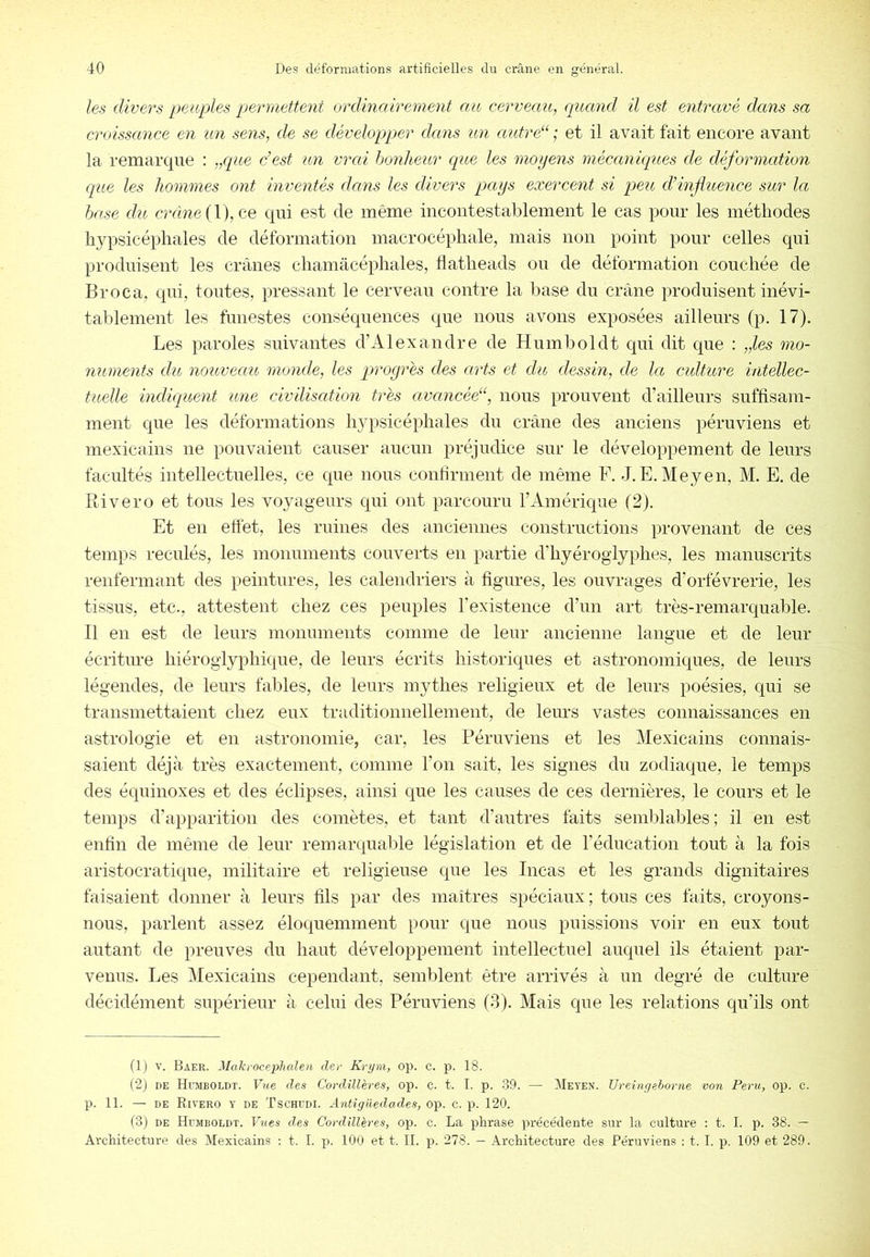 les divers peuples permettent ordinairement au cerveau, quand il est entravé dans sa croissance en un sens, de se développer dans un autre“ ; et il avait fait encore avant la remarque ; „cpte dest un vrai honheur cpie les moyens mécankpLes de déformation que les hommes ont inventés dans les divers pays exercent si peu d’infuence sur la hase du crâne {Y), ce qui est de même incontestablement le cas pour les méthodes hypsicépliales de déformation macrocéphale, mais non point pour celles qui produisent les crânes cliamâcéphales, tlatlieads on de déformation couchée de Broca, qui, tontes, pressant le cerveau contre la base du crâne produisent inévi- tablement les funestes conséquences que nous avons exposées ailleurs (p. 17). Les paroles suivantes d’Alexandre de Hnmboldt qui dit que : „les mo- numents du nouveau monde, les progrès des arts et du dessin, de la culture intellec- tuelle indiquent une civilisation très avancéd‘, nous prouvent d’ailleurs suffisam- ment que les déformations lyqisicépliales du crâne des anciens péruviens et mexicains ne pouvaient causer aucun préjudice sur le développement de leurs facultés intellectuelles, ce que nous conbrment de même F. J. E. Meyen, M. E. de Pli ver O et tous les voyageurs qui ont parcouru l’Amérique (2). Et en effet, les ruines des anciennes constructions provenant de ces temps reculés, les monuments couverts en partie d’hyéroglyplies, les manuscrits renfermant des peintures, les calendriers à figures, les ouvrages d’orfèvrerie, les tissus, etc., attestent chez ces peuples l’existence d’un art très-remarquable. Il en est de leurs monuments comme de leur ancienne langue et de leur écriture hiéroglyphique, de leurs écrits historiques et astronomiques, de leurs légendes, de leurs fables, de leurs mythes religieux et de leurs poésies, qui se transmettaient chez eux traditionnellement, de leurs vastes conuaissances en astrologie et en astronomie, car, les Péruviens et les Mexicains connais- saient déjà très exactement, comme l’on sait, les signes du zodiaque, le temps des équinoxes et des éclipses, ainsi que les causes de ces dernières, le cours et le temps d’apparition des comètes, et tant d’autres faits semblai^les; il en est enfin de même de leur remarquable législation et de l’éducation tout à la fois aristocratique, militaire et religieuse que les Incas et les grands dignitaires faisaient donner à leurs fils par des maîtres spéciaux; tous ces faits, croyons- nous, parlent assez éloquemment pour que nous puissions voir en eux tout autant de preuves du haut développement intellectuel auquel ils étaient par- venus. Les Mexicains cependant, semblent être arrivés à un degré de culture décidément supérieur à celui des Péruviens (3). Mais que les relations qu’ils ont (1) V. Baer. Makrocephaleii der Kryni, op. c. p. 18. (2) DE Hoiboldt. Vue des Cordillères, op. c. t. I. p. .89. — Meyen. TJreincjehorne von Peru, op. c. p. 11. — DE Rivero y de Tschedi. Antigüedades, op. c. p. 120. (3) DE Hdmboldt. Fîtes des Cordillères, op. c. La phrase précédente sur la culture : t. I. p. 38. — Architecture des Mexicains : t. I. p. 100 et t. II. p. 278. — Architecture des Péruviens : t. I. p. 109 et 289.