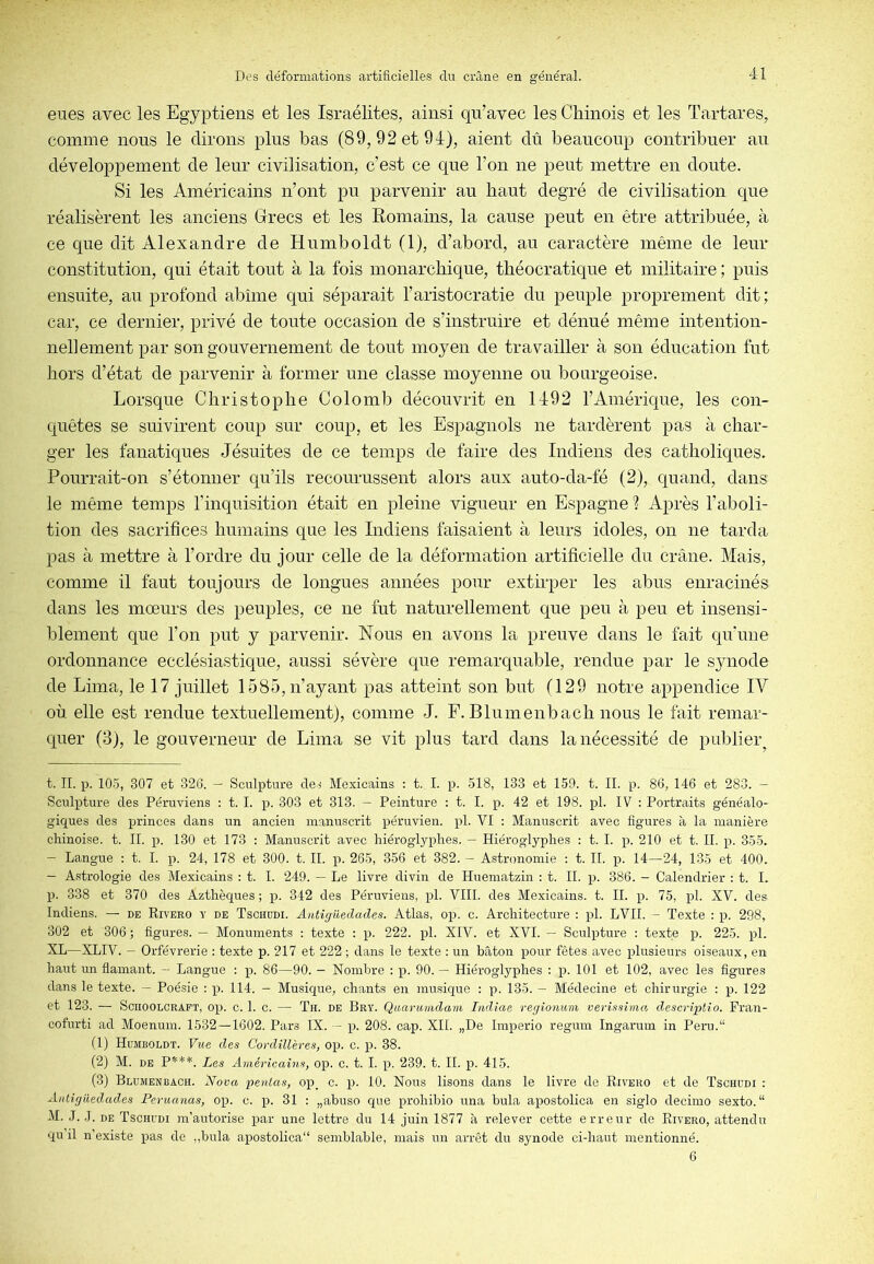 eues avec les Egyptiens et les Israélites, ainsi qu’avec les Chinois et les ïartares, comme nous le dirons plus bas (89, 92 et 91), aient dû beaucoup contribuer an développement de leur civilisation, c’est ce que l’on ne peut mettre en doute. Si les Américains n’ont pu parvenir au haut degré de civilisation que réalisèrent les anciens Grecs et les Romains, la cause peut en être attribuée, à ce que dit Alexandre de Humboldt (1), d’abord, au caractère même de leur constitution, qui était tout à la fois monarchique, théocratique et militaire ; puis ensuite, au profond abîme qui séparait l’aristocratie du peuple proprement dit ; car, ce dernier, privé de toute occasion de s’instruire et dénué même intention- nellement par son gouvernement de tout moyen de travailler à son éducation fut hors d’état de parvenir à former une classe moyenne ou bourgeoise. Lorsque Christophe Colomb découvrit en 1192 l’Amérique, les con- quêtes se suivirent coup sur coup, et les Espagnols ne tardèrent pas à char- ger les fanatiques Jésuites de ce temps de faire des Indiens des catholiques. Pourrait-on s’étonner qu’ils recourussent alors aux auto-da-fé (2), quand, dans le même temps l’inquisition était en pleine vigueur en Espagne ? Après l’aboli- tion des sacrifices humains que les Indiens faisaient à leurs idoles, on ne tarda pas à mettre à l’ordre du jour celle de la déformation artificielle du crâne. Mais, comme il faut toujours de longues années pour extirper les abus enracinés dans les mœurs des peuples, ce ne fut naturellement que peu à peu et insensi- blement que l’on put y parvenir. Nous en avons la preuve dans le fait qu'une ordonnance ecclésiastique, aussi sévère que remarquable, rendue par le synode de Lima, le 17 juillet 1585, n’ayant pas atteint son but (129 notre appendice IV où. elle est rendue textuellement), comme J. F. Blumenbach nous le fait remar- quer (3), le gouverneur de Lima se vit plus tard dans la nécessité de publier^ t. IL p. 105, 307 et 326. — Sculpture de.^ Mexicains : t. I. p. 518, 133 et 159. t. IL p. 86, 146 et 283. — Sculpture des Péruviens : t. I. p. 303 et 313. - Peinture : t. I. p. 42 et 198. pl. IV : Portraits généalo- giques des princes dans un ancien manuscrit péruvien, pl. VI : Manuscrit avec figures à la manière chinoise, t. IL p. 130 et 173 : Manuscrit avec hiéroglyphes. — Hiéroglyphes : t. I. X5. 210 et t. IL p. 355. — Langue : t. I. p. 24, 178 et 300. t. IL p. 265, 356 et 382. — Astronomie : t. IL p. 14—24, 135 et 400. — Astrologie des Mexicains : t. I. 249. — Le livre divin de Huematzin : t. IL p. 386. - Calendrier : t. I. p. 338 et 370 des Azthèques ; p. 342 des Péruviens, pl. VIII. des Mexicains, t. IL p. 75, pl. XV. des Indiens. — de Rivero y de Tschddi. Autîgiledades. Atlas, op. c. Architecture : pl. LVII. - Texte : p. 298, 302 et 306 ; figures. — Monuments : texte : p. 222. pl. XIV. et XVI. — Sculpture : texte p. 225. pl. XL—XLIV. — Orfèvrerie : texte p. 217 et 222 ; dans le texte : un bâton pour fêtes avec plusieurs oiseaux, en haut un flamant. — Langue : p. 86—90. — Nombre : p. 90. — Hiéroglyphes : p. 101 et 102, avec les figures dans le texte. — Poésie ; p. 114. — Musique, chants en musique ; p. 135. — Médecine et chirurgie : p. 122 et 123. — SciiooLCRAFT, op. c. 1. c. — Th. de Bry. Qaarumdam Indîae regionum verissimcy descriptio. Fran- cofurti ad Moenum. 1532—1602. Pars IX. — p. 208. cap. XII. „De Imperio regum Ingarum in Peru.“ fl) Humboldt. Vue des Cordillères, op. c. p. 38. (2) M. DE P***. Les Américains, op. c. t. I. p. 239. t. IL p. 415. (3) Blumenbach. Noua pentas, op_ c. p. 10. Nous lisons dans le livre de Rivero et de Tschudi : Antiglledad.es Feruanas, op. c. p. 31 ; „abuso que prohibio una bula apostolica en siglo decimo sexto. “ M. J. J. DE Tschudi m’autorise par une lettre du 14 juin 1877 à relever cette erreur de Rivero, attendu qu il n’existe pas de ,,bula apostolica'* semblable, mais un arrêt du synode ci-haut mentionné. 6