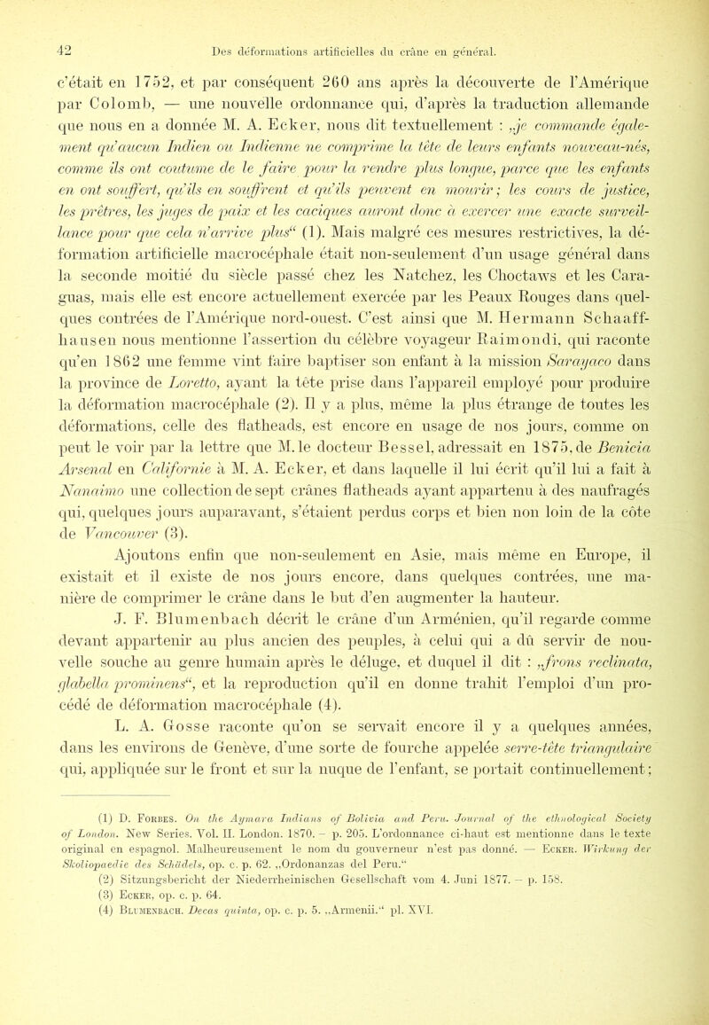 c'était en 1752, et par conséquent 2GO ans après la découverte de l’Amérique par Colomb, — une nouvelle ordonnance qui, d’après la traduction allemande que nous en a donnée M. A. Ecker, nous dit textuellement : „je commande égale- ment qnécmcun Indien ou Indienne ne comprime la tète de leurs enfants nouveau-nés, comme ils ont coutume de le faire pour la. rendre plus longue, parce que les enfants en ont souffert, (pt ils en souffrent et cqu’ils peuvent en mourir ; les cours de justice, les prêtres, les juges de paix et les caciques auront donc à exercer une exacte surveil- lance pour que cela n’arrive plus“ (1). Mais malgré ces mesures restrictives, la dé- formation artificielle macrocépliale était non-seulement d’un usage général dans la seconde moitié du siècle passé chez les Natchez, les Choctaws et les Cara- gnas, mais elle est encore actuellement exercée par les Peaux Bouges dans quel- ques contrées de l’Amérique nord-ouest. C’est ainsi que M. Hermann Scliaaff- liansen nous mentionne l’assertion du célèbre voyageur Raimondi, qui raconte qu’en 1862 une femme vint faire baptiser son enfant à la mission Saragaco dans la province de Loretta, ayant la tête prise dans l’appareil employé pour produire la déformation macrocépliale (2). Tl y a pins, même la plus étrange de tontes les déformations, celle des fllatlieads, est encore en usage de nos jours, comme on peut le voir par la lettre que M. le docteur Bessel, adressait en 1875, de Benicia Arsenal en Californie à M. A. Ecker, et dans laquelle il lui écrit qu’il lui a fait à Nanaimo nue collection de sept crânes flatheads ayant appartenu à des naufragés qui, quelques jours auparavant, s’étaient perdus corps et bien non loin de la côte de Vancouver (3). Ajoutons enfin que non-seulement en Asie, mais même en Europe, il existait et il existe de nos jours encore, dans quelques contrées, une ma- nière de comprimer le crâne dans le but d’en augmenter la hauteur. J. F. Blnmenbach décrit le crâne d’un Arménien, qu’il regarde comme devant appartenir an plus ancien des peuples, à celui qui a dû servir de nou- velle souche au genre humain après le déluge, et duquel il dit : „frons reclinata, glctbella prominend‘, et la reproduction qu’il en donne trahit l’emploi d’un pro- cédé de déformation macrocépliale (4). L. A. Gosse raconte qu’on se servait encore il y a quelques années, dans les environs de Genève, d’une sorte de fourche appelée serre-tête triangulcdre qui, a^ipliquée sur le front et sur la nuque de renfant, se portait continuellement ; (1) D. Forbes. On the Aymara Indians of Bolivia and Peru. Journal of the etlinoloyical Society of London. New Sériés. A^ol. II. London. 1870. - j). 205. L’ordonnance ci-haut est mentionne dans le texte original en espagnol. Malheureusenient le nom du gouverneur n’est pas donné. — Ecker. Wirkuny der Skolioimedie des Schadels, op. c. p. 62. „Ordonanzas del Peru.“ (2) Sitzungshericht der Niederrheinisclien Gesellscliaft voin 4. .Tuni 1877. — p. 158. (3) Ecker, op. c. p. 64. (4j Blvmexbach. Decas quinta, op. c. p. 5. ,,Arinenii.“ pl. XVI.