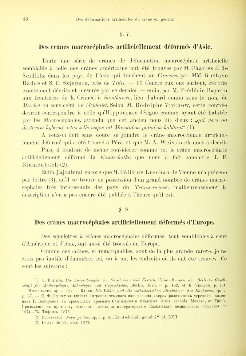 §• Des crânes macrocépliales artificiellement déforinés (l’Asie. Toute une série de crânes de déformation macrocépliale artificielle semblable à celle des crânes américains ont été trouvés par M. Charles J. de Seidlitz dans les pays de l’Asie cpii tonclient an Caucase^ par MM. Gustave Radde et S. F. Szjepnra, près de Tijiis, — 10 d’entre eux ont surtout, été très exactement décrits et mesurés par ce dernier, — enlin, par M. Frédéric Bayern aux frontières de la Crimée, à jSamfhawro, lien d’altord connu sons le nom de Mzschet on sons celui de Mzkhaïet. Selon M. Rodolphe Virchow, cette contrée devrait correspondre à celle qn’Hippocrate désigne comme ayant été habitée par les Macrocépliales, attendu que cet ancien nous dit d’eux : „qid vero ad dexteram hyherni ortus solis tisque ad Maeotidem. paludem hahitant“ (1). A ceux-ci doit sans doute se joindre le crâne macrocépliale artificiel- lement déformé qui a été trouvé à Péra et que M. A. Weissbach nous a décrit. Puis, il faudrait de même considérer comme tel le crâne macrocépliale artihciellement déformé du Kamtschatka que nous a fait connaître J. P. Blnmenbach (2). Enfin, j’ajouterai encore que M. Félix de Lnschan de Vienne m’a prévenu par lettre (3), qn’il se trouve en possession d’nn grand nombre de crânes niacro- céphales très intéressants des pays du Transcaucase ; malhenrensement la description n’en a pas encore été publiée à l’heure qu’il est. Des crânes macrocépliales artificiellement déformés d’Europe. Des squelettes à crânes inacrocéphales déformés, tout semblables à ceux d’Amérique et d’Asie, ont aussi été trouvés en Europe. Comme ces crânes, si remarqualiles, sont de la plus grande rareté, je ne crois pas inutile d’énumérer ici, un à nn, les endroits où ils ont été trouvés. Ce sont les suivants : (1) Ct. Fritscii. Die Ausgrahiimjen von Samthaicro und Kertscli. Verliaiidlungen der Bevlîner Gesell- schaft für Antliroiyologie, Ethnologie und, Ui'geschùdite. Bei'lin. 187-5. — p. 152, et R. Virchow, ]i. 154. — Hippocrates, op. c. 34. — Radde. Die Vblker und die vovliistorischen Alterthümer des Kaukasus, op. c. p. 87. — C. il>. C R en y P a. Oii'feiiTi, aiiTpoiio.iioriiTecKaro iiac.iejioBaHia MaKpoKei|>a.M'iecKiix'i. 'lepenoBi. iianAeii- HHXT, r. EafiepiioMT. B'B rpoÔHiiRaxT, upeBHHro CaMxaBpcKaro K.ia3;6iina, d.iH.SB ce.ieHÎa Miixera, bt, rpysiii. ripii.ioiKeHie Kx iipoxoKo.iy roRiianaro saceRaiiia minepaxopcKaro KaBKaacKaro sieAnnnHCKaro oomecxBa sa 1874—75. Tiiqxiicx. 1875. (2) Blujiexbach. Nova i^entas, op. c. p. 6. „Kamtschadali genuini. pl. LXII. (3j Lettre du 24. avril 1877.