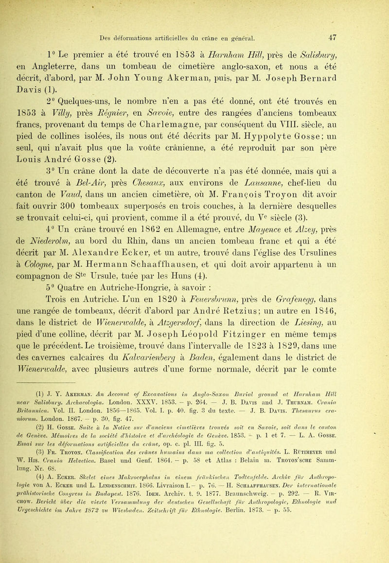 1° Le premier a été trouvé en 1853 à Harnliam HUI, près de Salisbury, en Angleterre, dans un tombeau de cimetière anglo-saxon, et nous a été décrit, d’abord, par M. John Young Akerman, puis, par M. Joseph Bernard Davis (1). 2“ Quelques-uns, le nombre n’en a pas été donné, ont été trouvés en 1853 à Villy, près Régnier, en Savoie, entre des rangées d’anciens tombeaux francs, provenant du temps de Charlemagne, par conséquent du VIII. siècle, au pied de collines isolées, ils nous ont été décrits par M. Hyppolyte Gosse; un seul, qui n’avait plus que la voûte crânienne, a été reproduit par son père Louis André Gosse (2). 3“ Un crâne dont la date de découverte n’a pas été donnée, mais qui a été trouvé à Bel-Air, près Chesaux, aux environs de Lausanne, chef-lieu du canton de Vaud, dans un ancien cimetière, où M. François Troyon dit avoir fait ouvrir 300 tombeaux superposés en trois couches, à la dernière desquelles se trouvait celui-ci, qui provient, comme il a été prouvé, du V^ siècle (3). 4° Un crâne trouvé en 1862 en Allemagne, entre Mayence et Alzey, près de Niederolm, au bord du Rhin, dans un ancien tombeau franc et qui a été décrit par M. Alexandre Ecker, et un autre, trouvé dans l’église des Ursulines à Cologne, par M. Hermann Schaaffhausen, et qui doit avoir appartenu à un compagnon de S*® Ursule, tuée par les Huns (4). 5“ Quatre en Autriche-Hongrie, à savoir : Trois en Autriche. L’un en 1820 à Feuershrunn, près de Grafenegg, dans une rangée de tombeaux, décrit d’abord par André Retzius; un autre en 1846, dans le district de Wienerimlde, à Atzgersdorf, dans la direction de Liesing, au pied d’une colline, décrit par M. Joseph Léopold Fitzinger en même temps que le précédent. Le troisième, trouvé dans l’intervalle de 1823 à 1829, dans une des cavernes calcaires du Kcdvarieyiberg à Baden, également dans le district de Wienerivcdde, avec plusieurs autres d’une forme normale, décrit par le comte (1) J. Y. Akerman. An Account of Excavations in Anglo-Saxon Burial ground at Harnliam HUI near Salishury. Archaeologia. London. XXXV. 1853. — p. 2G4. — J. B. Davis and J. Thdrnam. Crania Britannica. Vol. IL London. 1856—1865. Vol. I. p. 40. fig. 3 du texte. — J. B. Davis. Thésaurus cra- niorum. London. 1867. — p. 30, fig. 47. (2) H. Gosse. Suite a la Notice sur d’anciens cimetières trouvés soit en Savoie, soit dans le canton de Genève. Mémoires de la société d’histoire et d’archéologie de Genève. 1853. — p. 1 et 7. — L. A. Gosse. Essai sur les déformations artificielles du crâne, op. c. pl. III. fig. 5. (3) Br. Troyon. Classification des crânes humains dans ma collection d’antiquités. L. Rütimeyer und W. His. Crania Helvetica. Basel und Genf. 1864, - p. 58 et Atlas : Belain in. Troyon’sche Samm- lung. Nr. 68. (4) A. Ecker. Skelet eines Malcrocephcdus in einem franlcischen Todlenfelde. Archiv fiXr Anthropo- logie von A. Ecker und L. Lindenschmit. 1866. Livraison I. — p. 76. — H. Schaaffhausen. Z>er internationale prcihistorische Conyress in Budapest. 1876. Idem. Archiv. t. 9. 1877. Braunscli'weig. — p. 292. — R. Vir- chow. Bericht üher die vierte Versammlung der deutschen Gesellschaft fur Anthropologie, Ethnologie und Urgeschichte im Jahre 1872 zu Wieshaden. Zeitschrift fur Ethnologie. Berlin. 1873. — p. 55.