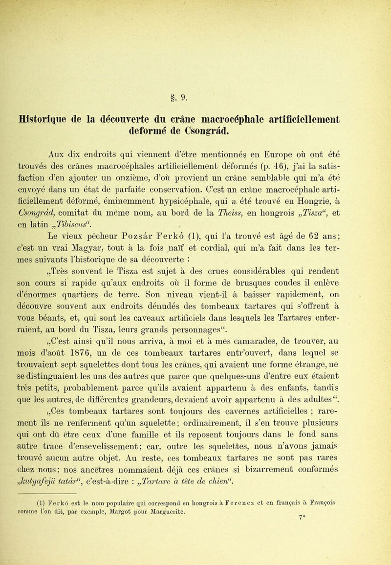 Historique de la découverte du crâne macrocéphale artiflciellement déformé de Csongrâd. Aux dix endroits qui viennent d’être mentionnés en Europe où ont été trouvés des crânes macrocéphales artificiellement déformés (p. 46), j’ai la satis- faction d’en ajouter un onzième, d’où provient un crâne semblable qui m’a été envoyé dans un état de parfaite conservation. C’est un crâne macrocéphale arti- ficiellement déformé, éminemment hypsicéphale, qui a été trouvé en Hongrie, à Csongràd, comitat du même nom, au bord de la Theiss, en hongrois „Tisza“, et en latin „Tihiscus“. Le vieux pêcheur Pozsâr Fer ko (1), qui l’a trouvé est âgé de 62 ans; c’est un vrai Magyar, tout à la fois naïf et cordial, qui m’a fait dans les ter- mes suivants l’historique de sa découverte : „Très souvent le Tisza est sujet à des crues considérables qui rendent son cours si rapide qu’aux endroits où il forme de brusques coudes il enlève d’énormes quartiers de terre. Son niveau vient-il à baisser rapidement, on découvre souvent aux endroits dénudés des tombeaux tartares qui s’offrent à vous béants, et, qui sont les caveaux artificiels dans lesquels les Tartares enter- raient, au bord du Tisza, leurs grands personnages^. „C’est ainsi qu’il nous arriva, à moi et à mes camarades, de trouver, au mois d’août 1876, un de ces tombeaux tartares entr’ouvert, dans lequel se trouvaient sept squelettes dont tous les crânes, qui avaient une forme étrange, ne se distinguaient les uns des autres que parce que quelques-uns d’entre eux étaient très petits, probablement parce qu’ils avaient appartenu à des enfants, tandis que les autres, de différentes grandeurs, devaient avoir appartenu à des adultes „Ces tombeaux tartares sont toujours des cavernes artificielles ; rare- ment ils ne renferment qu’un squelette ; ordinairement, il s’en trouve plusieurs qui ont dû être ceux d’une famille et ils reposent toujours dans le fond sans autre trace d’ensevelissement; car, outre les squelettes, nous n’avons jamais trouvé aucun autre objet. Au reste, ces tombeaux tartares ne sont pas rares chez nous; nos ancêtres nommaient déjà ces crânes si bizarrement conformés „kutyafejü tatàr“, c’est-à-dire : „Tartare à tète de cliien“. (1) Ferko est le nom poj;)ulaire qui correspond en hongrois à Fer en cz et en français à François comme l’on dit, par exemple, Margot pour Marguerite. 7*