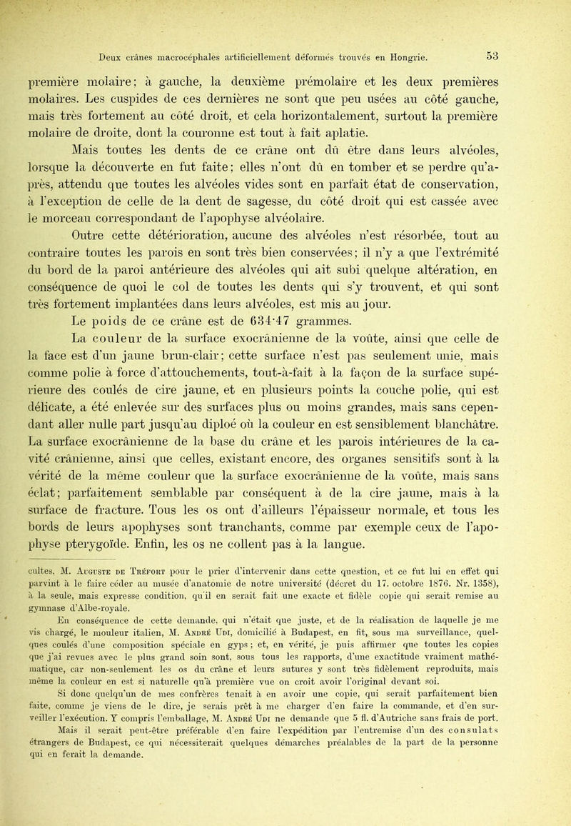 première molaire; à gauche, la deuxième prémolaire et les deux premières molaires. Les cuspides de ces dernières ne sont que peu usées au côté gauche, mais très fortement au côté droit, et cela horizontalement, surtout la première molaire de droite, dont la couronne est tout à fait aplatie. Mais toutes les dents de ce crâne ont dû être dans leurs alvéoles, lorsque la découverte en fut faite ; elles n’ont dû en tomber et se perdre qu’a- près, attendu que toutes les alvéoles vides sont en parfait état de conservation, à l’exception de celle de la dent de sagesse, du côté droit qui est cassée avec le morceau correspondant de l’apophyse alvéolaire. Outre cette détérioration, aucune des alvéoles n’est résorbée, tout au contraire toutes les parois en sont très bien conservées ; il n’y a que l’extrémité du bord de la paroi antérieure des alvéoles qui ait subi quelque altération, en conséquence de quoi le col de toutes les dents qui s’y trouvent, et qui sont très fortement implantées dans leurs alvéoles, est mis au jour. Le poids de ce crâne est de 634*47 grammes. La couleur de la surface exocrânienne de la voûte, ainsi que celle de la face est d'un jaune brun-clair; cette surface n’est pas seulement unie, mais comme polie à force d’attouchements, tout-à-fait à la façon de la surface supé- rieure des coulés de cire jaune, et en plusieurs points la couche polie, qui est délicate, a été enlevée sur des surfaces plus ou moins grandes, mais sans cepen- dant aller nulle part jusqu’au diploé où la couleur en est sensiblement blanchâtre. La surface exocrânienne de la base du crâne et les parois intérieures de la ca- vité crânienne, ainsi que celles, existant encore, des organes sensitifs sont à la vérité de la même couleur que la surface exocrânienne de la voûte, mais sans éclat; parfaitement semblable par conséquent à de la cire jaune, mais à la surlâce de fracture. Tous les os ont d’ailleurs l’épaisseur normale, et tous les bords de leurs apophyses sont tranchants, comme par exemple ceux de l’apo- physe pterygoïde. Enlin, les os ne collent pas à la langue. cultes, M. Auguste de ïréfort pour le prier d’intervenir dans cette cpiestion, et ce fut lui en effet qui parvint à le faire céder au musée d’anatomie de notre université (décret du 17. octobre 1876. Nr. 1358), à la seule, mais expresse condition, qu’il en serait fait une exacte et fidèle copie qui serait remise au gymnase d’Albe-royale. En conséquence de cette demande, qui n’était que juste, et de la réalisation de laquelle je nie vis chargé, le mouleur italien, M. André Udi, domicilié à Budapest, en fit, sous ma surveillance, quel- ques coulés d’une composition spéciale en gyps ; et, en vérité, je puis affirmer que toutes les copies que j’ai revues avec le plus grand soin sont, sous tous les rapports, d’une exactitude vraiment mathé- matique, car non-seulement les os du crâne et leurs sutures y sont très fidèlement reproduits, mais même la couleur en est si naturelle qu’à première vue on croit avoir l’original devant soi. Si donc quelqu’un de mes confrères tenait à en avoir une copie, qui serait parfaitement bien faite, comme je viens de le dire, je serais prêt à me charger d’en faire la commande, et d’en sur- veiller l’exécution. T compris l’emballage, M. André Udi ne demande que 5 fl. d’Autriche sans frais de port. Mais il serait peut-être préférable d’en faire l’expédition par l’entremise d’un des consulats étrangers de Budapest, ce qui nécessiterait quelques démarches préalables de la part de la personne qui en ferait la demande.