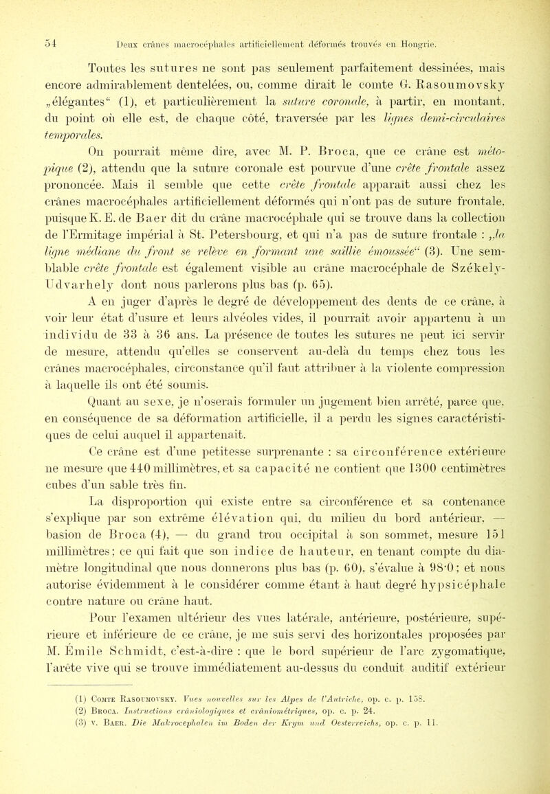 Toutes les sutures ne sont pas seulement parfaitement dessinées, mais encore admirablement dentelées, ou, comme dirait le comte G. Rasoumovsky „ élégantes(1), et particulièrement la suturé coronale, à partir, en montant, du point où elle est, de chaque côté, traversée par les Ur/nes demi-circulaires temporcdes. On pourrait même dire, avec M. P. Broca, que ce crâne est méto- pique (2), attendu que la suture coronale est pourvue dTme crête frontcde assez prononcée. Mais il seinlde qne cette crête frontale apparaît aussi chez les crânes macrocéphales artificiellement déformés qui n’ont pas de suture frontale, puisque K. E. de Baer dit du crâne macrocéphale qui se trouve dans la collection de l’Ermitage impérial à St. Petersbourg, et qui n’a pas de suture frontale : ,.la lifpie médiane du front se relève en formant une saillie émoussée“ (3). Une sem- blable crête frontcde est également visible au crâne macrocéphale de Székely- Udvarhely dont nous parlerons plus bas (p. 65). A en juger d’après le degré de développement des dents de ce crâne, à voir leur état d’usure et leurs alvéoles vides, il pourrait avoir appartenu à un individu de 33 à 36 ans. La présence de toutes les sutures ne peut ici servir de mesure, attendu qu’elles se conservent au-delà du temps chez tous les crânes macrocéphales, circonstance qu’il faut attrilmer à la violente compression à laquelle ils ont été soumis. Guant au sexe, je n’oserais formuler un jugement bien arrêté, parce que, en conséquence de sa déformation artificielle, il a perdu les signes caractéristi- ques de celui aiupiel il appartenait. Ce crâne est d’une petitesse surprenante : sa circonférence extérieure ne mesure que 440 millimètres, et sa capacité ne contient que 1300 centimètres cubes d’un sable très fin. La disproportion qni existe entre sa circonférence et sa contenance s’explique par son extrême élévation qui, du milieu du bord antérieur, — basion de Broca (4), — du grand trou occipital à sou sommet, mesure loi millimètres; ce qui fait que son indice de hauteur, en tenant compte du dia- mètre longitudinal que nous donuerons plus bas (p. 60), s’évalue à 98‘0; et nous autorise évidemment à le considérer comme étant à haut degré hypsicéphale contre nature ou crâne haut. Pour l’examen ultérieur des vues latérale, antérieure, postérieure, supé- rieure et inférieure de ce crâne, je me suis servi des horizontales proposées par M. Emile Schmidt, c’est-à-dire : que le bord supérieur de l’arc zygomatique, l’arête vive qui se trouve immédiatement au-dessus du conduit auditif extérieur (1) Comte Kasotmovsky. Vues nouvelles sur les Alpes de VAutriche, op. c. p. 158. (2j Broca. Instructions crcutioloyiques et cràniométriques, op. c. p. 24. (3) V. Baer. Die Makrocephcden im Boden der Krym uud Oesterreichs, op. c. p. 11.