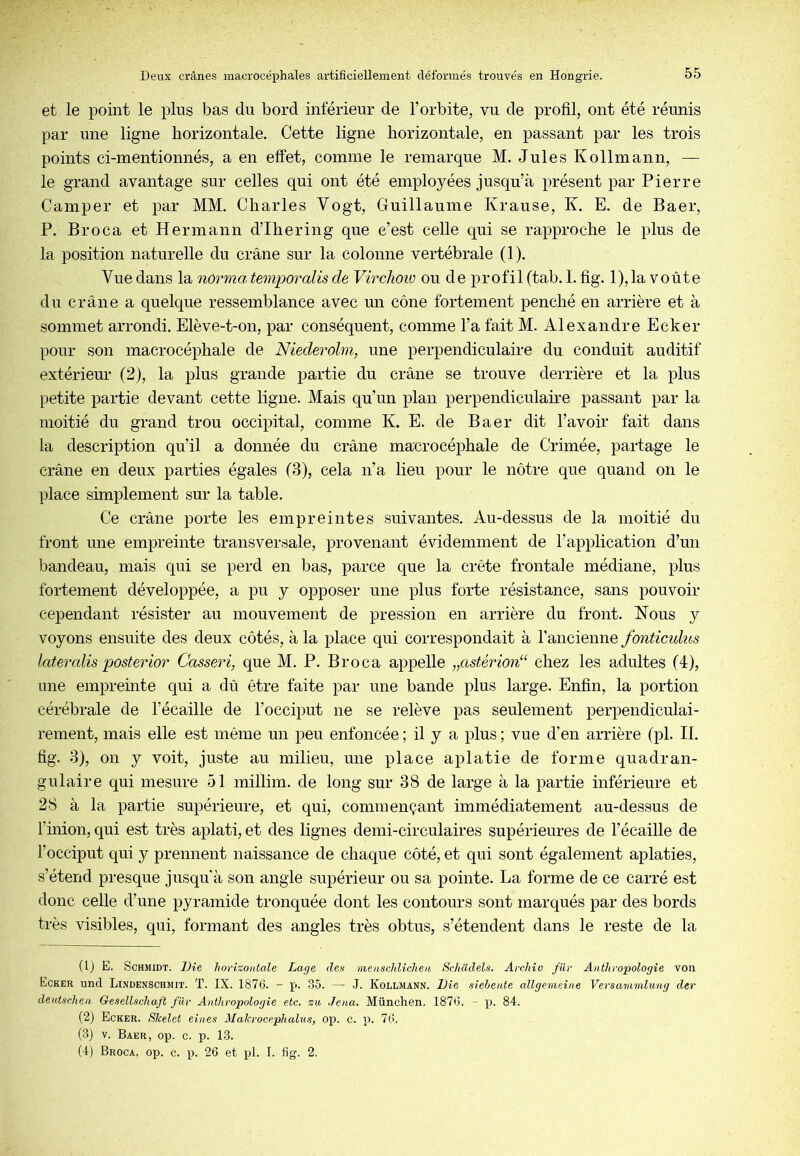 et le point le plus bas du bord inférieur de l’orbite, vu de profil, ont été réunis par une ligne horizontale. Cette ligne horizontale, en passant par les trois points ci-mentionnés, a en effet, comme le remarque M. Jules Kollmann, — le grand avantage sur celles qui ont été employées jusqu’à présent par Pierre Camper et par MM. Charles Vogt, Guillaume Krause, K. E. de Baer, P. Broca et Hermann d’Ihering que c’est celle qui se rapproche le plus de la position naturelle du crâne sur la colonne vertébrale (1). Vue dans la nôrma temporalis de Virclioio ou de profil (tab. I. fig. l),la voûte du crâne a quelque ressemblance avec un cône fortement penché en arrière et à sommet arrondi. Elève-t-on, par conséquent, comme l’a fait M. Alexandre Ecker pour son macrocéphale de Niederolm, une perpendiculaire du conduit auditif extérieur (2), la plus grande partie du crâne se trouve derrière et la plus petite partie devant cette ligne. Mais qu’un plan perpendiculaire passant par la moitié du grand trou occipital, comme K. E. de Baer dit l’avoir fait dans la description qu’il a donnée du crâne macrocéphale de Crimée, partage le crâne en deux parties égales (3), cela n’a lieu pour le nôtre que quand on le place simplement sur la table. Ce crâne porte les empreintes suivantes. Au-dessus de la moitié du front une empreinte transversale, provenant évidemment de l’application d’un bandeau, mais qui se perd en bas, parce que la crête frontale médiane, plus fortement développée, a pu y opposer une plus forte résistance, sans pouvoir cependant résister au mouvement de pression en arrière du front. Nous y voyons ensuite des deux côtés, à la place qui correspondait à l’ancienne fonticulus lateralis posterior Casseri, que M. P. Broca appelle „astérion“ chez les adultes (4), une empreinte qui a dû être faite par une bande plus large. Enfin, la portion cérébrale de l’écaille de l’occiput ne se relève pas seulement perpendiculai- rement, mais elle est même un peu enfoncée ; il y a plus ; vue d’en arrière (pl. II. fig. 3), on y voit, juste au milieu, une place aplatie de forme quadran- gulaire qui mesure 51 millim. de long sur 38 de large à la partie inférieure et 28 à la partie supérieure, et qui, commençant immédiatement au-dessus de l’inion, qui est très aplati, et des lignes demi-circulaires supérieures de l’écaille de l’occiput qui y prennent naissance de chaque côté, et qui sont également aplaties, s’étend presque jusqu’à son angle supérieur ou sa pointe. La forme de ce carré est donc celle d’une pyramide tronquée dont les contours sont marqués par des bords très visibles, qui, formant des angles très obtus, s’étendent dans le reste de la (Ij E. Schmidt. Die horizontale Lage des measchliclien Schadels. Archiu fur Anthropologie von Ecker und Lindenschmit. T. IX. 1876. - p. .35. — J. Kollmann. Die siehente allgemeine Versammlung der deutscheii Gesellschaft fiir Anthropologie etc. zu Jena. München. 1876. - p. 84. (2) Ecker. Skelet eines Makrocephalus, op. c. p. 76. (3J v. Baer, op. c. p. 13. (4) Broca, op. e. p. 26 et pl. I. fig. 2.