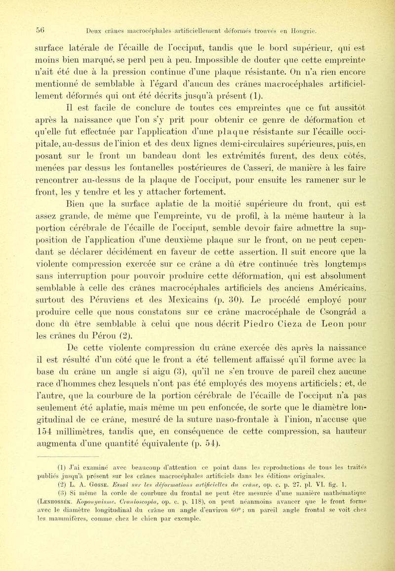 surface latérale de l’écaille de Tocciput, tandis que le bord supérieur, qui est moins bien marqué, se perd peu à peu. Impossible de douter que cette empreinte n’ait été due à la pression continue d’une plaque résistante. On n’a rien encore mentionné de semblable à l’égard d’aucun des crânes macrocéphales artificiel- lement déformés qui ont été décrits jusqu’à présent (1). Il est facile de conclure de toutes ces empreintes que ce fut aussitôt après la naissance que l’on s’y prit pour obtenir ce genre de déformation et qu’elle fut eftectuée par Tapplication d’une plaque résistante sur l’écaille occi- pitale, au-dessus de l’inion et des deux lignes demi-circulaires supérieures, puis, en posant sur le front un bandeau dont les extrémités furent, des deux côtés, menées par dessus les fontanelles postérieures de Casseri, de manière à les faire rencontrer au-dessus de la plaque de l’occiput, pour ensuite les ramener sur le front, les y tendre et les y attacher fortement. Bien que la surface aplatie de la moitié supérieure du front, qui est assez grande, de même que Tempreinte, vu de profil, à la même hauteur à la portion cérébrale de l’écaille de l’occiput, semble devoir faire admettre la sup- position de l’application d’une deuxième plaque sur le front, on ne peut cepen- dant se déclarer décidément en faveur de cette assertion. Il suit encore que la violente compression exercée sur ce crâne a dû être continuée très longtemps sans interruption pour pouvoir produire cette déformation, qui est absolument semblable à celle des crânes macrocéphales artificiels des anciens Américains, surtout des Péruviens et des Mexicains (p. 30). Le procédé employé pour produire celle que nous constatons sur ce crâne macrocéphale de Csongrâd a donc dû être semblable à celui que nous décrit Piedro Cieza de Leon poul- ies crânes du Pérou (2). De cette violente compression du crâne exercée dès après la naissance il est résulté d’un côté que le front a été tellement aftàissé qu'il forme avec la base du crâne un angle si aigu (3), qu’il ne s’en trouve de pareil chez aucune race d’hommes chez lesquels n’ont pas été employés des moyens artificiels ; et, de l’autre, que la courbure de la portion cérébrale de l’écaille de l’occiput n’a pas seulement été aplatie, mais même un peu enfoncée, de sorte que le diamètre lon- gitudinal de ce crâne, mesuré de la suture uaso-frontale à l’inion, n’accuse que 154 millimètres, tandis que, en conséquence de cette compression, sa hauteur augmenta d'une quantité équivalente (p. 54). (1) J’ai examiné avec beaucoup d’attention ce point dans les reproductions de tous les traités publiés jusqu’à présent sur les crânes macrocéphales artificiels dans les éditions originales. (2) L. A. Gosse. Essai sur les déformations artificielles du crâne, op. c. p. 27. pl. VI. fig. 1. (8) Si même la corde de courbure du frontal ne peut être mesurée d’une manière mathématique (Leniiossék. Koponyuisme. Cranioscopia, op. c. qi. 118), on qjeut néanmoins avancer que le front forme avec le diamètre longitudinal du crâne un angle d’environ 60“ ; un qjareil angle frontal se voit chez les mammifères, comme chez le chien qjar exemple.