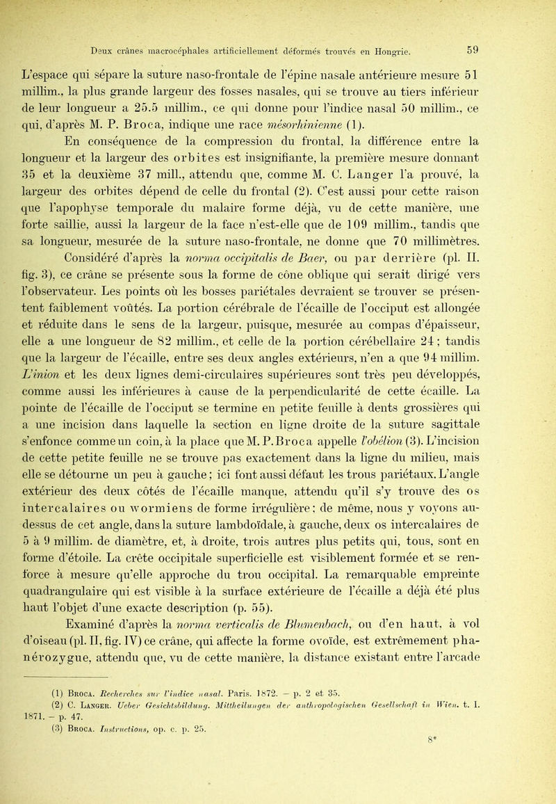 L’espace qui sépare la suture naso-frontale de l’épine nasale antérieure mesure 51 millim., la plus grande largeur des fosses nasales, qui se trouve au tiers inférieur de leur longueur a 25.5 millim., ce qui donne pour l’indice nasal 50 millim., ce qui, d’après M. P. Br oc a, indique une race mésorliinienne (1). En conséquence de la compression du frontal, la différence entre la longueur et la largeur des orbites est insignifiante, la première mesure donnant 85 et la deuxième 37 mill., attendu que, comme M. 0. Langer l’a prouvé, la largeur des orbites dépend de celle du frontal (2). C’est aussi pour cette raison que l’apophyse temporale du malaire forme déjà, vu de cette manière, une forte saillie, aussi la largeur de la face n’est-elle que de 109 millim., tandis que sa longueur, mesurée de la suture naso-frontale, ne donne que 70 millimètres. Considéré d’après la norma occipitaUs de Baer, ou par derrière (pl. II. fig. 3), ce crâne se présente sous la forme de cône oblique qui serait dirigé vers l’observateur. Les points où les bosses pariétales devraient se trouver se présen- tent faiblement voûtés. La portion cérébrale de l’écaille de l’occiput est allongée et réduite dans le sens de la largeur, puisque, mesurée au compas d’épaisseur, elle a une longueur de 82 millim., et celle de la portion cérébellaire 24; tandis que la largeur de l’écaille, entre ses deux angles extérieurs, n’en a que 94 millim. L’inion et les deux lignes demi-circulaires supérieures sont très peu développés, comme aussi les inférieures à cause de la perpendicularité de cette écaille. La pointe de l’écaille de l’occiput se termine en petite feuille à dents grossières qui a une incision dans laquelle la section en ligne droite de la suture sagittale s’enfonce comme un coin, à la place que M. P. Br oc a appelle Toié/mw (3). L’incision de cette petite feuille ne se trouve pas exactement dans la ligne du milieu, mais elle se détourne un peu à gauche ; ici font aussi défaut les trous pariétaux. L’angle extérieur des deux côtés de l’écaille manque, attendu qu’il s’y trouve des os intercalaires ou wormiens de forme irrégulière: de même, nous y voyons au- dessus de cet angle, dans la suture lambdoïdale, à gauche, deux os intercalaires de 5 à 9 millim. de diamètre, et, à droite, trois autres plus petits qui, tous, sont en forme d’étoile. La crête occipitale superficielle est visiblement formée et se ren- force à mesure qu’elle approche du trou occipital. La remarquable empreinte quadrangulaire qui est visible à la surface extérieure de l’écaille a déjà été plus haut l’objet d’une exacte description fp. 55). Examiné d’après la norma verticalis de Blumenbach, ou d’en haut, à vol d’oiseau (pl. II, fig. IV) ce crâne, qui affecte la forme ovoïde, est extrêmement pha- nérozygue, attendu que, vu de cette manière, la distance existant entre l’arcade (1) Broca. Recherches sur l'indice nasal. Paris. 1S72. — p. 2 êt 35. (2) C. Langer. Ueher GesiclitshilrJ.ung. Mittheilungen der anthropolngischen Gesellscliaft in Wien. t. I. 1S71. - p. 47. (3) Broca. Instructions, op. c. p. 25.