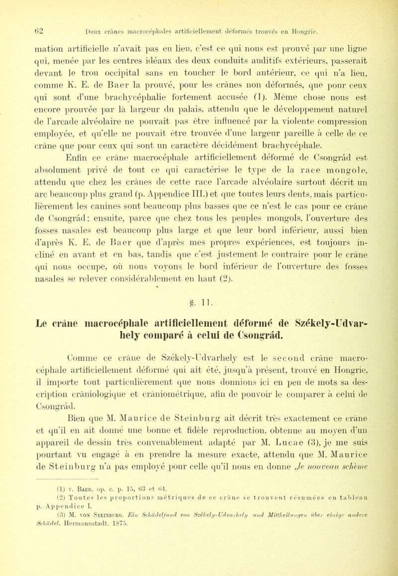 mation artificielle n’avait pas en lien, c’est ce qui nous est prouvé par une ligne qui, menée par les centres idéaux des deux conduits auditifs extérieurs, passerait devant le trou occipital sans en toucher le bord antérieur, ce qui n’a lieu, comme K. E. de Baer la prouvé, pour les crânes non déformés, que pour ceux qui sont d’une lu-achycéphalie fortement accusée (Ij. Même chose nous est encore prouvée par là largeur du palais, attendu que le développement naturel de l’arcade alvéolaire ne pouvait pas être influencé par la violente compression employée, et quelle ne pouvait être trouvée d’une largeur pareille à celle de ce crâne que pour ceux qui sont un caractère décidément brachycéphale. Enfin ce crâne macrocéphale artificiellement déformé de Csongrâd est absolnment privé de tout ce qui caractérise le type de la race mongole, attendu que chez les crânes de cette race l’arcade alvéolaire surtout décrit un arc beaucoup plus grand (p. Appendice III.) et que tontes leurs dents, mais particu- lièrement les canines sont beaucoup plus basses que ce n’est le cas pour ce crâne de Csongrâd; ensuite, parce que chez tous les peuples mongols, l’ouverture des fosses nasales est beaucoup plus large et que leur bord inférieur, aussi bien d’après K. E. de Baer que d’après mes propres expériences, est toujours in- cliné en avant et en bas, tandis que c’est justement le contraire pour le crâne qui nous occupe, où nous vojmns le lîord inférieur de l’ouverture des fosses nasales se relever considéraldement en haut (2). §. 11. Le crâne inacrocépliale artiflcîelleiuent déforiné de Székely-Udvar- liely comparé à celui de Csongrâd. Comme ce crâne de Székely-Udvarhely est le second crâne macro- céphale artificiellement déformé qui ait été, jusqu’à présent, trouvé en Hongrie, il importe tout particulièrement que nous donnions ici en peu de mots sa des- cription crâniologique et craniométrique, afin de pouvoir le comparer à celui de Csongrâd. Bien que M. Maurice de Steinburg ait décrit très exactement ce crâne et qu’il en ait donné une lionne et fidèle reproduction, obtenue au mojmn d’un appareil de dessin très convenablement adapté par M. Lucae (8), je me suis pourtant vu engagé à en prendre la mesure exacte, attendu que M. Maurice de Steinburg n’a pas employé pour celle qu’il nous en donne Je nouveau schhne flj V. Baer. op. c. p. 15, 63 et 64. (2) Toutes les proportions métriques de ce crâne se trouvent résumées en tableau p. Appendice I. (3) M. VON Steinburg. Eia Schcidelfiutd von Székeli/-Udvarhelij und Mittheilungeii üher einige andei-e ScJiddel. Hermannstadt. 1875.