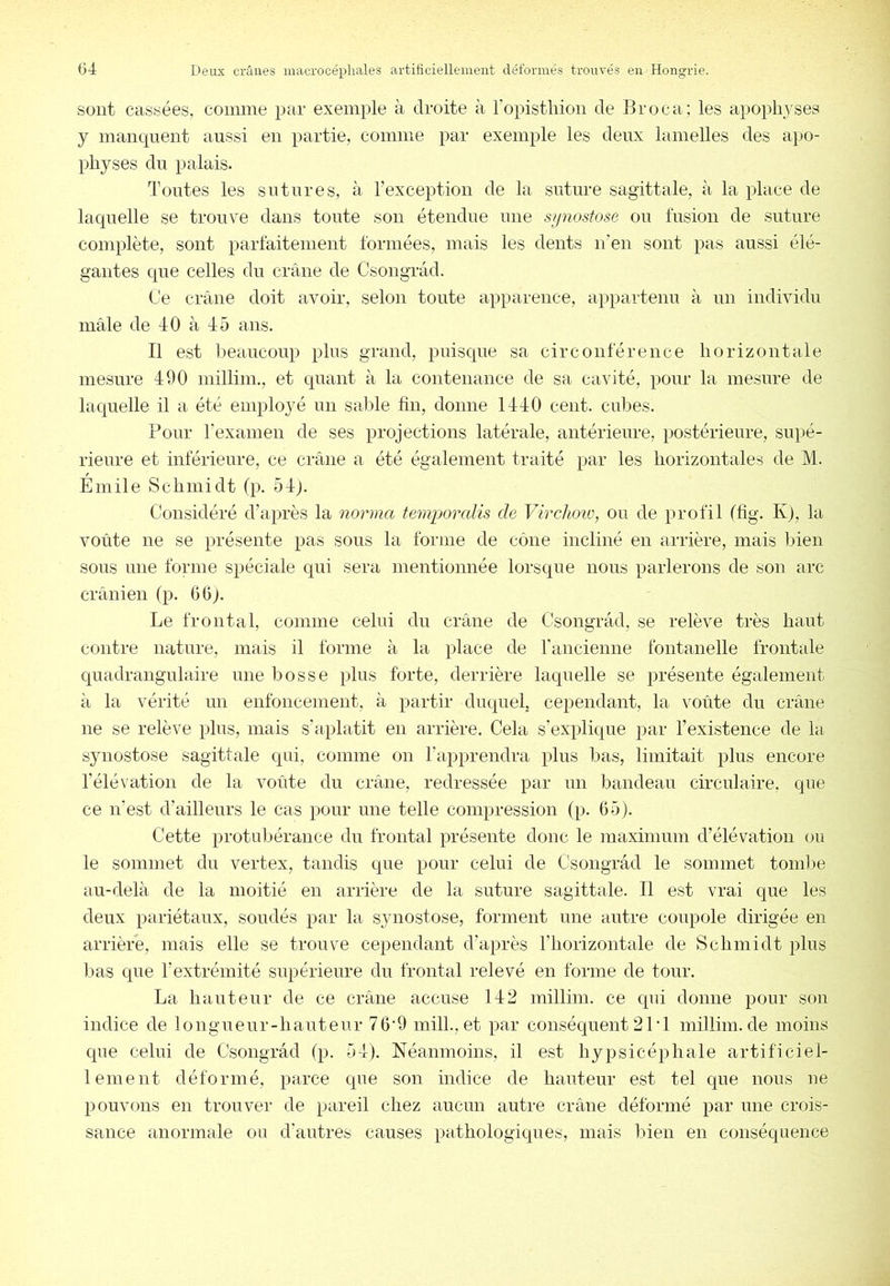 sont cassées, comme par exemple à droite à l’opistliioii de Broca; les apoplij^ses y manquent aussi en partie, comme par exemple les deux lamelles des apo- physes du palais. Tontes les sutures, à l’exception de la suture sagittale, à la place de laquelle se trouve dans toute son étendue nue s/inostose ou fusion de suture complète, sont pariaitemeut formées, mais les dents u'eii sont pas aussi élé- gantes que celles du crâne de Csougrâd. Ce crâne doit avoir, selon toute apparence, appartenu à un individu mâle de 40 à 45 ans. Il est Imaucoup plus grand, puisque sa circonférence horizontale mesure 490 iiiillim., et quant à la contenance de sa cavité, pour la mesure de laquelle il a été emploj^é un saisie fin, donne 1440 cent, cidfes. Pour l'examen de ses projections latérale, antérieure, postérieure, supé- rieure et inférieure, ce crâne a été également traité par les horizontales de M. Emile Schmidt (p. 54). Considéré d’après la norma temijoralis de Virclmi', ou de profil (hg. K), la voûte ne se présente pas sous la forme de cône incliné en arrière, mais bien sous une forme spéciale qui sera mentionnée lorsque nous parlerons de son arc crânien (p. 06). Le frontal, comme celui du crâne de Csougrâd, se relève très haut contre nature, mais il forme à la place de rancienne fontanelle frontale quadrangnlaire une bosse plus forte, derrière laquelle se présente également à la vérité un enfoncement, à partir duquel, cependant, la voûte du crâne ne se relève plus, mais s’aplatit en arrière. Cela s’explique par l’existence de la synostose sagittale qui, comme on l’apprendra plus bas, limitait plus encore l’élévation de la voûte du crâne, redressée par un bandeau circulaire, que ce n'est d’ailleurs le cas pour une telle compression (p. 65). Cette protuljérance du frontal présente donc le maximum d’élévation ou le sommet du vertex, tandis que pour celui de Cîsongrâd le sommet tomife au-delà de la moitié en arrière de la suture sagittale. Il est vrai que les deux pariétaux, soudés par la synostose, forment une autre coupole dirigée en arrière, mais elle se trouve cependant d’après l’horizontale de Schmidt plus bas que l’extrémité supérieure du frontal relevé en forme de tour. La hauteur de ce crâne accuse 142 millim. ce qui donne pour son indice de longueur-hauteur 76'9 mil!., et par conséquent 21’l millim.de moins que celui de Csougrâd (p. 54). Néanmoins, il est hypsicéphale artificiel- lement déformé, parce que son indice de hauteur est tel que nous ne pouvons en trouver de pareil chez aucun autre crâne déformé par une crois- sance anormale ou d’antres causes pathologiques, mais lûen en conséquence