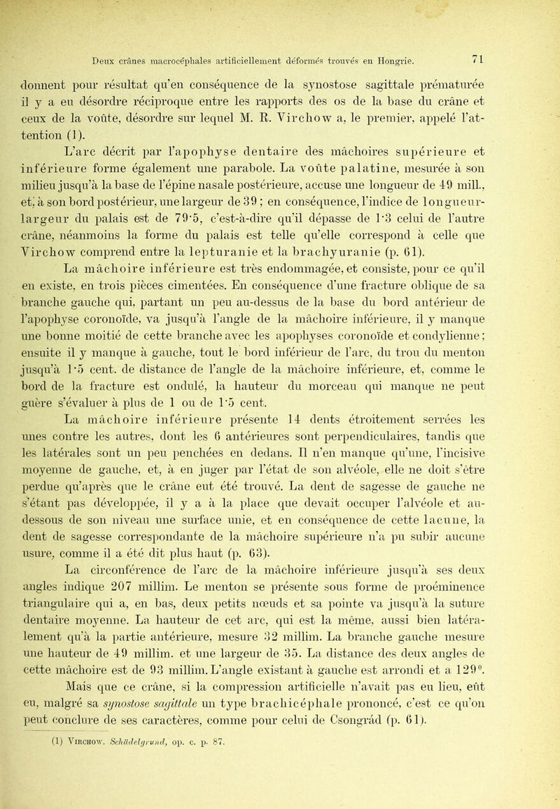 donnent pour résultat qu’en conséquence de la synostose sagittale prématurée il y a en désordre réciproque entre les rapports des os de la base du crâne et ceux de la voûte, désordre sur lequel M. R. Virchow a, le premier, appelé l’at- tentiou (1). L’arc décrit par l’apophyse dentaire des mâchoires supérieure et inférieure forme également une parabole. La voûte palatine, mesurée à son milieu jusqu’à la base de l’épine nasale postérieure, accuse mie longueur de 49 inilL, etj à son bord postérieur, line largeur de 39; eu conséquence, l’indice de longiienr- largeur du palais est de 79‘5, c’est-à-dire qu’il dépasse de L3 celui de l’autre crâne, néanmoins la forme du palais est telle qu’elle correspond à celle que Virchow comprend entre la lepturanie et la brachyuranie (p. 61). La mâchoire inférieure est très endommagée, et consiste, pour ce qu’il en existe, en trois pièces cimentées. En conséquence d’une fracture oblique de sa branche gauche qui, partant un peu au-dessus de la base du bord antérieur de l’apophyse coronoïde, va jusqu’à l’angle de la mâchoire inférieure, il y manque une bonne moitié de cette branche avec les apophyses coronoïde et condylienne ; ensuite il y manque à gauche, tout le bord inférieur de l’arc, du trou du mentoii jusqu’à L5 cent, de distance de l’angle de la mâchoire inférieure, et, comme le bord de la fracture est ondulé, la hauteur du morceau qui maiique ne peut guère s’évaluer à pins de 1 on de L5 cent. La mâchoire inférieure présente 14 dents étroitement serrées les unes contre les autres, dont les 6 antérieures sont perpendiculaires, tandis que les latérales sont un peu penchées en dedans. Il n’en manque qu’une, l’incisive moyenne de gauche, et, à eu juger par l’état de sou alvéole, elle ne doit s’être perdue qii’après que le crâne eut été trouvé. La dent de sagesse de gauche ne s’étant pas développée, il y a à la place que devait occuper l’alvéole et au- dessous de sou niveau mie surface unie, et eu conséquence de cette lacune, la dent de sagesse correspondante de la mâchoire supérieure n’a pu subir aucune usure, comme il a été dit plus haut (p. 63). La circonférence de l’arc de la mâchoire inférieure jusqu’à ses deux angles indique 207 inillim. Le menton se présente sons forme de proéminence triangulaire qui a, en bas, deux petits nœuds et sa pointe va jusqu’à la suture dentaire moyenne. La hauteur de cet arc, qui est la même, aussi bien latéra- lement qu’à la partie antérieure, mesure 32 inillim. La branche gauche mesure une hauteur de 49 inillim. et une largeur de 35. La distance des deux angles de cette mâchoire est de 93 inillim. L’angle existant à gauche est arrondi et a 129°. Mais que ce crâne, si la compression artificielle n’avait pas eu lieu, eût en, malgré sa synostose sagittale un type brachicéphale prononcé, c’est ce qu’on peut conchire de ses caractères, comme pour celui de Csongrâd (p. 61). (1) Virchow. Schüdelgrund, op. c. p- 87.