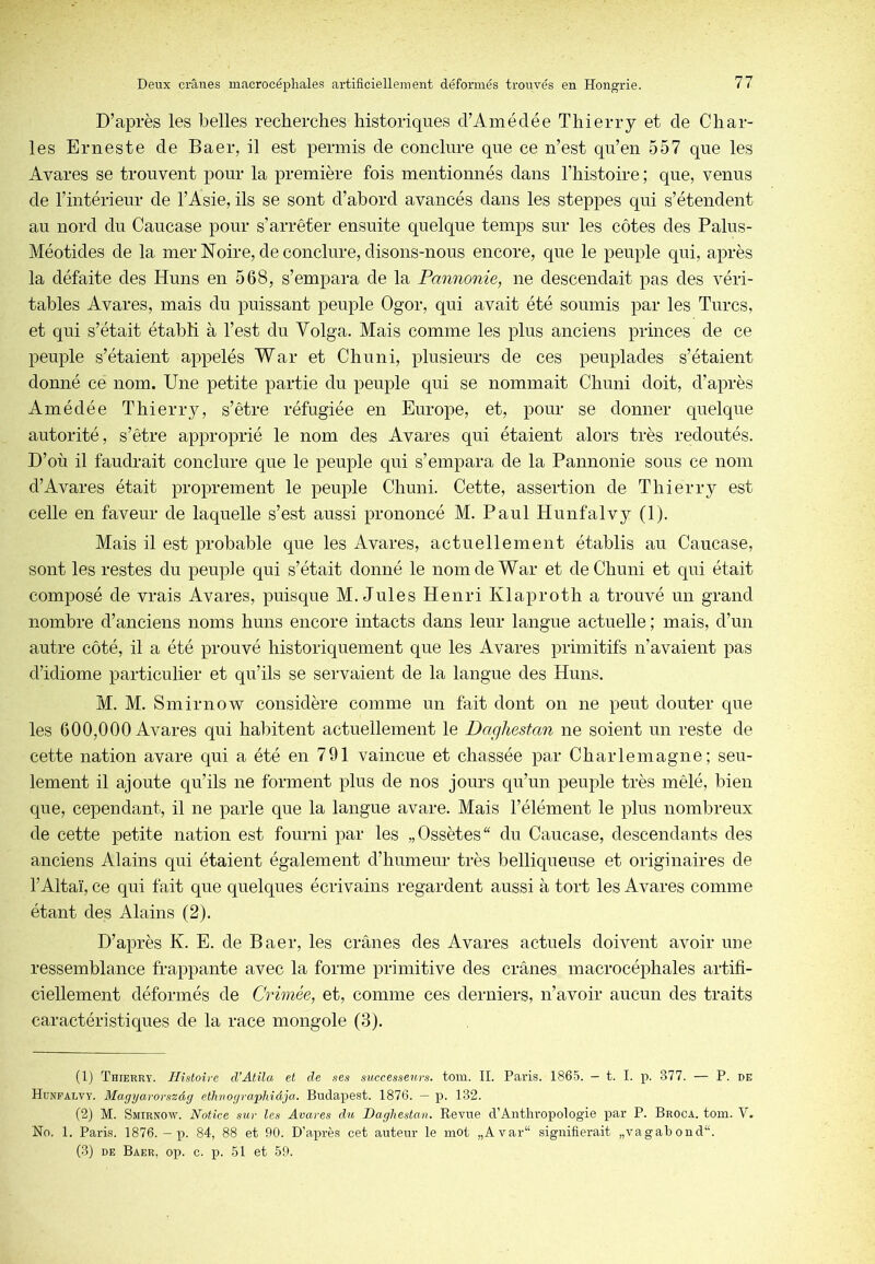 D’après les belles recherches historiques d’Amédée Thierry et de Char- les Erneste de Baer, il est permis de conclure que ce n’est qu’en 557 que les Avares se trouvent pour la première fois mentionnés dans l’histoire ; que, venus de l’intérieur de l’Asie, ils se sont d’abord avancés dans les steppes qui s’étendent au nord du Caucase pour s’arrêter ensuite quelque temps sur les côtes des Palus- Méotides de la merNoire, de conclure, disons-nous encore, que le peuple qui, après la défaite des Huns en 568, s’empara de la Pannonie, ne descendait pas des véri- tables Avares, mais du puissant peuple Ogor, qui avait été soumis par les Turcs, et qui s’était établi à l’est du Yolga. Mais comme les plus anciens princes de ce peuple s’étaient appelés War et Chuni, plusieurs de ces peuplades s’étaient donné ce nom. Une petite partie du peuple qui se nommait Chuni doit, d’après Amédée Thierry, s’être réfugiée en Europe, et, pour se donner quelque autorité, s’être approprié le nom des Avares qui étaient alors très redoutés. D’où il faudrait conclure que le peuple qui s’empara de la Pannonie sous ce nom d’Avares était proprement le peuple Chuni. Cette, assertion de Thierry est celle en faveur de laquelle s’est aussi prononcé M. Paul Hunfalvy (1). Mais il est probable que les Avares, actuellement établis au Caucase, sont les restes du peuple qui s’était donné le nom de War et de Chuni et qui était composé de vrais Avares, puisque M. Jules Henri Klaproth a trouvé un grand nombre d’anciens noms huns encore intacts dans leur langue actuelle ; mais, d’un autre côté, il a été prouvé historiquement que les Avares primitifs n’avaient pas d’idiome particulier et qu’ils se servaient de la langue des Huns. M. M. Smirnow considère comme un fait dont on ne peut douter que les 600,000 Avares qui habitent actuellement le Daghestan ne soient un reste de cette nation avare qui a été en 791 vaincue et chassée par Charlemagne; seu- lement il ajoute qu’ils ne forment plus de nos jours qu’un peuple très mêlé, bien que, cependant, il ne parle que la langue avare. Mais l’élément le plus nombreux de cette petite nation est fourni par les „Ossètes“ du Caucase, descendants des anciens Alains qui étaient également d’humeur très belliqueuse et originaires de l’Altaï, ce qui fait que quelques écrivains regardent aussi à tort les Avares comme étant des Alains (2). D’après K. E. de Baer, les crânes des Avares actuels doivent avoir une ressemblance frappante avec la forme primitive des crânes macrocéphales artifi- ciellement déformés de Crimée, et, comme ces derniers, n’avoir aucun des traits caractéristiques de la race mongole (3). (1) Thierry. Histoire d’Atila et de ses successeurs, tom. IL Paris. 1865. — t. I. p. 377. — P. de Hunfalvy. Magyarorszàg cthuogro'phiâja. Budapest. 1876. — p. 132. (2) M. Smirnow. Notice sur les Avares du Daghestan. Revue d’Anthropologie par P. Broca. tom. V. No. 1. Paris. 1876. — p. 84, 88 et 90. D'après cet auteur le mot „Avar“ signifierait „vagabond“. (3) DE Baer, op. c. p. 51 et 59.