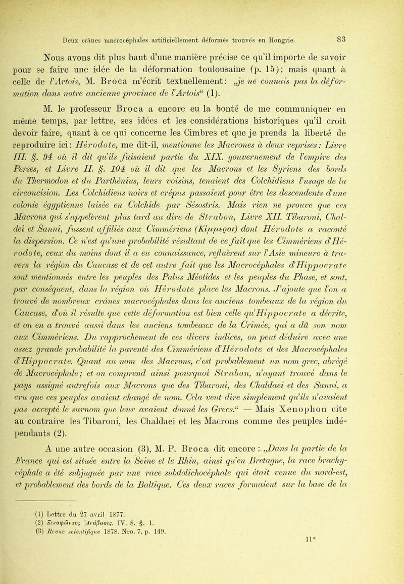 Nous avons dit plus haut d’une manière précise ce qu’il importe de savoir pour se faire une idée de la déformation toulousaine (p. 15); mais quant à celle de l’Artois, M. Broca m’écrit textuellement: „je ne connais pas Ict défor- mation dans notre ancienne province de l’Artois“ (1). M. le professeur Broca a encore eu la bonté de me communiquer en même temps, par lettre, ses idées et les considérations historiques qu’il croit devoir faire, quant à ce qui concerne les Cimbres et que je prends la liberté de reproduire ici: Hérodote, me dit-il, mentionne les Macrones à deux reprises: Livre IIL §. 94 où il dit qu’ils faisaient partie du XIX. gouvernement de l’empire des Perses, et Livre IL §. 104 où il dit que les Macrons et les Syriens des bords du Thermodon et du Parthénius, leurs voisins, tencdent des Colchidiens l’usage de Ict circoncision. Les Colchidiens noirs et crépus passaient pour être les descendents d’une colonie égyptienne laisée en Colcliide par Sésostris. Mais rien ne prouve que ces Macrons qui s’appelèrent plus tard cm dire cle Strahon, Livre XII. Tïbaroni, Clicd- dei et Sanni, fussent affiliés aux Cimmériens (Kipusqoi) dont Hérodote a raconté la dispersion. Ce n’est qu’une probabilité résidtant de ce fait que les Cimmériens d’Hé- rodote, ceux du moins dont il a eu connaissance, refluèrent sitr l’Asie mineure a tra- vers la région du Caucase et de cet autre fait que les Macrocéphales d’Hippocrate sont mentionnés entre les peuples des Ledits Méotides et les peuples du Phase, et sont, par conséquent, dans la région où Hérodote place les Macrons. J’ajoute que l’on a trouvé de nombreux crânes macrocéphales dans les anciens tombeaux cle la région du Caucase, d’où il résulte que cette déformation est bien celle qu’Hippocrate a décrite, et on en a trouvé aussi dans les anciens tombeaux de la Crimée, qui a dû son nom aux Cimmériens. Du rapprochement de ces divers indices, on peut déduire avec une assez grande probabilité la parenté des Cimmériens d’Hérodote et des Macrocéphedes d’Hippocrate. Quant au nom des Macrons, c’est probablement un nom grec, abrégé de Macrocéphede •, et on comprend ainsi pourquoi Strabon, n’ayant trouvé dans le pays assigné autrefois aux Macrons que des Tibaroni, des Cheddaei et des Sanni, a cru que ces peuples avaient changé de nom. Cela veut dire simplement qu’ils n’avaient pas accepté le surnom que leur avaient donné les Grecs.“ — Mais Xenophon cite au contraire les Tibaroni, les Chaldaei et les Macrons comme des peuples indé- pendants (2). A une autre occasion (3), M. P. Broca dit encore : ,,Dans la partie de la France qid est située entre Icl Seine et le Rhin, ainsi qu’en Bretagne, la race brachy- céphede a été sid>juguée par une race subdolichocéphede qui était venue du nord-est, et probablement des bords de la Bedtique. Ces deux races formaient sur la base de la (1) Lettre du 27 avril 1877. (2) ÎEl'OcjDwrro; 'A>'û(iaaiç. IV. 8. §. 1. (3) Revue scientifique 1878. Nro. 7, p. 149. 11*