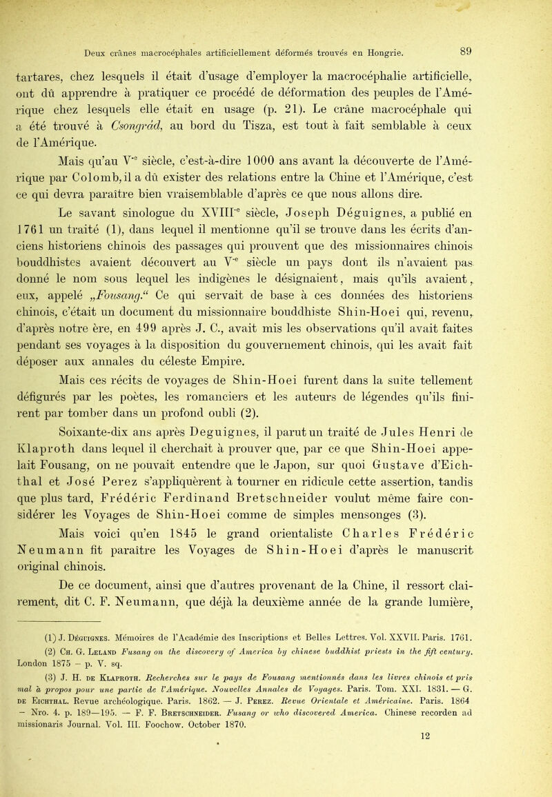 tartares, chez lesquels il était d’usage d’employer la macrocéphalie artificielle, ont dû apprendre à pratiquer ce procédé de déformation des peuples de l’Amé- rique chez lesquels elle était en usage (p. 21). Le crâne macrocéphale qui a été trouvé à Csongràcl, au bord du Tisza, est tout à fait semblable à ceux de l’Amérique. Mais qu’au V'® siècle, c’est-à-dire 1000 ans avant la découverte de l’Amé- rique par Colomb,il a dû exister des relations entre la Chine et l’Amérique, c’est ce qui devra paraître bien vraisemblable d’après ce que nous allons dire. Le savant sinologue du XYIIL® siècle, Joseph Déguignes, a publié en 1761 un traité (1), dans lequel il mentionne qu’il se trouve dans les écrits d’an- ciens historiens chinois des passages qui prouvent que des missionnaires chinois bouddhistes avaient découvert au V‘® siècle un pays dont ils n’avaient pas donné le nom sous lequel les indigènes le désignaient, mais qu’ils avaient, eux, appelé „Fousang.“ Ce qui servait de base à ces données des historiens chinois, c’était un document du missionnaire bouddhiste Shin-Hoei qui, revenu, d’après notre ère, en 499 après J. C., avait mis les observations qu’il avait faites pendant ses voyages à la disposition du gouvernement chinois, qui les avait fait déposer aux annales du céleste Empire. Mais ces récits de voyages de Shin-Hoei furent dans la suite tellement défigurés par les poètes, les romanciers et les auteurs de légendes qu’ils fini- rent par tomber dans un profond oubli (2). Soixante-dix ans après Deguignes, il parut un traité de Jules Henri de Klaproth dans lequel il cherchait à prouver que, par ce que Shin-Hoei appe- lait Fousang, on ne pouvait entendre que le Japon, sur quoi Gustave d’Eich- thal et José Ferez s’apphquèrent à tourner en ridicule cette assertion, tandis que plus tard, Frédéric Ferdinand Bretschneider voulut même faire con- sidérer les Voyages de Shin-Hoei comme de simples mensonges (3). Mais voici qu’en 1845 le grand orientaliste Charles Frédéric Neumann fit paraître les Voyages de Shin-Hoei d’après le manuscrit original chinois. De ce document, ainsi que d’autres provenant de la Chine, il ressort clai- rement, dit C. F. Neumann, que déjà la deuxième année de la grande lumière, (1) J. Déguignes. Mémoires de l’Académie des Inscriptions et Belles Lettres. Vol. XXVII. Paris. 1761. (2) Ch. g. Leland Fusang on the discover y of America h y chinese buddhist priesls in the fift century. London 1875 — p. V. sq. (3) J. H. DE Klaproth. Recherches sur le pays de Fousang mentionnés dans les livres chinois et pris mal a propos pour une partie de l’Amérique. Nouvelles Annales de Voyages. Paris. Tom. XXL 1831. — G. DE Eichthal. Revue archéologique. Paris. 1862. — J. Perez. Revue Orientale et Américaine. Paris. 1864 — Nro. 4. p. 189—195. — F. F. Bretschneider. Fusang or who discovered America. Chinese recorden ad missionaris Journal. Vol. III. Foochow. October 1870. 12