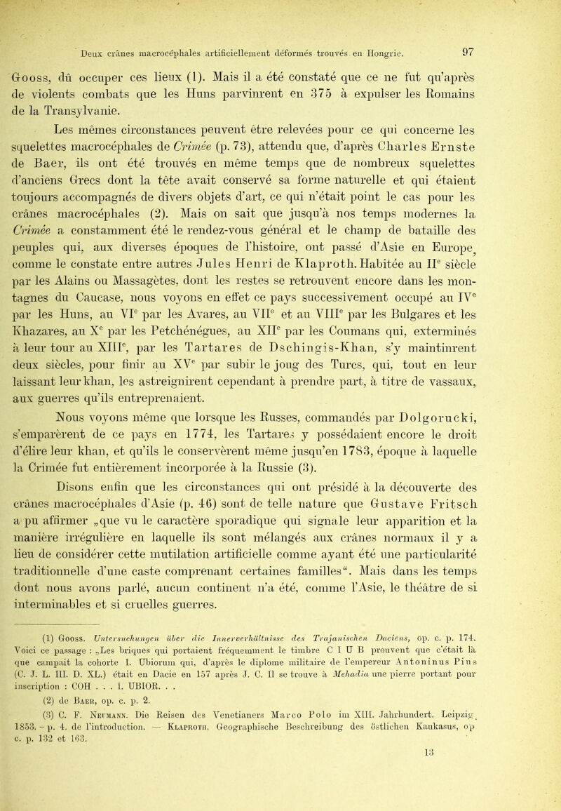 Gooss, dû occuper ces lieux (1). Mais il a été constaté que ce ne fut qu’après de violents combats que les Huns parvinrent en 375 à expulser les Romains de la Transylvanie. Les mêmes circonstances peuvent être relevées pour ce qui concerne les squelettes macrocéphales de Crimée (p. 73), attendu que, d’après Charles Ernste de Baer, ils ont été trouvés en même temps que de nombreux squelettes d’anciens Grecs dont la tête avait conservé sa forme naturelle et qui étaient toujours accompagnés de divers objets d’art, ce qui n’était point le cas pour les crânes macrocéphales (2). Mais on sait que jusqu’à nos temps modernes la Crimée a constamment été le rendez-vous général et le champ de bataille des peuples qui, aux diverses époques de l’histoire, ont passé d’Asie en Europe^ comme le constate entre autres Jules Henri de Klaproth. Habitée au IP siècle par les Alains ou Massagètes, dont les restes se retrouvent encore dans les mon- tagnes du Caucase, nous voyons en effet ce pays successivement occupé au IV® par les Huns, au VP par les Avares, au VIP et au VHP par les Bulgares et les Khazares, au X® par les Petchénégues, au XIP par les Coumans qui, exterminés à leur tour au XHP, par les Tartares de Dschingis-Khan, s’y maintinrent deux siècles, pour finir au XV® par subir le joug des Turcs, qui, tout en leur laissant leur khan, les astreignirent cependant à prendre part, à titre de vassaux, aux guerres qu’ils entreprenaient. Nous voyons même que lorsque les Russes, commandés par Dolgorucki, s’emparèrent de ce pays en 1774, les Tartares y possédaient encore le droit d’élire leur khan, et qu’ils le conservèrent même jusqu’en 1783, époque à laquelle la Crimée fut entièrement incorporée à la Russie (3). Disons enfin que les circonstances qui ont présidé à la découverte des crânes macrocéphales d’Asie (p. 46) sont de telle nature que Gustave Fritsch a pu affirmer „que vu le caractère sporadique qui signale leur apparition et la manière irrégulière en laquelle ils sont mélangés aux crânes normaux il y a lieu de considérer cette mutilation artificielle comme ayant été une particularité traditionnelle d’une caste comprenant certaines familles. Mais dans les temps dont nous avons parlé, aucun continent n’a été, comme l’Asie, le théâtre de si interminables et si cruelles guerres. (1) Gooss. Untersuchuncien üher die InnewerhUltnisse des Trajanischen Daciens, op. c. p. 174. Voici ce passage : „Les briques qui portaient fréquemment le timbre C I ü B prouvent que c’était là que campait la cohorte I. Ubiorum qui, d’après le diplôme militaire de l’empereur Antoninus Pins (C. .1. L. III. D. XL.) était en Dacie en 157 après J. C. Il se trouve à Mehadia une pierre portant pour- inscription : COH . . . l. UBIOR. . . (2) de Baer, op. c. p. 2. (d) C. F. Nei'mann. Die Reisen des Venetianers Marco Polo im XIH. .lahrhundert. Leipzig_ 1853. - p. 4. de l’introduction. — Klaproth, Geographische Beschreibung des cistlichen Kaukasus, op c. p. 132 et 163. 13