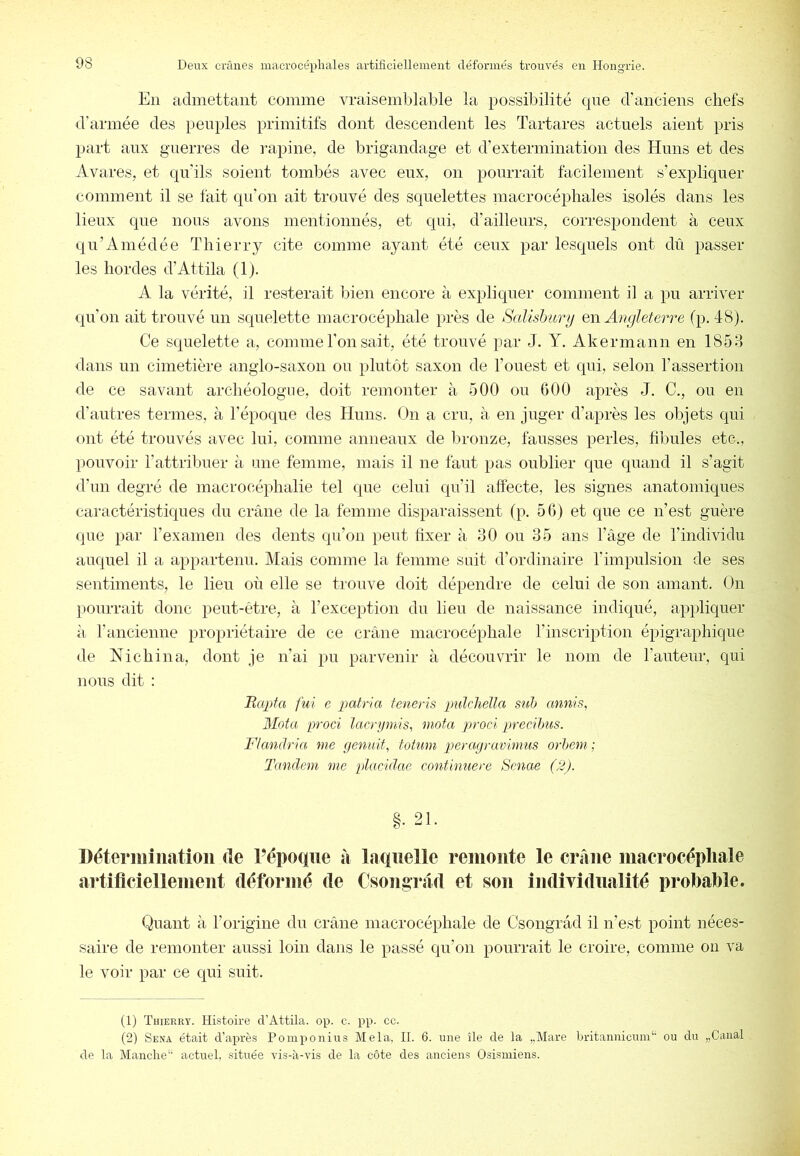 En admettant comme vraisemblable la possibilité que d’anciens chefs d’armée des peuples primitifs dont descendent les Tartares actuels aient pris part aux guerres de l’apine, de brigandage et d’extermination des Huns et des Avares, et qu'ils soient tombés avec eux, on pourrait facilement s’expliquer comment il se fait qu’on ait trouvé des squelettes macrocépliales isolés dans les lieux que nous avons mentionnés, et qui, d’ailleurs, correspondent à ceux qn’Ainédée Thierry cite comme ayant été ceux par lesquels ont dû passer les hordes d’Attila (1). A la vérité, il resterait bien encore à expliquer comment il a pu arriver qu’on ait trouvé un squelette macrocéphale près de Sallshiinj en Angleterre (p. 48). Ce squelette a, comme l’on sait, été trouvé par J. Y. Akermann en 1858 dans un cimetière anglo-saxon on plutôt saxon de l’ouest et qui, selon l’assertion de ce savant archéologue, doit remonter à 500 on 600 après J. C., ou en d’antres termes, à l’époque des Huns. On a cru, à en juger d’après les objets qui ont été trouvés avec lui, comme anneaux de bronze, fausses perles, fibules etc., pouvoir l’attribuer à une femme, mais il ne faut pas oublier que quand il s’agit d’un degré de macrocéphalie tel que celui qu’il affecte, les signes anatomiques caractéristiques du crâne de la femme disparaissent (p. 56) et que ce n’est guère que par rexamen des dents qu’on peut fixer à 30 ou 35 ans l’âge de l’individu auquel il a appartenu. Mais comme la femme suit d’ordinaire l’impulsion de ses sentiments, le lieu où elle se trouve doit dépendre de celui de son amant. On pourrait donc peut-être, à l’exception du lieu de naissance indiqué, appliquer il rancienne propriétaire de ce crâne macrocéphale l’inscription épigraphique de Nichina, dont je n’ai pu parvenir à découvrir le nom de l’auteur, qui nous dit : Ilapta fui e patria teneris pulcliella suh annis, Mota proci lacrymis^ mota proci precihus. Flcmdria me genuit^ tohim peragravimus orhem; Tandem me plucidae continuere Senae (2). §. 21. Détermination de l’époque à laquelle remonte le crâne macrocéphale artificiellement déformé de Csongrâd et son individualité probable. Quant à l’origine du crâne macrocéphale de Csongrâd il n’est point néces- saire de remonter aussi loin dans le passé qu’on pourrait le croire, comme ou va le voir par ce qui suit. (1) Thierry. Histoire d’Attila, op. c. pp. cc. (2) Sesa était d’après Poinponius Mêla, H. 6. une île de la „Mare britannicum‘' ou du „Canal de la Manche*' actuel, située vis-à-vis de la côte des anciens Osismiens.