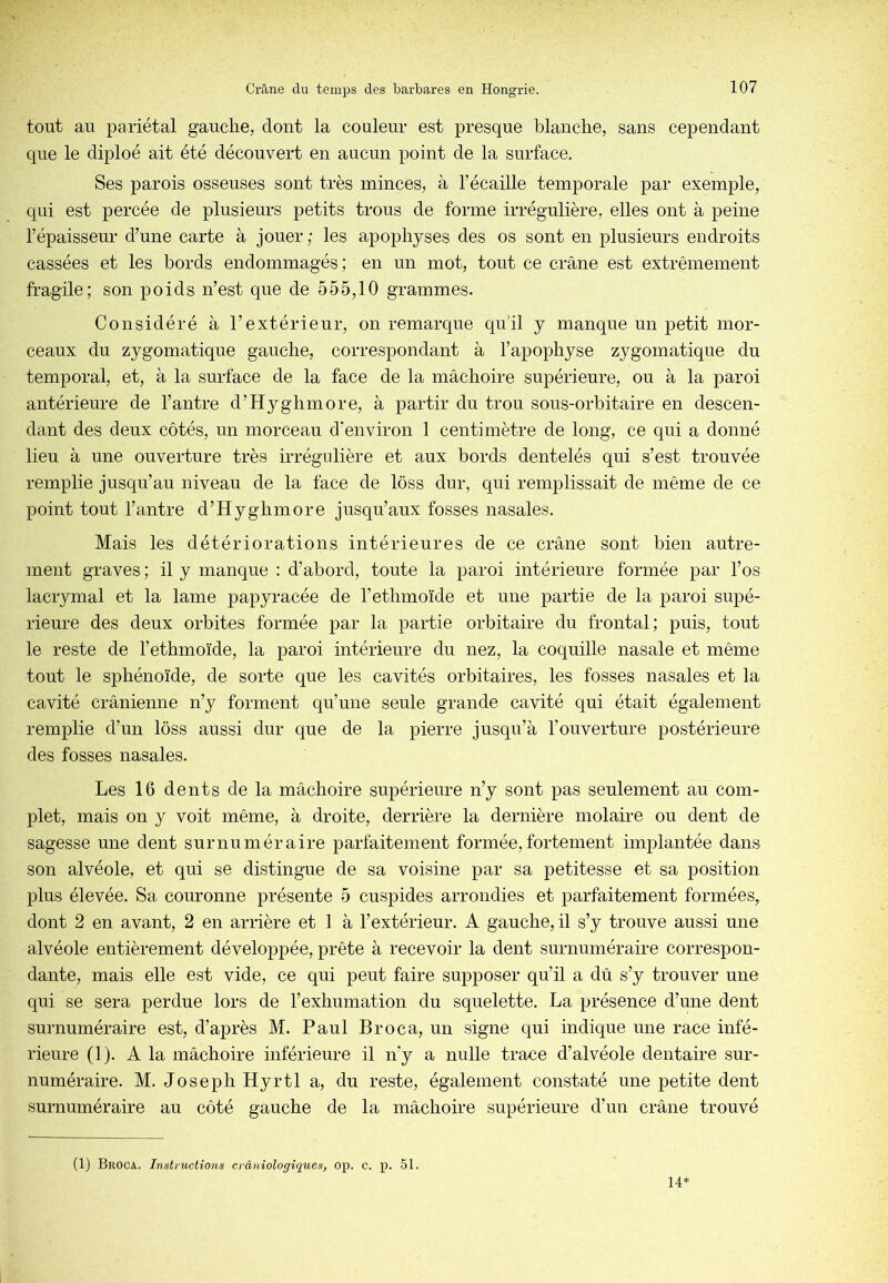 tout au pariétal gauche, dont la couleur est presque blanche, sans cependant que le diploé ait été découvert en aucun point de la surface. Ses parois osseuses sont très minces, à l’écaille temporale par exemple, qui est percée de plusieurs petits trous de forme irrégulière, elles ont à peine l’épaisseur d’une carte à jouer ; les apophyses des os sont en plusieurs endroits cassées et les bords endommagés; en un mot, tout ce crâne est extrêmement fragile; son poids n’est que de 555,10 grammes. Considéré à l’extérieur, on remarque qu’il y manque un petit mor- ceaux du zygomatique gauche, correspondant à l’apophyse zygomatique du temporal, et, à la surface de la face de la mâchoire supérieure, ou à la paroi antérieure de l’antre d’Hyghmore, à partir du trou sous-orbitaire en descen- dant des deux côtés, un morceau d'environ 1 centimètre de long, ce qui a donné lieu à une ouverture très irrégulière et aux bords dentelés qui s’est trouvée remplie jusqu’au niveau de la face de lôss dur, qui remplissait de même de ce point tout l’antre d’Hyghmore jusqu’aux fosses nasales. Mais les détériorations intérieures de ce crâne sont bien autre- ment graves ; il y manque : d’abord, toute la paroi intérieure formée par l’os lacrymal et la lame papyracée de l’ethmoïde et une partie de la paroi supé- rieure des deux orbites formée par la partie orbitaire du frontal; puis, tout le reste de l’ethmoïde, la paroi intérieure du nez, la coquille nasale et même tout le sphénoïde, de sorte que les cavités orbitaires, les fosses nasales et la cavité crânienne n’y forment qu’une seule grande cavité qui était également remplie d’un lôss aussi dur que de la pierre jusqu’à l’ouverture postérieure des fosses nasales. Les 16 dents de la mâchoire supérieure n’y sont pas seulement au com- plet, mais on y voit même, à droite, derrière la dernière molaire ou dent de sagesse une dent surnuméraire parfaitement formée,fortement imj)lantée dans son alvéole, et qui se distingue de sa voisine par sa petitesse et sa position plus élevée. Sa couronne présente 5 cuspides arrondies et parfaitement formées, dont 2 en avant, 2 en arrière et 1 à l’extérieur. A gauche, il s’y trouve aussi une alvéole entièrement développée, prête à recevoir la dent surnuméraire correspon- dante, mais elle est vide, ce qui peut faire supposer qu’il a dû s’y trouver une qui se sera perdue lors de l’exhumation du squelette. La présence d’une dent surnuméraire est, d’après M. Paul Broca, un signe qui indique une race infé- rieure (1). A la mâchoire inférieure il n'y a nulle trace d’alvéole dentaire sur- numéraire. M. Joseph Hyrtl a, du reste, également constaté une petite dent surnuméraire au côté gauche de la mâchoire supérieure d’un crâne trouvé (1) Broca. Instructions erànîologiques, op. c. p. 51. 14*