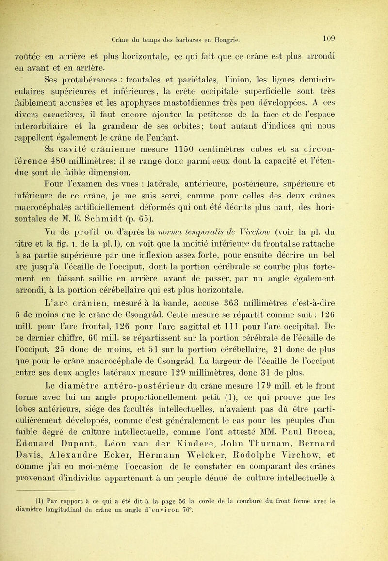 voûtée en arrière et plus liorizontale, ce qui fait que ce crâne e*t plus arrondi en avant et en arrière. Ses protubérances : frontales et pariétales, l’inion, les lignes demi-cir- culaires supérieures et inférieures, la crête occipitale superficielle sont très faiblement accusées et les apophyses mastoïdiennes très peu développées. A ces divers caractères, il faut encore ajouter la petitesse de la face et de l’espace interorbitaire et la grandeur de ses orbites; tout autant d’indices qui nous rappellent également le crâne de l’enfant. Sa cavité crânienne mesure 1150 centimètres cubes et sa circon- férence 480 millimètres; il se range donc parmi ceux dont la capacité et l’éten- due sont de faible dimension. Pour l’examen des vues : latérale, antérieure, postérieure, supérieure et inférieure de ce crâne, je me suis servi, comme pour celles des deux crânes macrocéphales artificiellement déformés qui ont été décrits plus haut, des hori- zontales de M. E. Schmidt (p. 65). Vu de profil ou d’après la norma temporalis de Virclioiü (voir la pl. du titre et la fig. l. de la pl. I), on voit que la moitié inférieure du frontal se rattache à sa partie supérieure par une inflexion assez forte, pour ensuite décrire un bel arc jusqu’à l’écaille de l’occiput, dont la portion cérébrale se courbe plus forte- ment en faisant saillie en arrière avant de passer, par un angle également arrondi, à la portion cérébellaire qui est plus horizontale. L’arc crânien, mesuré à la bande, accuse 363 millimètres c’est-à-dire 6 de moins que le crâne de Csongrâd. Cette mesure se répartit comme suit : 126 mill. pour l’arc frontal, 126 pour l’arc sagittal et 111 pour l’arc occipital. De ce dernier chiffre, 60 mill. se répartissent sur la portion cérébrale de l’écaille de l’occiput, 25 donc de moins, et 51 sur la portion cérébellaire, 21 donc de plus que pour le crâne macrocéphale de Csongrâd. La largeur de l’écaille de l’occiput entre ses deux angles latéraux mesure 129 millimètres, donc 31 de plus. Le diamètre antéro-postérieur du crâne mesure 179 mill. et le front forme avec lui un angle proportionellement petit (1), ce qui prouve que les lobes antérieurs, siège des facultés intellectuelles, n’avaient pas dû être parti- culièrement développés, comme c’est généralement le cas pour les peuples d’un faible degré de culture intellectuelle, comme l’ont attesté MM. Paul Broca, Edouard Dupont, Léon van der Kindere, John Thurnam, Bernard Davis, Alexandre Ecker, Hermann Welcker, Rodolphe Virchow, et comme j’ai eu moi-même l’occasion de le constater en comparant des crânes provenant d’individus appartenant à un peuple dénué de culture intellectuelle à (1) Par rapport à ce qui a été dit à la page 56 la corde de la courbure du front forme avec le diamètre longitudinal du crâne un angle d’environ 76®.