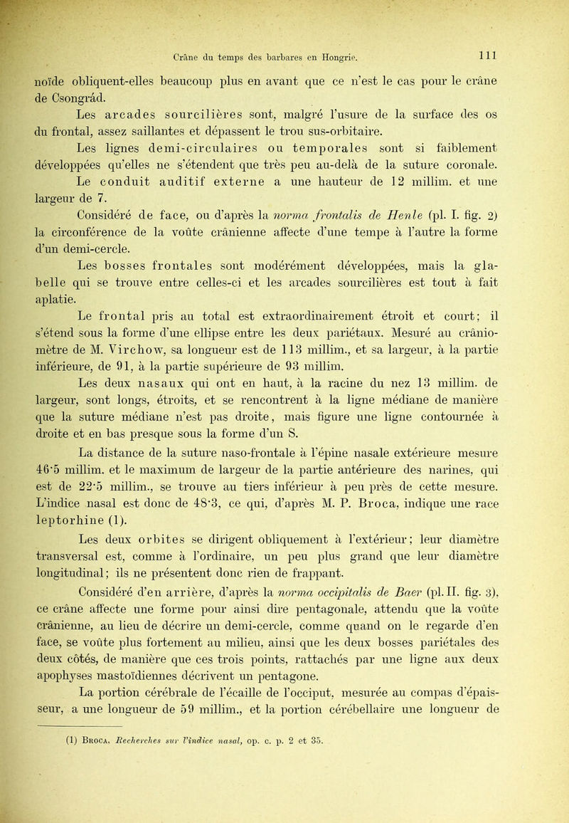 noïde obliquent-elles beaucoup plus en avant que ce n’est le cas pour le crâne de Csongrâd. Les arcades sourcilières sont, malgré l’usure de la surface des os du frontal, assez saillantes et dépassent le trou sus-orbitaire. Les lignes demi-circulaires ou temj)orales sont si faiblement développées qu’elles ne s’étendent que très peu au-delà de la suture coronale. Le conduit auditif externe a une hauteur de 12 millim. et une largeur de 7. Considéré de face, ou d’après la norma frontalis de Henle (pl. I. fig. 2) la circonférence de la voûte crânienne affecte d’une tempe à l’autre la forme d’un demi-cercle. Les bosses frontales sont modérément développées, mais la gla- belle qui se trouve entre celles-ci et les arcades sourcilières est tout à fait aplatie. Le frontal pris au total est extraordinairement étroit et court; il s’étend sous la forme d’une ellipse entre les deux pariétaux. Mesuré au crânio- mètre de M. Virchow, sa longueur est de 113 millim., et sa largeur, à la partie inférieure, de 91, à la partie supérieure de 93 millim. Les deux nasaux qui ont en haut, à la racine du nez 13 millim. de largeur, sont longs, étroits, et se rencontrent à la ligne médiane de manière que la suture médiane n’est pas droite, mais figure une ligne contournée à droite et en bas presque sous la forme d’un S. La distance de la suture naso-frontale à l’épine nasale extérieure mesure 46'5 millim. et le maximum de largeur de la partie antérieure des narines, qui est de 22’5 millim., se trouve au tiers inférieur à peu près de cette mesure. L’indice nasal est donc de 48’3, ce qui, d’après M. P. Broca, indique une race leptorhine (1). Les deux orbites se dirigent obliquement à l’extérieur; leur diamètre transversal est, comme à l’ordinaire, un peu plus grand que leur diamètre longitudinal; ils ne présentent donc rien de frappant. Considéré d’en arrière, d’après la norma occipitalis de Baer (pl. II. fig. 3), ce crâne affecte une forme pour ainsi dire pentagonale, attendu que la voûte crânienne, au lieu de décrire un demi-cercle, comme quand on le regarde d’en face, se voûte plus fortement au milieu, ainsi que les deux bosses pariétales des deux côtés, de manière que ces trois points, rattachés par une ligne aux deux apophyses mastoïdiennes décrivent un pentagone. La portion cérébrale de l’écaille de l’occiput, mesurée au compas d’épais- seur, a une longueur de 59 millim., et la portion cérébellaire une longueur de (1) Broca, Recherches sur l’indice nasal, op. c. p. 2 et 35.