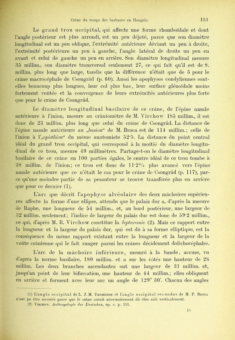 Le grand trou occipital, qui affecte une forme rhomboïdale et dont l’angle postérieur est plus arrondi, est un peu déjeté, parce que son diamètre longitudinal est un peu oblique, l’extrémité antérieure déviant un peu à droite, l’extrémité postérieure un peu à gauche, l’angle latéral de droite un peu en avant et celui de gauche un peu en arrière. Son diamètre longitudinal mesure 35 millim., son diamètre transversal seulement 27, ce qui fait qu’il est de 8. inillim. plus long que large, tandis que la différence n’était que de 5 pour le crâne macrocéphale de Csongrâd (p. 60). Aussi les apophyses condyliennes sont- elles beaucoup plus longues, leur col plus bas, leur surface glénoïdale moins fortement voûtée et la convergence de leurs extrémités antérieures plus forte que pour le crâne de Csongrâd. Le diamètre longitudinal basilaire de ce crâne, de l’épine nasale antérieure à l’inion, mesure au crâniomètre de M. Virchow 185 millim., il est donc de 23 millim. plus long que celui du crâne de Csongrâd. La distance de l’épine nasale antérieure au „hasion“ de M. Broca est de 114 millim.; celle de l’inion à Y„opisthion“ du même anatomiste 52'5. La distance du point central idéal du grand trou occipital, qui correspond à la moitié du diamètre longitu- dinal de ce trou, mesure 49 millimètres. Partage-t-on le diamètre longitudinal basilaire de ce crâne en 100 parties égales, le centre idéal de ce trou tombe à 38 millim. de l’inion; ce trou est donc de 11*2% plus avancé vers l’épine nasale antérieure que ce n’était le cas pour le crâne de Csongrâd (p. 117), par- ce qu’une moindre partie de sa pesanteur se trouve transférée plus en arrière que pour ce dernier (1). L’arc que décrit l’apophyse alvéolaire des deux mâchoires supérieu- res affecte la forme d’une ellipse, attendu que le palais dur a, d’après la mesure de Raphe, une longueur de 54 millim., et, au bord postérieur, une largeur de 32 millim. seulement; l’indice de largeur du palais dur est donc de 59*2 millim., ce qui, d’après M. R. Virchow constitue la lepturanie (2). Mais ce rapport entre la longueur et la largeur du palais dur, qui est dû à sa forme elliptique, est la conséquence du même rapport existant entre la longueur et la largeur de la voûte crânienne qui le fait ranger parmi les crânes décidément dolichocéphales. L’arc de la mâchoire inférieure, mesuré à la bande, accuse, vu d’après la norme basilaire, 180 millim. et a sur les côtés une hauteur de 28 inillim. Les deux branches ascendantes ont une largeur de 31 millim. et, jusqu’au point de leur bifurcation, une hauteur de 44 miJlim.; elles obliquent en arrière et forment avec leur arc un angle de 129° 30'. Chacun des angles (1) L’angle occipital de L. J. M. Daubenton et l’angle occipital secundus de M. P. Broca n’ont pu être mesurés parce que le crâne aurait nécessairement dû être scié verticalement. (2) Virchow. Anthropologie der Deutschen, op. c. p. 151.