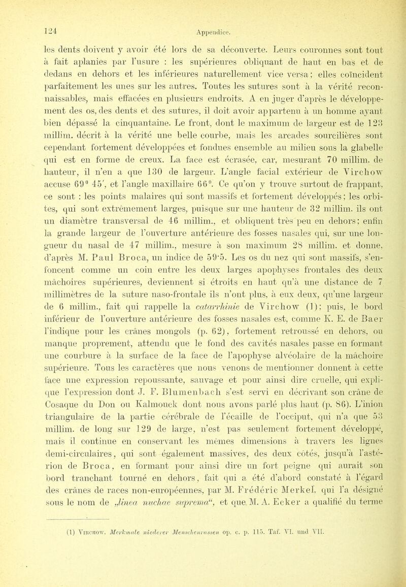 les dents doivent y avoir été lors de sa découverte. Leurs couronnes sont tout à fait aplanies par rusnre : les supérieures oblicpiant de haut en l^as et de dedans en dehors et les inférieures naturellement vice versa; elles coïncident parfaitement les unes sur les antres. Toutes les sutures sont à la vérité recon- naissables, mais effacées en plusieurs endroits. A en juger d’après le développe- ment des os, des dents et des sutures, il doit avoir appartenu à un homme ayant bien dépassé la cinquantaine. Le front, dont le maximum de largeur est de 123 millim. décrit à la vérité une belle courbe, mais les arcades sourcilières sont cependant fortement développées et fondues ensemble au milieu sous la glabelle qui est en forme de creux. La face est écrasée, car, mesurant 70 millim. de hauteur, il n’en a que 130 de largeur. L’angle facial extérieur de Virchov^ accuse 69“ 45', et l’angle maxillaire 66°. Ce qu’on y trouve surtout de frappant, ce sont : les points malaires qui sont massifs et fortement développés ; les orbi- tes, qui sont extrêmement larges, puisque sur une hauteur de 32 millim. ils ont un diamètre transversal de 46 millim., et obliquent très peu en dehors; enfin la grande largeur de l’ouverture antérieure des fosses nasales qui, sur une lon- gueur du nasal de 47 millim., mesure à son maximum 28 millim. et donne, d’après M. Paul Broca, un indice de 59‘5. Les os du nez qui sont massifs, s’en- foncent comme un coin entre les deux larges apophyses frontales des deux mâchoires supérieures, deviennent si étroits en haut qu’à une distance de 7 millimètres de la suture naso-frontale ils n’ont plus, à eux deux, qu’une largeur de 6 millim., fait qui rappelle la catarrliinie de Virchow (1); puis, le bord inférieur de l’ouverture antérieure des fosses nasales est, comme K. E. de Baer l'indique pour les crânes mongols (p. 62), fortement retroussé en dehors, ou manque proprement, attendu que le fond des cavités nasales passe en formant une courbure à la surface de la face de l’apophyse alvéolaire de la mâchoire supérieure. Tous les caractères que nous venons de mentionner donnent à cette face une expression repoussante, sauvage et pour ainsi dire cruelle, qui expli- que l’expression dont J. F. Blumenbach s’est servi en décrivant son crâne de Cosaque du Don ou Ivahnouck dont nous avons parlé plus haut (p. 86). L’inion triangulaire de la partie cérébrale de l’écaille de l’occiput, qui n’a que 53 millim. de long sur 129 de large, n’est pas seulement fortement développé, mais il continue en conservant les mêmes dimensions à travers les lignes demi-circulaires, qui sont également massives, des deux côtés, jusqu’à l’asté- rion de Broca, en formant pour ainsi dire un fort peigne qui aurait son bord tranchant tourné en dehors, fait qui a été d’abord constaté à l’égard des crânes de races non-européennes, par M. Frédéric Merkel, qui l’a désigné sous le nom de „Unea mtchae suprema“, et que M. A. Ecker a qualifié du terme (1) Virchow. MerJcmale nieclerer MenscJienrassen op. c. p. 115. Tai. VI. rniil VII.