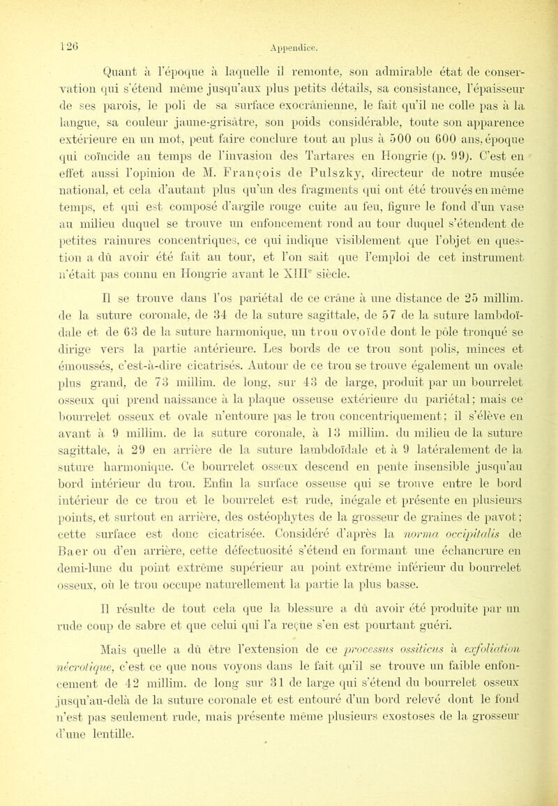 Quant à l’époque à laquelle il remonte, son admirable état de conser- Tation qui s'étend même jusqu’aux plus petits détails, sa consistance, l’épaisseur de ses parois, le poli de sa surface exocrânienne, le fait qu’il ne colle pas à la langue, sa couleur jaune-grisâtre, son poids considérable, toute son apparence extérieure en un mot, peut faire conclure tout au plus à 500 ou 600 ans, époque qui coïncide au temps de l’invasion des Tartares en Hongrie (p. 99). C’est en effet aussi l’opinion de M. François de Pulszky, directeur de notre musée national, et cela d’autant plus qu’un des fragments qui ont été trouvés en même temps, et qui est composé d’argile rouge cuite au leu, figure le fond d’un vase au milieu duquel se trouve un enfoncement rond au tour duquel s’étendent de petites rainures concentriques, ce qui indique visiblement que l’objet en ques- tion a dû avoir été fait au tour, et l’on sait que l’emploi de cet instrument n’était pas connu en Hongrie avant le XlIP siècle. Il se trouve dans l’os pariétal de ce crâne à une distance de 25 millim. de la suture coronale, de 34 de la suture sagittale, de 57 de la suture lambdoï- dale et de 63 de la suture liarmonique, un trou ovoïde dont le pôle tronqué se dirige vers la partie antérieure. Les bords de ce trou sont polis, minces et émoussés, c’est-à-dire cicatrisés. Autour de ce trou se trouve également un ovale plus grand, de 73 millim. de long, sur 43 de large, produit par un bourrelet osseux qui prend naissance à la plaque osseuse extérieure du pariétal ; mais ce Imurrelet osseux et ovale n’entoure pas le trou concentriquement; il s’élève en avant à 9 millim. de la suture coronale, à 13 millim. du milieu de la suture sagittale, à 29 en arrière de la suture lamljdoïdale et à 9 latéralement de la suture harmonique. Ce bourrelet osseux descend en pente insensible jusqu’au bord intérieur du trou. Enfin la surface osseuse qui se trouve entre le bord intérieur de ce trou et le bourrelet est rude, inégale et présente en plusieurs points, et surtout en arrière, des ostéopliytes de la grosseur de graines de pavot ; cette surface est donc cicatrisée. Considéré d’après la norina occipitaUs de Baer ou d’en arrière, cette défectuosité s’étend en formant une échancrure en demi-lune du point extrême supérieur au point extrême inférieur du bourrelet osseux, où le trou occupe naturellement la partie la plus basse. 11 résulte de tout cela que la blessure a dû avoir été produite par un rude coup de sabre et que celui qui l’a reçue s’en est pourtant guéri. Mais quelle a dû être l’extension de ce processus ossiticus à eocfoliatlon nécrotkiue, c’est ce que nous voyons dans le fait qu’il se trouve un faible enfon- cement de 42 millim. de long sur 31 de large qui s’étend du bourrelet osseux jusqu’au-delà de la suture coronale et est entouré d’un bord relevé dont le fond n’est pas seulement rude, mais présente même plusieurs exostoses de la grosseur d’une lentille.