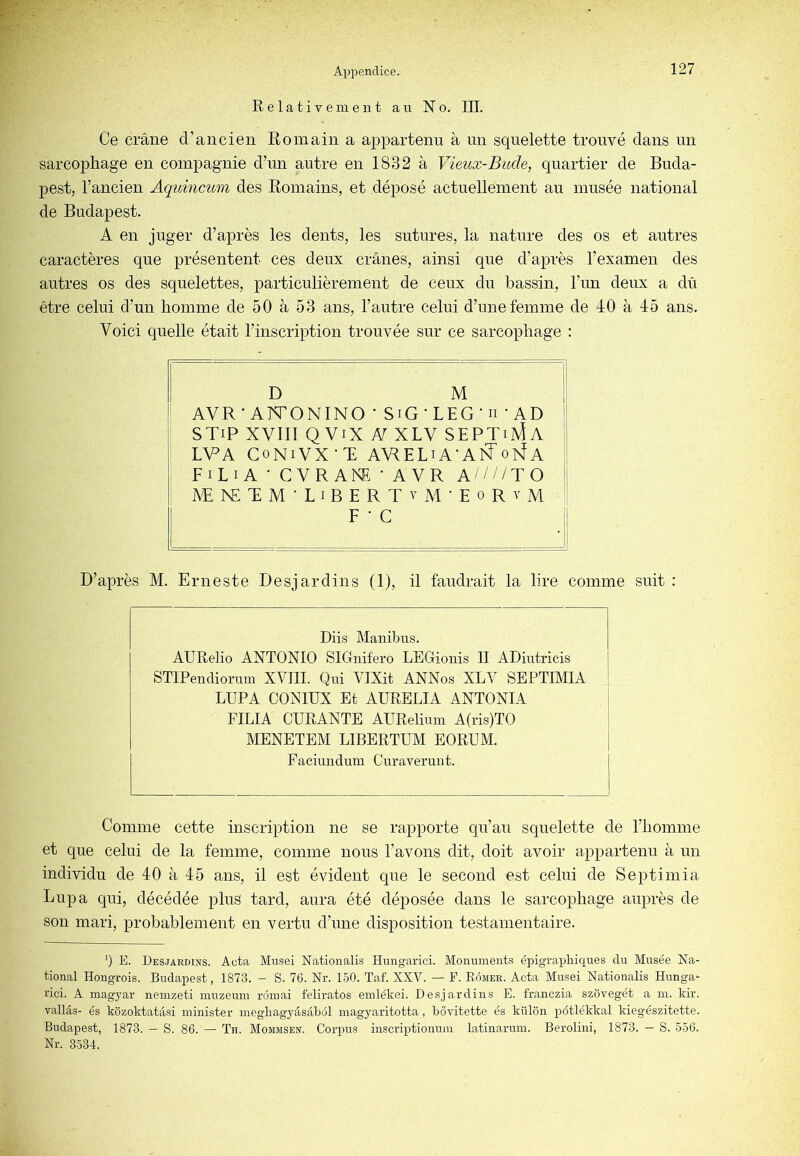 Relativement aii No. III. Ce crâne d’ancien Romain a appartenu à un squelette trouvé dans un sarcophage en compagnie d’un autre en 1832 à Vieux-Bude, quartier de Buda- pest, l’ancien Aquincum des Romains, et déposé actuellement au musée national de Budapest. A en juger d’après les dents, les sutures, la nature des os et autres caractères que présentent ces deux crânes, ainsi que d’après l’examen des autres os des squelettes, particulièrement de ceux du bassin, l’im deux a dû être celui d’un homme de 50 à 53 ans, l’autre celui d’une femme de 40 à 45 ans. Voici quelle était l’inscription trouvée sur ce sarcophage : D M AVR* ArVONINO ' SiG ‘ LEG ' n • AD STiP XVIII Q ViX N XLV SEPTiMa LVA CoNiVX R A\RELiA AI?oivÎA FiLi A • CVR ANE • A VR A////TO JVE^£RM■LIBERTvM•EoRYM F • G D’après M. Erneste Desjardins (1), il faudrait la lire comme suit : Diis Manibus. AURelio ANTONIO SIGnifero LEGionis II ADintricis STIPendiorum XVIII. Qui VIXit ANNos XLV SEPTIMIA LUPA CONIÜX Et AURELIA ANTONIA FILIA CURANTE AURelium A(ris)TO MENETEM LIBERTUM EORUM. Faciundum Cui’averunt. Comme cette inscription ne se rapporte qu’au squelette de l’homme et que celui de la femme, comme nous l’avons dit, doit avoir appartenu à un individu de 40 à 45 ans, il est évident que le second est celui de Septimia Lupa qui, décédée plus tard, aura été déposée dans le sarcophage auprès de son mari, probablement en vertu d’une disposition testamentaire. ’) E. Desjardins. Acta Musei Nationalis Hungarici. Monuments épigra.pliiques du Musée Na- tional Hongrois. Budapest, 1873. - S. 76. Nr. 150. Taf. XXV. — F. Eômer. Acta Musei Nationalis Hunga- rici. A magjmr neinzeti inuzeum rômai feliratos eiulékei. Desjardins E. franczia szôvegét a m. kir. vallâs- es kôzoktatâsi minister inegliagyâsâbôl inagyaritotta, bôvitette es külôn pôtlékkal kiegészitette. Budapest, 1873. — S. 86. — Th. Mommsen. Corpus inscriptionum latinarum. Berolini, 1873. — S. 556. Nr. 3534.