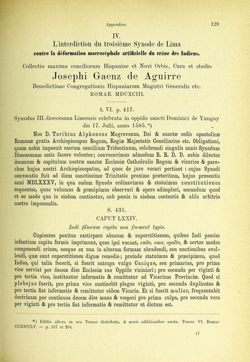 lY. L’interdiction dn troisième Synode de Lima contre la déformation inacrocépliale artificielle du crâne des Indiens. Collectio maxima conciliorum Hispaniae et Novi Orbis, Cura et studio Josephi Gaenz de Aguirre Benedictinae Congregationis Hispaniarum Magistri Generalis etc. ROMAE. MDCXCIIL t. VI. p. 417. Synodus III. dioecesana Limensis celebrata in oppido sancti Dominici de Yungay die 17. Julii, anno 1585. Nos D. Toribius Alphonsus Mogrovexus, Dei & sanctæ sedis apostolicæ Eomanæ gratia Archiepiscopus Eegum, Eegiæ Majestatis Consiliarius etc. Obligationi, quam nobis imposait sacrum concilium Tridentinum, celebrandi singulis annis Synodum Diœcesanam satis facere volentes ; convocavimus admodum E. E. D. D. nobis dilectos decanum & capitulum nostræ sanctæ Ecclesiæ Cathedralis Eegum & vicarios & paro- ebos bujus nostri Arcbiepiscopatus, ad quos de jure vocari pertinet ! cujus Synodi convocatio fuit ad diem sanctissimæ Trinitatis proxime præteritnm, bujus præsentis anni MDLXXXV, in qua eadem Synodo ordinavimus & statuimus constitutiones sequentes, quas volumus & præcipimus observari & opéré adimpleri, secundum quod et eo modo quo in eisdem continetur, sub pœnis in eisdem contentis & aliis arbitrio nostro imponendis. S. 431. CAPUT LXXIV. liîdi fiUorum capita non forment typis. Cupientes penitus exstirpare abusum & superstitionem, quibus Indi passim infantium capita formis imprimunt, quos ipsi vocant, caito, orna, opalta, & certos modos componendi crines, eosque ex una in alteram formam abradendi, seu unctionibus evel- lendi, quæ sunt superstitiones dignæ remedio ; proinde statuimus & præcipimus, quod Indus, qui talia fecerit, si fuerit satrapa vulgo Cacique, seu primarius, pro prima vice serviat per decem dies Ecclesiæ suo Oppido viciniori; pro secunda per viginti & pro tertia vice, instituatur informatio & remittatur ad Vicarium Provinciæ. Quod si plebejus fuerit, pro prima vice sustinebit plagas viginti, pro secunda duplicatas & pro tertia fiat informatio & remittatur eidem Yicario. Et si fuerit mulier, frequentabit doctrinam per continues decem dies mane & vesperi pro prima culpa, pro secunda vero per viginti & pro tertia fiat informatio & remittatur ut dictum est. *) Editio altéra in sex Tomos distributa, & novis additionibus aucta. Toinus VI. Romae CIOIOCCLY. — p. 187 et 204. 17