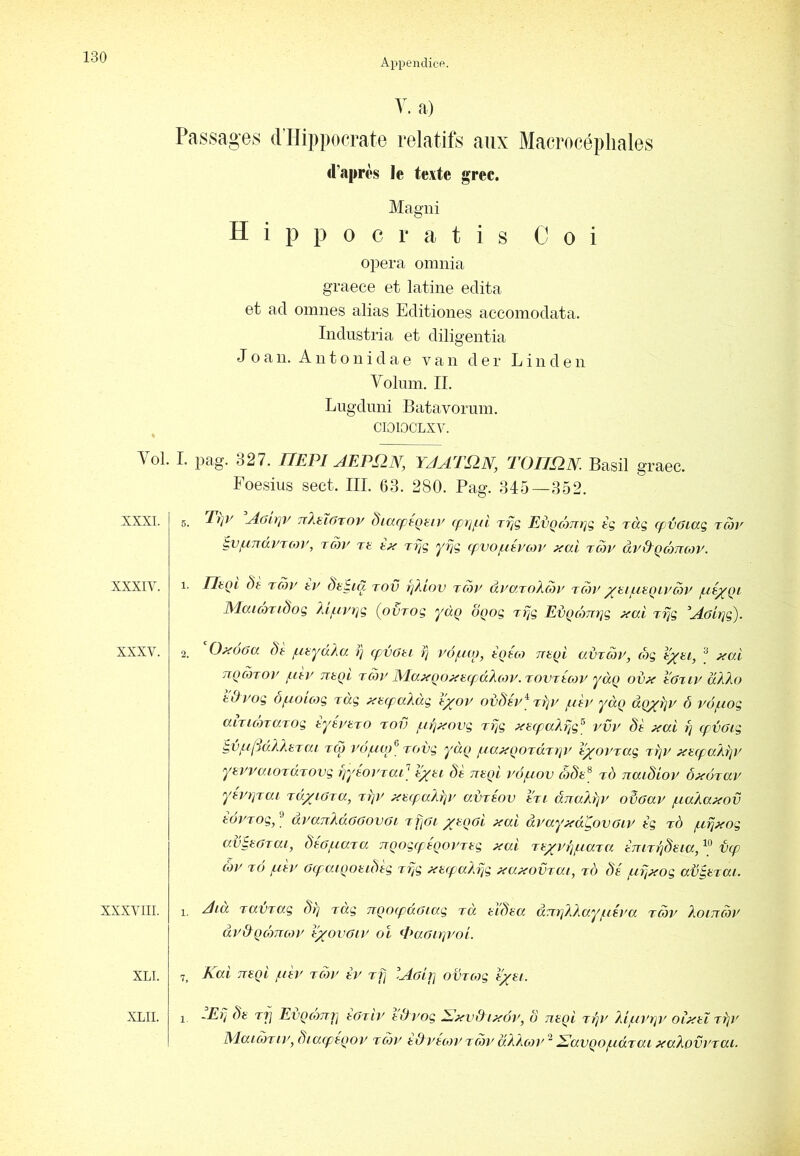 Appendice. Vol. XXXI. XXXIV. XXXV. XXXVIII. XLI. XLII. V. a) Passages dTIippocrate relatifs aux Macrocépliales d’après le texte grec. Magiii Hippocratis Coi opéra omnia graece et latine édita et ad omnes alias Editiones accomodata. Iiidustria et diligentia J O a 11. A 11 t O n i d a e van d e r Linden Volum. IL Lngdnni Batavoruin. CIOlOCLXV. I. pag. 327. HEPI AEPS2N, YJATS2N, TOnflN. Basil graec. Foesius sect. III. 63. 280. Pag. 345—352. 5. Et]y A6tt}V 7r}iHÏOTOV diacpegeiy cprjfà tt/ç EvQomrjç tg ràg (pvoiag rcoy ^vf.iTrdincor, rüv tu tx Tpg yrjg (pvo/néi'cor xai tüv àvdQèTtcov. 1. HtQi ôè rav tv Stiia tov fj/ûov Tcôy ayaroXon' TÜy ^tijutQLyüv MaicoTidoç Xipty)]g (ovrog yàq oQog rfjg EdQcomjg ^al rijg ‘Aôirjg). 2. O^éoa Sè piayàXa i} fpvoti tq vôpao, toeco ntQi avrüy, ôg txai, ® xai tïqüto}' pdv TïtQL TÜv MajfQo^trpàXtoy.romtcoy yàq od^ tativ dXXo tdyog opioicog rag ^tarpaXag t^ov oi)dsy^ Tïjy pitv yàç (XQxfjy ô vôpiog aiTicormog èyéi'UTO rov pirj^fovg Trjg ^ecpaXrjg^ 7WV 8t ÿ^al rj (pvôig ^vptftâAAüTai KxyvôpwP Tovg yà{> piaxqoTà.Tï]V V^orTag tï]V ÿea(paArjV ytwaiOTdTOvg tpytoi'raP ttüqI vôpiov d)8e^ tô naidioy ô^drccu yéytjTai Td/jora, Tïjr aupaXriv aijréov Iki. âjraÂrp' o8oav piaAa>cov èéi'Tog,'^ ai'anXdOGovGi 'ipoi x^Qfîi' ^cti àvayxd^ovGiy tg tÔ jurj^og avtHGTai, dtGpiara TrQogcpêQoi'Tng ÿ^al Ttxytjptara tjurrjdeia,^^ vcp (hy TO pièy Gq^aïQottbtg ri^g ^trpaX^g xapiovrat, to 8é piî]xog av^aiai. 1 Aia TavTG.g br] rag TTQocpdGKxg rà tïbaa ànpXXayptéya rûv Xoinchy dydQomcoy l'xovGiy oî it^aGujyoi. 7^ Kai Tuqi pity rcoy èy tT] Agî^ oHircog V/ai. 1 -Eij bt rfi Evgompi tGrly tOyog i^éy, ô negi jfjy }dpiyr]y oifitX rrjy Matüriy, bia(pégoy ray tdytojy rày àXÀojy ^ Savqopidrai xaXovyrai.