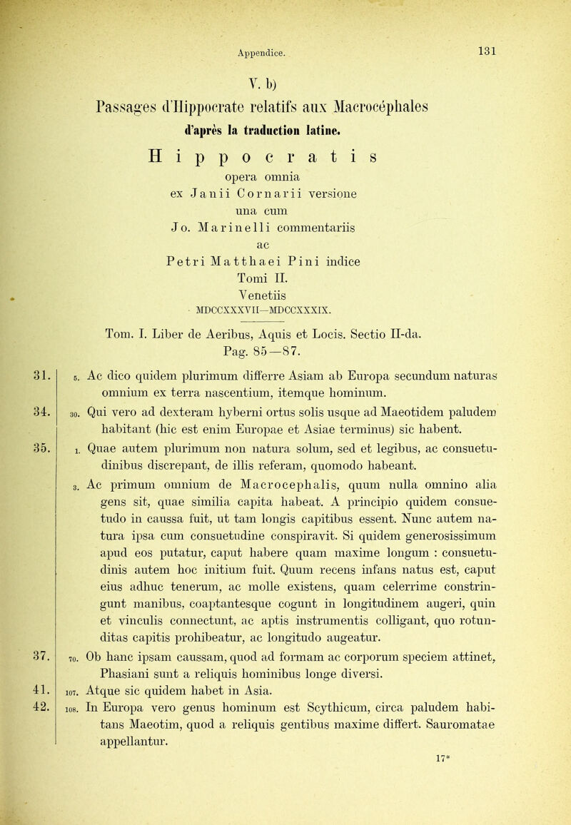 V. b) Passages dTlippocrate relatifs aux Macrocéphales d’après la traduction latine. Hippo Gratis opéra omnia ex J a 11 i i C o r ii a r i i versione una cum J O. Marinelli commentariis ac Pétri Matthaei Fini indice T O mi IL V enetiis ■ MDCCXXXVII—MDCCXXXIX. Tom. I. Liber de Aeribus, Aquis et Locis. Sectio Il-da. Pag. 85—87. 31. 34. 35. 37. 41. 42. 5. Ac dico quidem plurimum differre Asiam ab Enropa secundum naturas omnium ex terra nascentium, itemque homimnn. 30. Qui vero ad dexteram hyberni ortus solis usque ad Maeotidem paludem habitant (hic est enim Europae et Asiae terminus) sic habent. 1. Quae autem plurimum non natura solum, sed et legibus, ac consuetu- dinibus discrepant, de illis referain, quomodo habeant. 3. Ac primum omnium de Macrocephalis, quum nulla omnino alia gens sit, quae similia capita habeat. A principio quidem consue- tudo in caussa fuit, ut tam longis capitibus essent. Nunc autem na- tura ipsa cum consuetudine conspiravit. Si quidem generosissimum apud eos putatur, caput habere quam maxime longum : consuetu- dinis autem hoc initium fuit. Quum recens infans natus est, caput eius adhuc tenerum, ac molle existens, quam celerrime constrin- gunt manibus, coaptantesque cogunt in longitudinem augeri, quin et vinculis connectunt, ac aptis instrumentis colligant, quo rotun- ditas capitis prohibeatur, ac longitudo augeatur. 70. Ob banc ipsam caussam, quod ad formam ac corporum speciem attinet, Phasiani sunt a reliquis hominibus longe divers!. 107. Atque sic quidem habet in Asia. 108. In Europa vero genus hominum est Scythicum, circa paludem habi- tans Maeotim, quod a reliquis gentibus maxime differt. Sauromatae appellantur. 17*