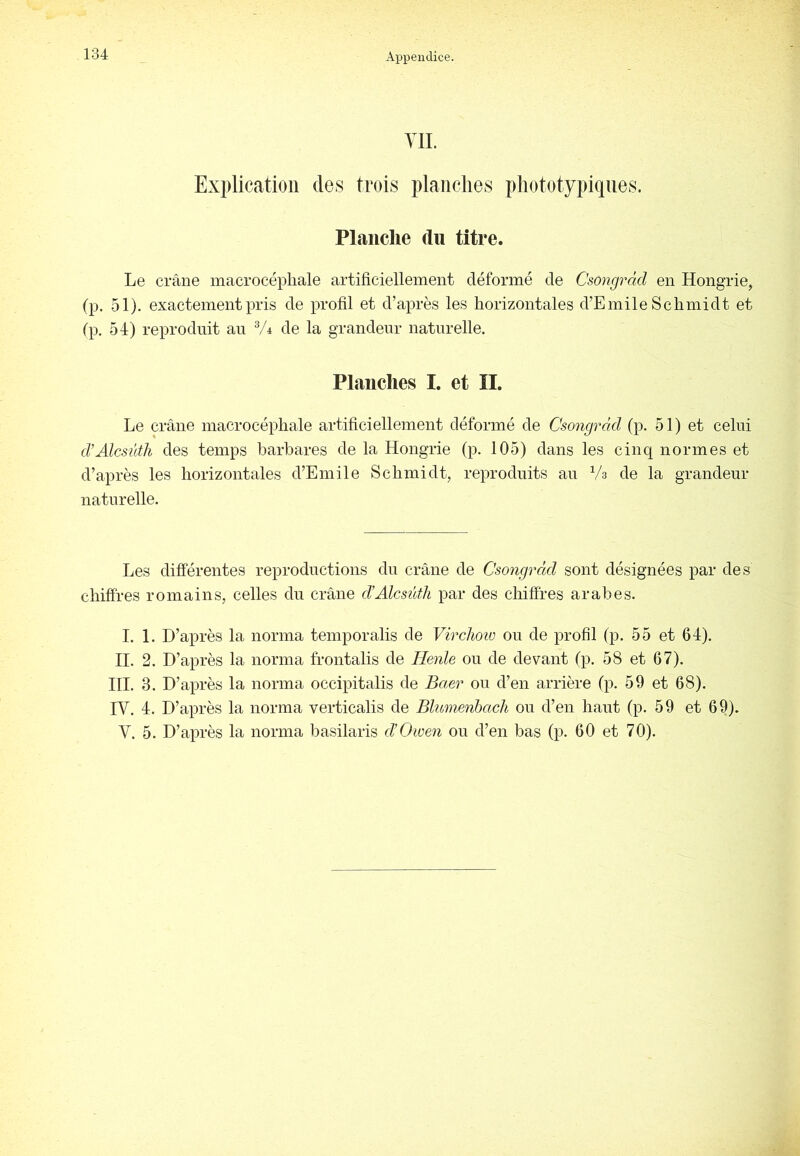 YIL Explication des trois plaiiclies pliototypiqiies. Planche du titre. Le crâne macrocépliale artificiellement déformé de Csongràd en Hongrie, (p. 51). exactement pris de profil et d’après les horizontales d’Emile Schmidt et fp, 54) reproduit an Vi de la grandeur naturelle. Planches I. et ÎI. Le crâne macrocépliale artificiellement déformé de Csongràd (p. 51) et celui d’AlcsütJi des temps barbares de la Hongrie (p. 105) dans les cinq normes et d’après les horizontales d’Emile Schmidt, reproduits au Va de la grandeur naturelle. Les différentes reproductions du crâne de Csongràd sont désignées par des chiffres romains, celles du crâne d’Alcsüth par des chiffres arabes. I. 1. D’après la norma temporalis de Virchoio ou de profil (p. 55 et 64). H. 2. D’après la norma frontalis de TIenle ou de devant (p. 58 et 67). HL 3. D’après la norma occipitalis de Baer ou d’en arrière (p. 59 et 68). IV. 4. D’après la norma verticalis de Bhmienhach ou d’en haut (p. 59 et 69). V. 5. D’après la norma basilaris d’Oiven ou d’en bas (p. 60 et 70).