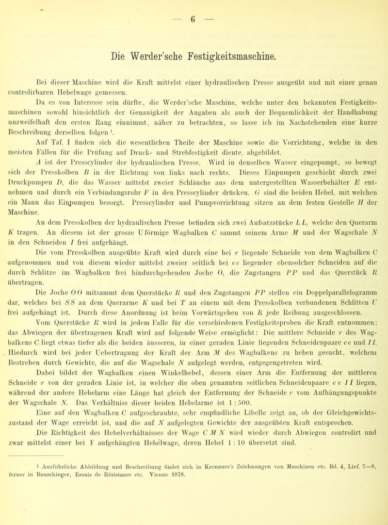 Die Werdersche Festigkeitsmaschine. Bei dieser Maschine wird die Kraft mittelst einer hydraulischen Presse ausgeübt und mit einer genau controlirbaren Hebelwage gemessen. Da es von Interesse sein dürfte, die Werder’sclie Maschine, welche unter den bekannten Festigkeits- maschinen sowohl hinsichtlich der Genauigkeit der Angaben als auch der Bequemlichkeit der Handhabung unzweifelhaft den ersten Rang einnimmt, näher zu betrachten, so lasse ich im Nachstehenden eine kurze Beschreibung derselben folgen Auf Taf. I finden sich die wesentlichen Tlieile der Maschine sowie die Vorrichtung, welche in den meisten Fällen für die Prüfung auf Druck- und Strebfestigkeit diente, abgebildet. A ist der Presscylinder der hydraulischen Presse. Wird in denselben Wasser eingepumpt, so bewegt sich der Presskolben B in der Richtung von links nach rechts. Dieses Einpumpen geschieht durch zwei Druckpumpen D, die das Wasser mittelst zweier Schläuche aus dem untergestellten Wasserbehälter E ent- nehmen und durch ein Verbindungsrohr F in den Presscylinder drücken. G sind die beiden Hebel, mit welchen ein Mann das Eiqpumpen besorgt. Presscylinder und Pumpvorrichtung sitzen an dem festen Gestelle H der Maschine. An dem Presskolben der hydraulischen Presse befinden sich zwei Aufsatzstücke L L, welche den Querarm K tragen. An diesem ist der grosse Uförmige Wagbalken C sammt seinem Arme M und der Wagschale N in den Schneiden / frei aufgehängt. Die vom Presskolben ausgeübte Kraft wird durch eine bei r liegende Schneide von dem Wagbalken C aufgenommen und von diesem wieder mittelst zweier seitlich bei ee liegender ebensolcher Schneiden auf die durch Schlitze im Wagbalken frei hindurchgehenden Joche 0, die Zugstangen PP und das Querstück R übertragen. Die Joche 0 0 mitsammt dem Querstücke R und den Zugstangen PP stellen ein Doppelparallelogramm dar, welches bei SS an dem Querarme K und bei T an einem mit dem Presskolben verbundenen Schlitten U frei aufgehängt ist. Durch diese Anordnung ist beim Vorwärtsgehen von R jede Reibung ausgeschlossen. Vom Querstücke R wird in jedem Falle für die verschiedenen Festigkeitsproben die Kraft entnommen; das Abwiegen der übertragenen Kraft wird auf folgende Weise ermöglicht: Die mittlere Schneide r des Wag- balkens C liegt etwas tiefer als die beiden äusseren, in einer geraden Linie liegenden Schneidenpaare ee und II. Hiedurch wird bei jeder Uebertragung der Kraft der Arm M des Wagbalkens zu heben gesucht, welchem Bestreben durch Gewichte, die auf die Wagschale N aufgelegt werden, entgegengetreten wird. Dabei bildet der Wagbalken einen Winkelhebel, dessen einer Arm die Entfernung der mittleren Schneide r von der geraden Linie ist, in welcher die oben genannten seitlichen Schneidenpaare ee II liegen, während der andere Hebelarm eine Länge hat gleich der Entfernung der Schneide r vom Aufhängungspunkte der Wagschale N. Das Verhältnis dieser beiden Hebelarme ist 1 :500. Eine auf den Wagbalken C aufgeschraubte, sehr empfindliche Libelle zeigt an, ob der Gleichgewichts- zustand der Wage erreicht ist, und die auf N aufgelegten Gewichte der ausgeübten Kraft entsprechen. Die Richtigkeit des Hebelverhältnisses der Wage C M N wird wieder durch Abwiegen controlirt und zwar mittelst einer bei Y aufgehängten Hebelwage, deren Hebel 1:10 übersetzt sind. 1 Ausführliche Abbildung und Beschreibung findet sich in Kronauer’s Zeichnungen von Maschinen etc. Bd. 4, Lief. 7—8, ferner in Bauschinger, Essais de Resistance etc. Vienne 1878.