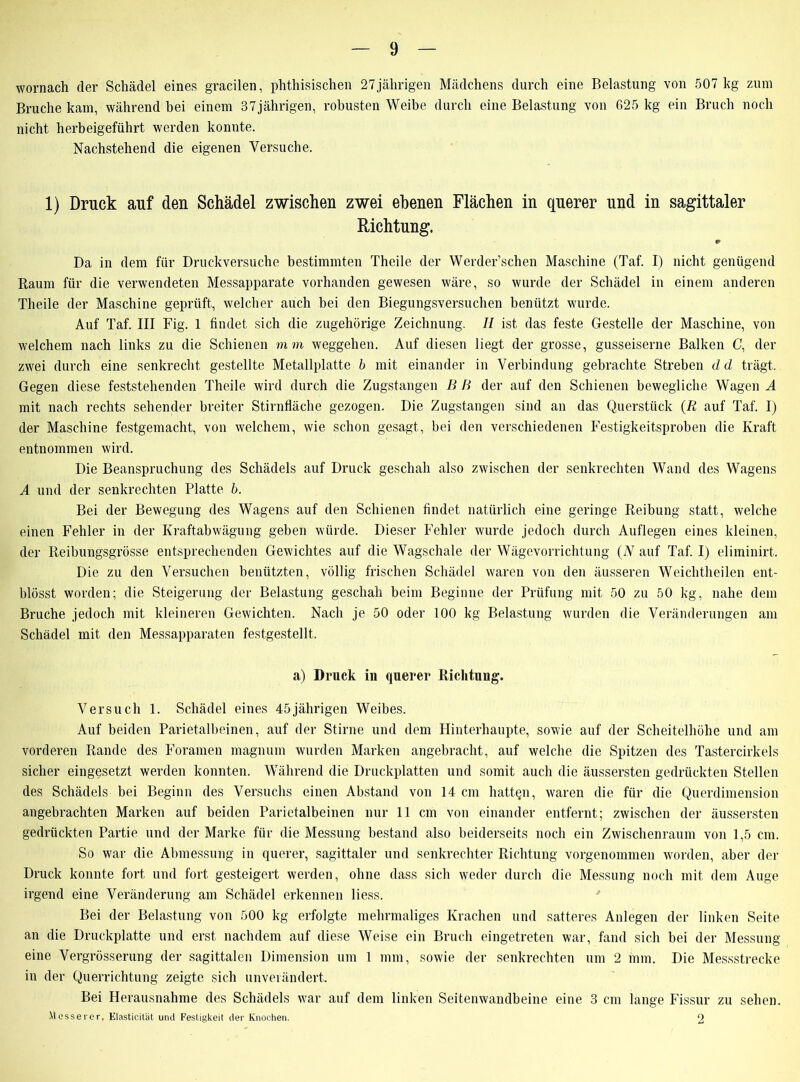 wornach der Schädel eines gracilen, phthisischen 27 jährigen Mädchens durch eine Belastung von 507 kg zum Bruche kam, während bei einem 37jährigen, robusten Weibe durch eine Belastung von 625 kg ein Bruch noch nicht herbeigeführt werden konnte. Nachstehend die eigenen Versuche. 1) Druck auf den Schädel zwischen zwei ebenen Flächen in querer und in sagittaler Richtung. Da in dem für Druckversuche bestimmten Theile der Werder’schen Maschine (Taf. I) nicht genügend Raum für die verwendeten Messapparate vorhanden gewesen wäre, so wurde der Schädel in einem anderen Theile der Maschine geprüft, welcher auch bei den Biegungsversuchen benützt wurde. Auf Taf. III Fig. 1 findet sich die zugehörige Zeichnung. II ist das feste Gestelle der Maschine, von welchem nach links zu die Schienen mm Weggehen. Auf diesen liegt der grosse, gusseiserne Balken C, der zwei durch eine senkrecht gestellte Metallplatte b mit einander in Verbindung gebrachte Streben dd trägt. Gegen diese feststehenden Theile wird durch die Zugstangen B B der auf den Schienen bewegliche Wagen A mit nach rechts sehender breiter Stirnfläche gezogen. Die Zugstangen sind an das Querstück (R auf Taf. I) der Maschine festgemacht, von welchem, wie schon gesagt, bei den verschiedenen Festigkeitsproben die Kraft entnommen wird. Die Beanspruchung des Schädels auf Druck geschah also zwischen der senkrechten Wand des Wagens A und der senkrechten Platte b. Bei der Bewegung des Wagens auf den Schienen findet natürlich eine geringe Reibung statt, welche einen Fehler in der Kraftabwägung geben würde. Dieser Fehler wurde jedoch durch Auflegen eines kleinen, der Reibungsgrösse entsprechenden Gewichtes auf die Wagschale der Wägevorrichtung (N auf Taf. I) eliminirt. Die zu den Versuchen benützten, völlig frischen Schädel waren von den äusseren Weichtheilen ent- blösst worden; die Steigerung der Belastung geschah beim Beginne der Prüfung mit 50 zu 50 kg, nahe dem Bruche jedoch mit kleineren Gewichten. Nach je 50 oder 100 kg Belastung wurden die Veränderungen am Schädel mit den Messapparaten festgestellt. a) Druck in querer Richtung. Versuch 1. Schädel eines 45jährigen Weibes. Auf beiden Parietalbeinen, auf der Stirne und dem Hinterhaupte, sowie auf der Scheitelhöhe und am vorderen Rande des Foramen magnum wurden Marken angebracht, auf welche die Spitzen des Tastercirkels sicher eingesetzt werden konnten. Während die Druckplatten und somit auch die äussersten gedrückten Stellen des Schädels bei Beginn des Versuchs einen Abstand von 14 cm hatten, waren die für die Querdimension angebrachten Marken auf beiden Parietalbeinen nur 11 cm von einander entfernt; zwischen der äussersten gedrückten Partie und der Marke für die Messung bestand also beiderseits noch ein Zwischenraum von 1,5 cm. So war die Abmessung in querer, sagittaler und senkrechter Richtung vorgenommen worden, aber der Druck konnte fort und fort gesteigert werden, ohne dass sich weder durch die Messung noch mit dem Auge irgend eine Veränderung am Schädel erkennen liess. Bei der Belastung von 500 kg erfolgte mehrmaliges Krachen und satteres Anlegen der linken Seite an die Druckplatte und erst nachdem auf diese Weise ein Bruch eingetreten war, fand sich bei der Messung eine Vergrösserung der sagittalen Dimension um 1 mm, sowie der senkrechten um 2 mm. Die Messstrecke in der Querrichtung zeigte sich unverändert. Bei Herausnahme des Schädels war auf dem linken Seitenwandbeine eine 3 cm lange Fissur zu sehen. Messerer, Elasticität und Festigkeit der Knochen. 2